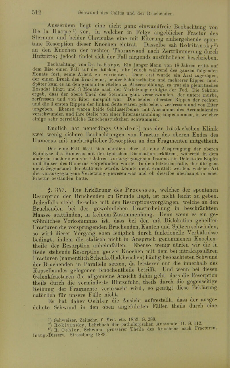 Ausserdem liegt eine nicht ganz einwandfreie Beobachtung von De la Harpe1) vor, in welcher in Folge angeblicher Fractur des Sternum und beider Claviculae eine mit Eiterung einhergehende spon- tane Resorption dieser Knochen eintrat. Dasselbe sah Rokitansky2) an den Knochen der rechten Thoraxwand nach Zertrümmerung durch Huftritte; jedoch findet sich der Fall nirgends ausführlicher beschrieben. Beobachtung von De la Harpe. Ein junger Mann von 18 Jahren erlitt auf dem Eise einen Fall auf den Rücken, fuhr jedoch während des ganzen folgenden Monats fort, seine Arbeit zu verrichten. Dann erst wurde ein Arzt zugezogen, der einen Bruch des Brustbeins, beider Schlüsselbeine und mehrerer Rippen fand! Später kam es an den genannten Stellen zu Abscessbildung, es trat ein pleuritisches Exsudat hinzu und 3 Monate nach der Verletzung erfolgte der Tod. Die Sektion ergab, dass der obere Theil des Sternum ganz verschwunden, der untere mürbe, zerfressen und von Eiter umspült war. Die beiden obersten Rippen der rechten und die 3 ersten Rippen der linken Seite waren gebrochen, zerfressen und von Eiter umgeben. Ebenso waren beide Schlüsselbeine mit Ausnahme des Acromialendes verschwunden und ihre Stelle von einer Eiteransammlung eingenommen, in welcher einige sehr zerreibliche Knochenstückchen schwammen. Endlich hat neuerdings (Dehler3) aus der Lücke'schen Klinik zwei wenig sichere Beobachtungen von Fractur des oberen Endes des Humerus mit nachträglicher Resorption an den Fragmenten mitgetheilt. Der eine Fall lässt sich nämlich eher als eine Absprengung der oberen Epiphyse des Humerus mit der typischen Dislokation erklären, während in dem anderen nach einem vor 7 Jahren vorausgegangenen Trauma ein Defekt des Kopfes und Halses des Humerus vorgefunden wurde. In dem letzteren Falle, der übrigens nicht Gegenstand der Autopsie wurde, konnte nicht ermittelt werden, welcher Art die vorausgegangene Verletzung gewesen war und ob dieselbe überhaupt in einer Fractur bestanden hatte. §. 357. Die Erklärung des Processes, welcher der spontanen Resorption der Bruchenden zu Grunde liegt, ist nicht leicht zu geben. Jedenfalls steht derselbe mit den Resorptionsvorgängen, welche an den Bruchenden bei der gewöhnlichen Fracturheilung in beschränktem Maasse stattfinden, in keinem Zusammenhang. Denn wenn es ein ge- wöhnliches Vorkommniss ist, dass bei den mit Dislokation geheilten Fracturen die vorspringenden Bruchenden, Kanten und Spitzen schwinden, so wird dieser Vorgang eben lediglich durch funktionelle Verhältnisse bedingt, indem die statisch nicht in Anspruch genommenen Knochen- theile der Resorption anheimfallen. Ebenso wenig dürfen wir die in Rede stehende Resorption ganzer Knochen mit dem bei intrakapsulären Fracturen (namentlich Schenkelhalsbrüchen) häufig beobachteten Schwund der Bruchenden in Parallele setzen, da letzterer nur die innerhalb des Kapselbandes gelegenen Knochentheile betrifft. Und wenn bei diesen Gelenkfracturen die allgemeine Ansicht dahin geht, dass die Resorption theils durch die verminderte Blutzufuhr, theils durch die gegenseitige Reibung der Fragmente verursacht wird, so genügt diese Erklärung natürlich für unsere Fälle nicht. Es hat daher Oehler die Ansicht aufgestellt, dass der ausge- dehnte Schwund in den oben angeführten Fällen theils durch eine J) Schweizer. Zeilschr. f. Med. etc. 1853. S. 289. 2) Rokitansky, Lehrbuch der pathologischen Anatomie. II. S. 112. a) R. Oehler, Schwund grösserer Theile des Knochens nach Fracturen. Inaug.-Dissert. Strassburg 1883.