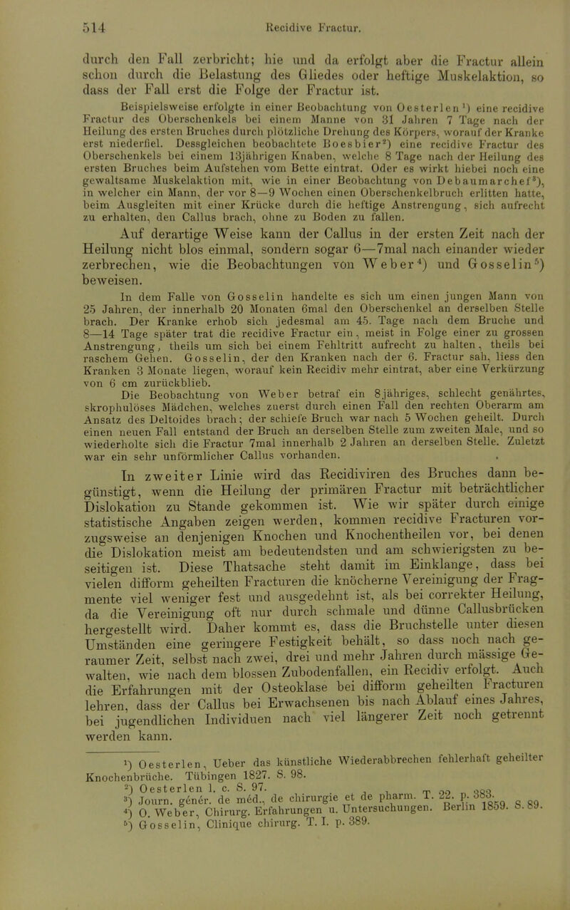 durch den Fall zerbricht; hie und da erfolgt aber die Fractur allein schon durch die Belastung des Gliedes oder heftige Muskelaktion, so dass der Fall erst die Folge der Fractur ist. Beispielsweise erfolgte in einer Beobachtung von Oesterlen ') eine recidive Fractur des Oberachenkels bei einem Manne von 31 Jahren 7 Tage nach der Heilung des ersten Bruches durch plötzliche Drehung des Körpers, worauf der Kranke erst niederfiel. Dessgleichen beobachtete Boesbier2) eine recidive Fractur des Oberschenkels bei einem 13jährigen Knaben, welche 8 Tage nach der Heilung des ersten Bruches beim Aufstehen vom Bette eintrat. Oder es wirkt hiebei noch eine gewaltsame Muskelaktion mit, wie in einer Beobachtung von Debaumarchef), in welcher ein Mann, der vor 8—9 Wochen einen Oberschenkelbruch erlitten hatte, beim Ausgleiten mit einer Krücke durch die heftige Anstrengung, sich aufrecht zu erhalten, den Callus brach, ohne zu Boden zu fallen. Auf derartige Weise kann der Callus in der ersten Zeit nach der Heilung nicht blos einmal, sondern sogar 6—7mal nach einander wieder zerbrechen, wie die Beobachtungen von Weber4) und Gosselins) beweisen. In dem Falle von Gosselin handelte es sich um einen jungen Mann von 25 Jahren, der innerhalb 20 Monaten 6mal den Oberschenkel an derselben Stelle brach. Der Kranke erhob sich jedesmal am 45. Tage nach dem Bruche und 8—14 Tage später trat die recidive Fractur ein, meist in Folge einer zu grossen Anstrengung, theils um sich bei einem Fehltritt aufrecht zu halten, theils bei raschem Gehen. Gosselin, der den Kranken nach der 6. Fractur sah, Hess den Kranken 3 Monate liegen, worauf kein Recidiv mehr eintrat, aber eine Verkürzung von 6 cm zurückblieb. Die Beobachtung von Weber betraf ein 8jähriges, schlecht genährtes, skrophulöses Mädchen, welches zuerst durch einen Fall den rechten Oberarm am Ansatz des Deltoides brach; der schiefe Bruch war nach 5 Wochen geheilt. Durch einen neuen Fall entstand der Bruch an derselben Stelle zum zweiten Male, und so wiederholte sich die Fractur 7mal innerhalb 2 Jahren an derselben Stelle. Zuletzt war ein sehr unförmlicher Callus vorhanden. In zweiter Linie wird das Recidiviren des Bruches dann be- günstigt, wenn die Heilung der primären Fractur mit beträchtlicher Dislokation zu Stande gekommen ist. Wie wir später durch einige statistische Angaben zeigen werden, kommen recidive Fracturen vor- zugsweise an denjenigen Knochen und Knochentheilen vor, bei denen die Dislokation meist am bedeutendsten und am schwierigsten zu be- seitigen ist. Diese Thatsache steht damit im Einklänge, dass bei vielen difform geheilten Fracturen die knöcherne Vereinigung der Frag- mente viel weniger fest und ausgedehnt ist, als bei correkter Heilung, da die Vereinigung oft nur durch schmale und dünne Callusbrücken hergestellt wird. Daher kommt es, dass die Bruchstelle unter diesen Umständen eine geringere Festigkeit behält, so dass noch nach ge- raumer Zeit, selbst nach zwei, drei und mehr Jahren durch massige Ge- walten, wie nach dem blossen ZubodenfaUen, ein Recidiv erfolgt. Auch die Erfahrungen mit der Osteoklase bei difform geheilten Fracturen lehren, dass der Callus bei Erwachsenen bis nach Ablauf eines Jahres bei jugendlichen Individuen nach viel längerer Zeit noch getrennt werden kann. *) Oesterlen, Ueber das künstliche Wiederabbrechen fehlerhaft geheilter Knochenbrüche. Tübingen 1827. S. 98. 2) Oesterlen 1. c. S. 97. ^ .,Qq ») Journ. gener. de med., de Chirurgie et de pharm. T. 22 p. 383. «) O.Weber, Chirurg. Erfahrungen U.Untersuchungen. Berlin 1859. b. 89. 5) Gosselin, Clinique chirurg. T. I. p. 389.