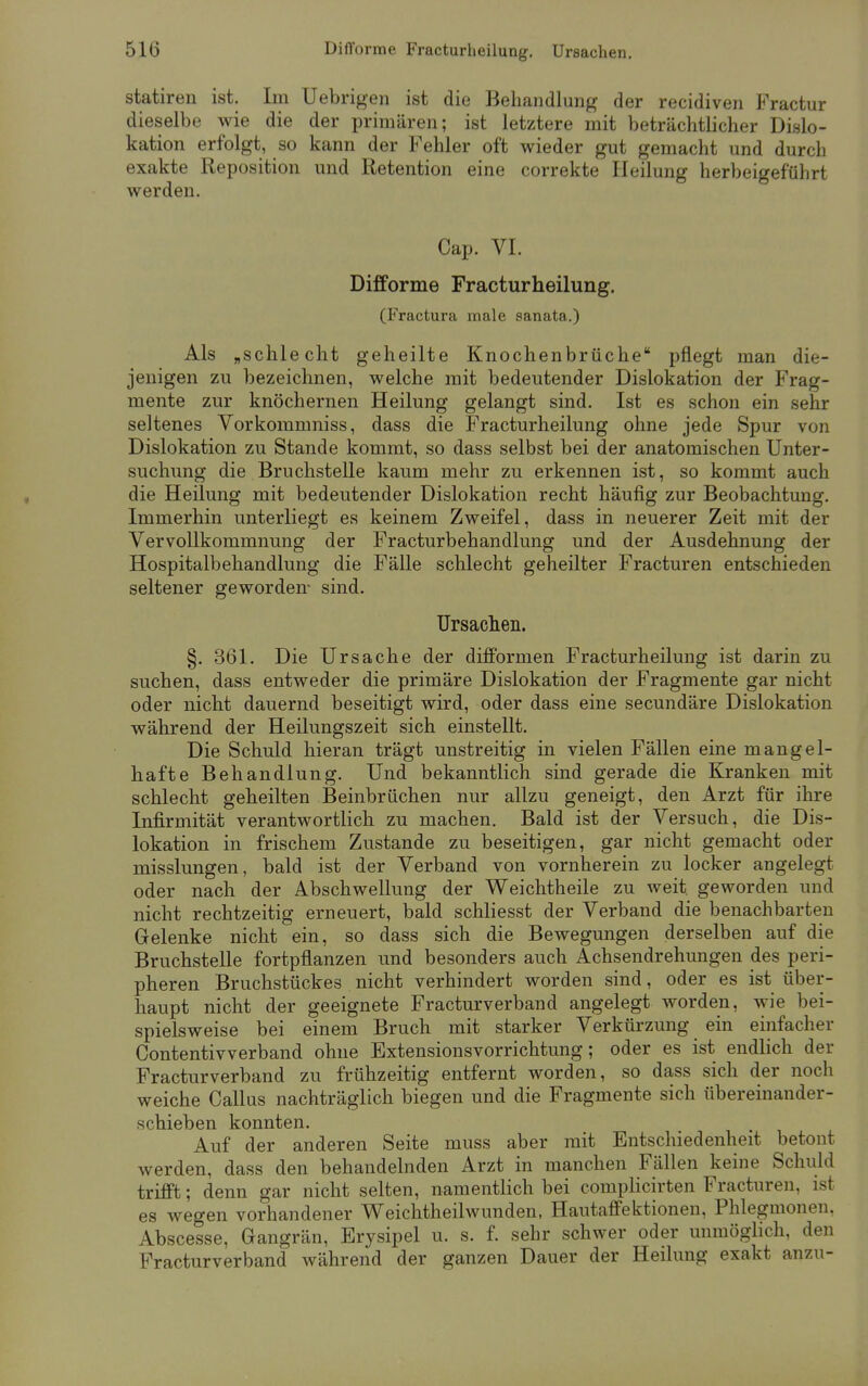 statiren ist. Im Uebrigen ist die Behandlung der recidiven Fractur dieselbe wie die der primären; ist letztere mit beträchtlicher Dislo- kation erfolgt, so kann der Fehler oft wieder gut gemacht und durch exakte Reposition und Retention eine correkte Heilung herbeigeführt werden. Cap. VI. Difforme Fracturheilung. (Fractura male sanata.) Als „schlecht geheilte Knochenbrüche pflegt man die- jenigen zu bezeichnen, welche mit bedeutender Dislokation der Frag- mente zur knöchernen Heilung gelangt sind. Ist es schon ein sehr seltenes Vorkommniss, dass die Fracturheilung ohne jede Spur von Dislokation zu Stande kommt, so dass selbst bei der anatomischen Unter- suchung die Bruchstelle kaum mehr zu erkennen ist, so kommt auch die Heilung mit bedeutender Dislokation recht häufig zur Beobachtung. Immerhin unterliegt es keinem Zweifel, dass in neuerer Zeit mit der Vervollkommnung der Fracturbehandlung und der Ausdehnung der Hospitalbehandlung die Fälle schlecht geheilter Fracturen entschieden seltener geworden- sind. Ursachen. §. 361. Die Ursache der difformen Fracturheilung ist darin zu suchen, dass entweder die primäre Dislokation der Fragmente gar nicht oder nicht dauernd beseitigt wird, oder dass eine secundäre Dislokation während der Heilungszeit sich einstellt. Die Schuld hieran trägt unstreitig in vielen Fällen eine mangel- hafte Behandlung. Und bekanntlich sind gerade die Kranken mit schlecht geheilten Beinbrüchen nur allzu geneigt, den Arzt für ihre Infirmität verantwortlich zu machen. Bald ist der Versuch, die Dis- lokation in frischem Zustande zu beseitigen, gar nicht gemacht oder misslungen, bald ist der Verband von vornherein zu locker angelegt oder nach der Abschwellung der Weichtheile zu weit, geworden und nicht rechtzeitig erneuert, bald schliesst der Verband die benachbarten Gelenke nicht ein, so dass sich die Bewegungen derselben auf die Bruchstelle fortpflanzen und besonders auch Achsendrehungen des peri- pheren Bruchstückes nicht verhindert worden sind, oder es ist über- haupt nicht der geeignete Fracturverband angelegt worden, wie bei- spielsweise bei einem Bruch mit starker Verkürzung ein einfacher Contentivverband ohne Extensionsvorrichtung; oder es ist endlich der Fracturverband zu frühzeitig entfernt worden, so dass sich der noch weiche Callus nachträglich biegen und die Fragmente sich übereinander- schieben konnten. Auf der anderen Seite muss aber mit Entschiedenheit betont werden, dass den behandelnden Arzt in manchen Fällen keine Schuld trifft; denn gar nicht selten, namentlich bei complicirten Fracturen, ist es wegen vorhandener Weichtheilwunden, Hautaffektionen, Phlegmonen. Abscesse, Gangrän, Erysipel u. s. f. sehr schwer oder unmöglich, den Fracturverband während der ganzen Dauer der Heilung exakt anzu-