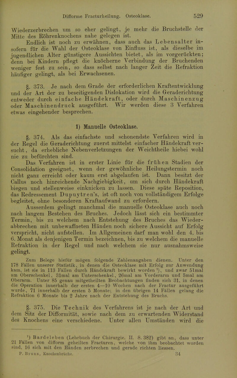 Wlederzerbrechen um so eher gelingt, je mehr die Bruchstelle der Mitte des Röhrenknochens nahe gelegen ist. Endlich ist noch zu erwähnen, dass auch das Lebensalter in- sofern für die Wahl der Osteoklase von Einfluss ist, als dieselbe im juo-endlichen Alter günstigere Aussichten bietet, als im vorgerückten; denn bei Kindern pflegt die knöcherne Verbindung der Bruchenden weniger fest zu sein, so dass selbst nach langer Zeit die Refraktion häufiger gelingt, als bei Erwachsenen. §. 373. Je nach dem Grade der erforderlichen Kraftentwicklung und der Art der zu beseitigenden Dislokation wird die Geraderichtung entweder durch einfache Händekraft, oder durch Maschinenzug oder Maschinendruck ausgeführt. Wir werden diese 3 Verfahren etwas eingehender besprechen. 1) Manuelle Osteoklase. §. 374. Als das einfachste und schonendste Verfahren wird in der Regel die Geraderichtung zuerst mittelst einfacher Händekraft ver- sucht , da erhebliche Nebenverletzungen der Weichtheile hiebei wohl nie zu befürchten sind. Das Verfahren ist in erster Linie für die frühen Stadien der Consolidation geeignet, wenn der gewöhnliche Heilungstermin noch nicht ganz erreicht oder kaum erst abgelaufen ist. Dann besitzt der Callus noch hinreichende Nachgiebigkeit, um sich durch Händekraft biegen und stellenweise einknicken zu lassen. Diese späte Reposition, das Redressement Dupuytren^, ist oft noch von vollständigem Erfolge begleitet, ohne besonderen Kraftaufwand zu erfordern. Ausserdem gelingt manchmal die manuelle Osteoklase auch noch nach langem Bestehen des Bruches. Jedoch lässt sich ein bestimmter Termin, bis zu welchem nach Entstehung des Bruches das Wieder- abbrechen mit unbewaffneten Händen noch sichere Aussicht auf Erfolg verspricht, nicht aufstellen. Im Allgemeinen darf man wohl den 4. bis 6. Monat als denjenigen Termin bezeichnen, bis zu welchem die manuelle Refraktion in der Regel und nach welchem sie nur ausnahmsweise gelingt. Zum Belege hiefür mögen folgende Zahlenangaben dienen. Unter den 178 Fällen unserer Statistik, in denen die Osteoklase mit Erfolg zur Anwendung kam, ist sie in 113 Fällen durch Händekraft bewirkt worden1), und zwar 51mal am Oberschenkel, 31mal am Unterschenkel, 26mal am Vorderarm und 5mal am Oberarm. Unter 85 genau mitgetheilten Beobachtungen finden sich 31, in denen die Operation innerhalb der ersten 4—10 Wochen nach der Fractur ausgeführt wurde, 71 innerhalb der ersten 5 Monate; in den übrigen 14 Fällen gelang die Refraktion 6 Monate bis 2 Jahre nach der Entstehung des Bruchs. §. 375. Die Technik des Verfahrens ist je nach der Art und dem Sitz der Difformität, sowie nach dem zu erwartenden Widerstand des Knochens eine verschiedene. Unter allen Umständen wird die ') Bardeleben (Lehrbuch der Chirurgie. II. S. 382) gibt an, dass unter 21 Fällen von di(Torrn geheilten Fracturen, welche von ihm beobachtet worden sind, 16 sich mit den Händen zerbrechen und gerade richten Hessen. P. Bruns, Knochenbrüche. 34