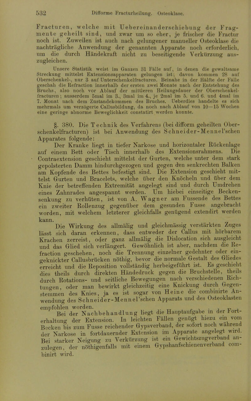 Fracturen, welche mit Uebereinanderschiebung der Frag- mente geheilt sind, und zwar um so eher, je frischer die Fractur noch ist. Zuweilen ist auch nach gelungener manueller Osteoklase die nachträgliche Anwendung der genannten Apparate noch erforderlich, um die durch Händekraft nicht zu beseitigende Verkürzung aus- zugleichen. Unsere Statistik weist im Ganzen 31 Fälle auf, in denen die gewaltsame Streckung mittelst Extensionsapparaten gelungen ist; davon kommen 28 auf Oberschenkel-, nur 3 auf Unterschenkelfracturen. Beinahe in der Hälfte der Fälle geschah die Refraction innerhalb der ersten zwei Monate nach der Entstehung des Bruchs, also noch vor Ablauf der mittleren Heilungsdauer der Oberschenkel- fracturen; ausserdem 5mal im 3., 3mal im 4., je 2mal im 5. und 6. und 4mal im 7. Monat nach dem Zustandekommen des Bruches. Ueberdies handelte es sich mehrmals um verzögerte Callusbildung, da noch nach Ablauf von 10—15 Wochen eine geringe abnorme Beweglichkeit constatirt werden konnte. §. 380. Die Technik des Verfahrens (bei difform geheilten Ober- schenkelfracturen) ist bei Anwendung des Schneider-Mennel'schen Apparates folgende: Der Kranke liegt in tiefer Narkose und horizontaler Rückenlage auf einem Bett oder Tisch innerhalb des Extensionsrahmens. Die Contraextension geschieht mittelst der Gurten, welche unter dem stark gepolsterten Damm hindurchgezogen und gegen den senkrechten Balken am Kopfende des Bettes befestigt sind. Die Extension geschieht mit- telst Gurten und Bracelets, welche über den Knöcheln und über dem Knie der betreffenden Extremität angelegt sind und durch Umdrehen eines Zahnrades angespannt werden. Um hiebei einseitige Becken- senkung zu verhüten, ist von A. Wagner am Fussende des Bettes ein zweiter Rollenzug gegenüber dem gesunden Fusse angebracht worden, mit welchem letzterer gleichfalls genügend extendirt werden kann. Die Wirkung des allmälig und gleichmässig verstärkten Zuges lässt sich daran erkennen, dass entweder der Callus mit hörbarem Krachen zerreist, oder ganz allmälig die Dislocation sich ausgleicht und das Glied sich verlängert. Gewöhnlich ist aber, nachdem die Re- fraction geschehen, noch die Trennung einzelner gedehnter oder ein- geknickter Callusbrücken nöthig, bevor die normale Gestalt des Gliedes erreicht und die Reposition vollständig herbeigeführt ist. Es geschieht dies theils durch direkten Händedruck gegen die Bruchstelle, theils durch Rotations- und seitliche Bewegungen nach verschiedenen Rich- tungen, oder man bewirkt gleichzeitig eine Knickung durch Gegen- stemmen des Knies, ja es ist sogar von Heine die combinirte An- wendung des Schneider-Mennel'schen Apparats und des Osteoklasten empfohlen worden. . Bei der Nachbehandlung liegt die Hauptaufgabe m der *ort- erhaltung der Extension. In leichten FäUen genügt hiezu ein vom Becken bis zum Fusse reichender Gypsverband, der sofort noch wahrend der Narkose in fortdauernder Extension im Apparate angelegt wird. Bei starker Neigung zu Verkürzung ist ein Gewichtszugverband an- zulegen, der nötigenfalls mit einem Gypshanfschienenverband com- binirt wird.