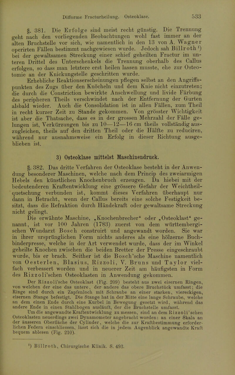 §. 381. Die Erfolge sind meist recht günstig. Die Trennung o-eht nach den vorliegenden Beobachtungen wohl fast immer an der alten Bruchstelle vor sich, wie namentlich in den 13 von A. Wagner operirten Fällen bestimmt nachgewiesen wurde. Jedoch sah Billroth1) bei der gewaltsamen Streckung einer schief geheilten Fractur im un- teren Drittel des Unterschenkels die Trennung oberhalb des Callus erfolgen, so dass man letztere erst heilen lassen musste, ehe zur Osteo- tomie an der Knickungstelle geschritten wurde. Erhebliche Reaktionserscheinungen pflegen selbst an den Angriffs- punkten des Zugs über den Knöcheln und dem Knie nicht einzutreten; die durch die Constriction bewirkte Anschwellung und livide Färbung des peripheren Theils verschwindet nach der Entfernung der Gurten alsbald wieder. Auch die Consolidation ist in allen Fällen, zum Theil in recht kurzer Zeit zu Stande gekommen. Yon grösster Wichtigkeit ist aber die Thatsache, dass es in der grossen Mehrzahl der Fälle ge- lungen ist, Verkürzungen bis zu 10—12—16 cm theils vollständig aus- zugleichen, theils auf den dritten Theil oder die Hälfte zu reduciren, während nur ausnahmsweise ein Erfolg in dieser Richtung ausge- blieben ist. 3) Osteoklase mittelst Maschinendruck. §. 382. Das dritte Verfahren der Osteoklase besteht in der Anwen- dung besonderer Maschinen, welche nach dem Princip des zweiarmigen Hebels den künstlichen Knochenbruch erzeugen. Da hiebei mit der bedeutenderen Kraftentwicklung eine grössere Gefahr der Weichtheil- quetschung verbunden ist, kommt dieses Verfahren überhaupt nur dann in Betracht, wenn der Callus bereits eine solche Festigkeit be- sitzt, dass die Refraktion durch Händekraft oder gewaltsame Streckving nicht gelingt. Die erwähnte Maschine, „Knochenbrecher oder „Osteoklast ge- nannt, ist vor 100 Jahren (1783) zuerst von dem württembergi- schen Wundarzt Bosch construirt und angewandt worden. Sie war in ihrer ursprünglichen Form nichts anderes als eine hölzerne Buch- binderpresse, welche in der Art verwendet wurde, dass der im Winkel geheilte Knochen zwischen die beiden Bretter der Presse eingeschraubt wurde, bis er brach. Seither ist die Bosch'sche Maschine namentlich von Oesterlen, Blasius, Rizzoli, V. Bruns und Taylor viel- fach verbessert worden und in neuerer Zeit am häufigsten in Form des Rizzoli'schen Osteoklasten in Anwendung gekommen. Der Rizzoli'sche Osteoklast (Fig. 209) besteht aus zwei eisernen Ringen, von welchen der eine das untere, der andere das obere Bruchstück umfasst; die Ringe sind durch ein Zapfenloch mit Schraube an einer starken, viereckigen, eisernen Stange befestigt. Die Stange hat in der Mitte eine lange Schraube, welche an dem einen Ende durch eine Kurbel in Bewegung gesetzt wird, während das andere Ende in einen Stahlbogen ausläuft, der die Bruchstelle umfasst. Um die angewandte Kraftentwicklung zumessen, sind an dem Rizzoli'schen Osteoklasten neuerdings zwei Dynamometer angebracht worden: an einer Skala an der äusseren Oberfläche der Cylinder, welche die zur Kraftbestimmung erforder- lichen Federn einschliessen, lässt sich die in jedem Augenblick angewandte Kraft bequem ablesen (Fig. 210). J) Billroth, Chirurgische Klinik. S. 493.