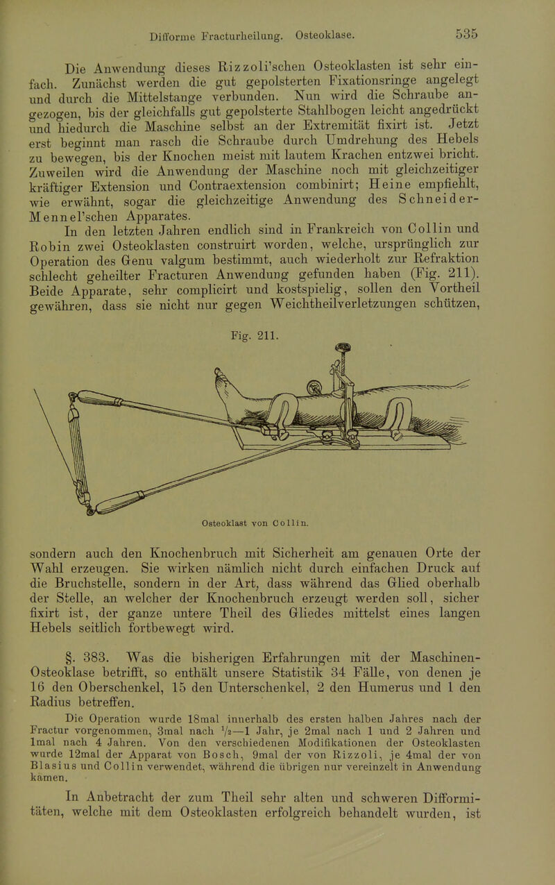 Die Anwendung dieses Rizzoli'schen Osteoklasten ist sehr ein- fach. Zunächst werden die gut gepolsterten Fixationsringe angelegt und durch die Mittelstange verbunden. Nun wird die Schraube an- gezogen, bis der gleichfalls gut gepolsterte Stahlbogen leicht angedrückt und hiedurch die Maschine selbst an der Extremität fixirt ist. Jetzt erst beginnt man rasch die Schraube durch Umdrehung des Hebels zu bewegen, bis der Knochen meist mit lautem Krachen entzwei bricht. Zuweilen wird die Anwendung der Maschine noch mit gleichzeitiger kräftiger Extension und Contraextension combinirt; Heine empfiehlt, wie erwähnt, sogar die gleichzeitige Anwendung des Schneid er- Mennersehen Apparates. In den letzten Jahren endlich sind in Frankreich von Collin und Robin zwei Osteoklasten construirt worden, welche, ursprünglich zur Operation des Genu valgum bestimmt, auch wiederholt zur Refraktion schlecht geheilter Fracturen Anwendung gefunden haben (Fig. 211). Beide Apparate, sehr complicirt und kostspielig, sollen den Vortheil gewähren, dass sie nicht nur gegen WeichtheilVerletzungen schützen, Fig. 211. Osteoklast von Co Hin. sondern auch den Knochenbruch mit Sicherheit am genauen Orte der Wahl erzeugen. Sie wirken nämlich nicht durch einfachen Druck auf die Bruchstelle, sondern in der Art, dass während das Glied oberhalb der Stelle, an welcher der Knochenbruch erzeugt werden soll, sicher fixirt ist, der ganze untere Theil des Gliedes mittelst eines langen Hebels seitlich fortbewegt wird. §. 383. Was die bisherigen Erfahrungen mit der Maschinen- Osteoklase betrifft, so enthält unsere Statistik 34 Fälle, von denen je 16 den Oberschenkel, 15 den Unterschenkel, 2 den Humerus und 1 den Radius betreffen. Die Operation wurde 18mal innerhalb des ersten halben Jahres nach der Fractur vorgenommen, 3mal nach 72—1 Jahr, je 2mal nach 1 und 2 Jahren und lmal nach 4 Jahren. Von den verschiedenen Modiiikationen der Osteoklasten wurde 12mal der Apparat von Bosch, 9mal der von Rizzoli, je 4mal der von Blasius und Coli in verwendet, während die übrigen nur vereinzelt in Anwendung kamen. In Anbetracht der zum Theil sehr alten und schweren Difformi- täten, welche mit dem Osteoklasten erfolgreich behandelt wurden, ist