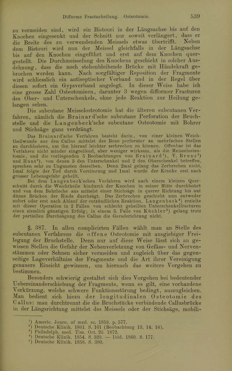 zu vermeiden sind, wird ein Bistouri in der Längsachse bis auf den Knochen eingesenkt und der Schnitt nur soweit verlängert, dass er die Breite des zu verwendenden Meisseis etwas übertrifft. Neben dem Bistouri wird nun der Meissel gleichfalls in der Längsachse bis auf den Knochen eingeführt und erst auf dem Knochen quer- gestellt. Die Durchmeisselung des Knochens geschieht in solcher Aus- dehnung , dass die noch stehenbleibende Brücke mit Händekraft ge- brochen werden kann. Nach sorgfältiger Reposition der Fragmente Avird schliesslich ein antiseptischer Verband und in der Regel über diesen sofort ein Gipsverband angelegt. In dieser Weise habe ich eine grosse Zahl Osteotomieen, darunter 3 wegen difformer Fracturen des Ober- und Unterschenkels, ohne jede Reaktion zur Heilung ge- langen sehen. Die subcutane Meisselosteotomie hat die älteren subcutanen Ver- fahren, nämlich die Brainar d'sche subcutane Perforation der Bruch- stelle und die Langenbeck'sche subcutane Osteotomie mit Bohrer und Stichsäge ganz verdrängt. Das Brainar d'sche Verfahren besteht darin, von einer kleinen Weich- theilwunde aus den Callus mittelst des Bone perforator an mehrfachen Stellen zu durchbohren, um ihn hierauf leichter zerbrechen zu können. Offenbar ist das Verfahren nicht minder eingreifend, aber weniger wirksam, als die Meisselosteo- tomie, und die vorliegenden 5 Beobachtungen von Brainard1), V. Bruns2) und Hunt3), von denen 3 den Unterschenkel und 2 den Oberschenkel betreffen, sprechen sehr zu Ungunsten desselben. Denn 2mal gelang das Zerbrechen nicht, lmal folgte der Tod durch Vereiterung und lmal wurde der Kranke erst nach grosser Lebensgefahr geheilt. Bei dem Langenbeck'schen Verfahren wird nach einem kleinen Quer- schnitt durch die Weichtheile hindurch der Knochen in seiner Mitte durchbohrt und von dem Bohrloche aus mittelst einer Stichsäge in querer Richtung bis auf dünne Brücken der Rinde durchsägt. Das Zerbrechen geschieht nun entweder sofort oder erst nach Ablauf der entzündlichen Reaktion. Langenbeck4) erzielte mit dieser Operation in 2 Fällen von schlecht geheilten Unterschenkelfracturen einen ziemlich günstigen Erfolg; in einem 3. Falle von Küchler5) gelang trotz der partiellen Durchsägung des Callus die Geraderichtung nicht. §. 387. In allen complicirten Fällen wählt man an Stelle des subcutanen Verfahrens die offene Osteotomie mit ausgiebiger Frei- legung der Bruchstelle. Denn nur auf diese Weise lässt sich an ge- wissen Stellen die Gefahr der Nebenverletzung von Grefäss- und Nerven- stämmen oder Sehnen sicher vermeiden und zugleich über das gegen- seitige Lageverhältniss der Fragmente und die Art ihrer Vereinigung genauere Einsicht gewinnen, um hiernach das weitere Vorgehen zu bestimmen. Besonders schwierig gestaltet sich dies Vorgehen bei bedeutender Uebereinanderschiebung der Fragmente, wenn es gilt, eine vorhandene Verkürzung, welche schwere Funktionsstörung bedingt, auszugleichen. Man bedient sich hiezu der longitudinalen Osteotomie des Callus: man durchtrennt die die Bruchstücke verbindende Callusbrücke in der Längsrichtung mittelst des Meisseis oder der Stichsäge, mobili- *) Americ. Journ. of med. sc. 1859. p. 577. 2) Deutsche Klinik. 1861. S. 161 (Beobachtung 13, 14, 16). 3) Philadelph. med. Tim. Oct. 26. 1872. 4) Deutsche Klinik. 1854. S. 329. — Ibid. 1860. S. 177.