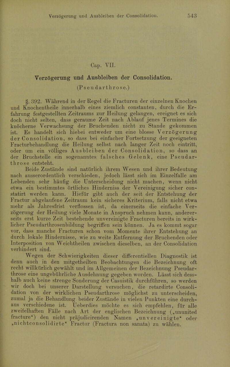 Cap. VII. Verzögerung und Ausbleiben der Consolidation. (P s e u d a r t h r o s e.) §. 392. Während in der Regel die Fracturen der einzelnen Knochen und Knochentheile innerhalb eines ziemlich constanten, durch die Er- fahrung festgestellten Zeitraums zur Heilung gelangen, ereignet es sich doch nicht selten, dass geraume Zeit nach Ablauf jenes Termines die knöcherne Verwachsung der Bruchenden nicht zu Stande gekommen ist. Es handelt sich hiebei entweder um eine blosse Verzögerung der Consolidation, so dass bei einfacher Fortsetzung der geeigneten Fracturbehandlung die Heilung selbst nach langer Zeit noch eintritt, oder um ein völliges Ausbleiben der Consolidation, so dass an der Bruchstelle ein sogenanntes falsches Gelenk, eine Pseudar- throse entsteht. Beide Zustände sind natürlich ihrem Wesen und ihrer Bedeutung nach ausserordentlich verschieden, jedoch lässt sich im Einzelfalle am Lebenden sehr häufig die Unterscheidung nicht machen, wenn nicht etwa ein bestimmtes örtliches Hinderniss der Vereinigung sicher con- statirt werden kann. Hiefür gibt auch der seit der Entstehung der Fractur abgelaufene Zeitraum kein sicheres Kriterium, falls nicht etwa mehr als Jahresfrist verflossen ist, da einerseits die einfache Ver- zögerung der Heilung viele Monate in Anspruch nehmen kann, anderer- seits erst kurze Zeit bestehende unvereinigte Fracturen bereits in wirk- licher Pseudarthrosenbildung begriffen sein können. Ja es kommt sogar vor, dass manche Fracturen schon vom Momente ihrer Entstehung an durch lokale Hindernisse, wie zu weite Entfernung der Bruchenden oder Interposition von Weichtheilen zwischen dieselben, an der Consolidation verhindert sind. Wegen der Schwierigkeiten dieser differentiellen Diagnostik ist denn auch in den mitgetheilten Beobachtungen die Bezeichnung oft recht willkürlich gewählt und im Allgemeinen der Bezeichnung Pseudar- throse eine ungebührliche Ausdehnung gegeben worden. Lässt sich dess- halb auch keine strenge Sonderung der Casuistik durchführen, so werden wir doch bei unserer Darstellung versuchen, die retardirte Consoli- dation von der wirklichen Pseudarthrose möglichst zu unterscheiden, zumal ja die Behandlung beider Zustände in vielen Punkten eine durch- aus verschiedene ist. Ueberdies möchte es sich empfehlen, für alle zweifelhaften Fälle nach Art der englischen Bezeichnung („ununited fracture) den nicht präjudicirenden Namen „unvereinigte oder „nichtconsolidirte Fractur (Fractura non sanata) zu wählen.