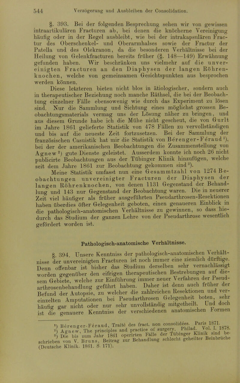 §. 393. Bei der folgenden Besprechung sehen wir von gewissen intraartikulären Fracturen ab, bei denen die knöcherne Vereinigung häufig oder in der Regel ausbleibt, wie bei der intrakapsulären Frac- tur des Oberschenkel- und Oberarmhalses sowie der Fractur der Patella und des Olekranon, da die besonderen Verhältnisse bei der Heilung von Gelenkfracturen bereits früher (§. 148—149) Erwähnung gefunden haben. Wir beschränken uns vielmehr auf die unver- einigten Fracturen an den Diaphysen der langen Röhren- knochen, welche von gemeinsamen Gesichtspunkten aus besprochen werden können. Diese letzteren bieten nicht blos in ätiologischer, sondern auch in therapeutischer Beziehung noch manche Räthsel, die bei der Beobach- tung einzelner Fälle ebensowenig wie durch das Experiment zu lösen sind. Nur die Sammlung und Sichtung eines möglichst grossen Be- obachtungsmaterials vermag uns der Lösung näher zu bringen, und aus diesem Grunde habe ich die Mühe nicht gescheut, die von Gurlt im Jahre 1861 gelieferte Statistik von 478 Fällen zu vervollständigen und bis auf die neueste Zeit fortzusetzen. Bei der Sammlung der französischen Casuistik hat mir die Statistik von Berenger-Feraud *), bei der der amerikanischen Beobachtungen die Zusammenstellung von Agnew2) gute Dienste geleistet. Ausserdem konnte ich noch 26 nicht publicirte Beobachtungen aus der Tübinger Klinik hinzufügen, welche seit dem Jahre 1861 zur Beobachtung gekommen sind3). Meine Statistik umfasst nun eine Gesammtzahl von 1274 Be- obachtungen unvereinigter Fracturen der Diaphysen der langen Röhrenknochen, von denen 1131 Gegenstand der Behand- lung und 143 nur Gegenstand der Beobachtung waren. Die in neuerer Zeit viel häufiger als früher ausgeführten Pseudarthrosen-Resektionen haben überdies öfter Gelegenheit geboten, einen genaueren Einblick in die pathologisch-anatomischen Verhältnisse zu gewinnen, so dass hie- durch das Studium der ganzen Lehre von der Pseudarthrose wesentlich gefördert worden ist. Pathologisch-anatomische Verhältnisse. §. 394. Unsere Kenntniss der pathologisch-anatomischen Verhält- nisse der un vereinigten Fracturen ist noch immer eine ziemlich dürftige. Denn offenbar ist bisher das Studium derselben sehr vernachlässigt worden gegenüber den eifrigen therapeutischen Bestrebungen auf die- sem Gebiete, welche zur Einführung immer neuer Verfahren der Pseud- arthrosenbehandlung geführt haben. Daher ist denn auch früher der Befund der Autopsie, zu welcher die zahlreichen Resektionen und ver- einzelten Amputationen bei Pseudarthrosen Gelegenheit boten sehr häufig gar nicht oder nur sehr unvollständig mitgetheilt Und doch ist die genauere Kenntniss der verschiedenen anatomischen Formen ') Berenger-Feraud, Traite des fract. non consolidSes Paris 1871. 2) Affnew, The principles and practice ol surgery Phila<L Vol. I 1878. Die bis zum Jahr 1861 operirten Fälle der Tübinger Klinik sind be- schrieben vont. Bruns Beitrag z'ur Behandlung schlecht geheilter Beinbruche