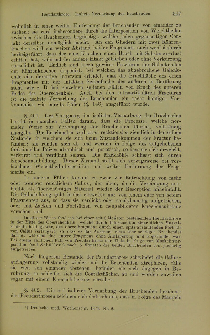 wohnlich in einer weiten Entfernung der Bruchenden von einander zu suchen; sie wird insbesondere durch die Interposition von Weichtheilen zwischen die Bruchenden begünstigt, welche jeden gegenseitigen Con- takt derselben unmöglich macht. An den Gliedern mit zwei Röhren- knochen wird ein weiter Abstand beider Fragmente auch wohl dadurch herbeigeführt, dass der eine Knochen einen Bruch mit Substanzverlust erlitten hat, während der andere intakt geblieben oder ohne Verkürzung consolidirt ist. Endlich sind hiezu gewisse Fracturen der Gelenkenden der Röhrenknochen disponirt, bei welchen das abgebrochene Gelenk- ende eine derartige Inversion erleidet, dass die Bruchfläche des einen Fragmentes mit der intakten Seitenfläche des anderen in Berührung steht, wie z. B. bei einzelnen seltenen Fällen von Bruch des unteren Endes des Oberschenkels. Auch bei den intraartikulären Fracturen ist die isolirte Vernarbung der Bruchenden ein recht häufiges Vor- kommniss, wie bereits früher (§. 148) ausgeführt wurde. §.401. Der Vorgang der isolirten Vernarbung der Bruchenden beruht in manchen Fällen darauf, dass die Processe, welche nor- maler Weise zur Vereinigung der Bruchenden führen, vollständig mangeln. Die Bruchenden verharren reaktionslos ziemlich in demselben Zustande, in welchem sie sich beim Zustandekommen der Fractur be- fanden ; sie runden sich ab und werden in Folge des aufgehobenen funktionellen Reizes atrophisch und porotisch, so dass sie sich erweicht, verkürzt und verdünnt zeigen. Die Markhöhle schliesst sich durch Knochenneubildung. Dieser Zustand stellt sich vorzugsweise bei vor- handener Weichtheilinterposition und weiter Entfernung der Frag- mente ein. In anderen Fällen kommt es zwar zur Entwicklung von mehr oder weniger reichlichem Callus, der aber, da die Vereinigung aus- bleibt, als überschüssiges Material wieder der Resorption anheimfällt. Die Callusbildung geht hiebei entweder nur von einem oder von beiden Fragmenten aus, so dass sie verdickt oder condylenartig aufgetrieben, oder mit Zacken und Fortsätzen von neugebildeter Knochensubstanz versehen sind. In dieser Weise fand ich bei einer seit 6 Monaten bestehenden Pseudarthrose in der Mitte des Oberschenkels, welche durch Interposition einer dicken Muskel- schichte bedingt war, das obere Fragment durch einen spitz auslaufenden Fortsatz von Callus verlängert, so dass es das Aussehen eines sehr schrägen Bruchendes darbot, während das untere Fragment ohne Auflagerung und abgerundet war. Bei einem ähnlichen Fall von Pseudarthrose der Tibia in Folge von Muskelinter- position fand Schüller1) nach 5 Monaten die beiden Bruchenden condylenartig aufgetrieben. Nach längerem Bestände der Pseudarthrose schwindet die Callus- auflagerung vollständig wieder und die Bruchenden atrophiren, falls sie weit von einander abstehen; befinden sie sich dagegen in Be- rührung, so schleifen sich die Contaktflächen ab und werden zuweilen sogar mit einem Knorpelüberzug versehen. §. 402. Die auf isolirter Vernarbung der Bruchenden beruhen- den Pseudarthrosen zeichnen sich dadurch aus, dass in Folge des Mangels 0 Deutsche med. Wochenschr. 1877. Nr. 9.