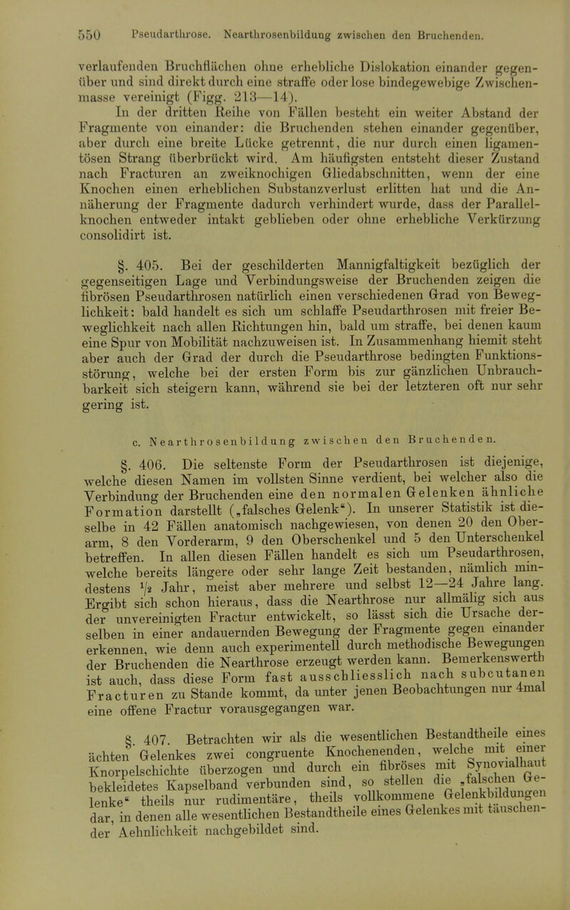 verlaufenden Bruchflächen ohne erhebliche Dislokation einander gegen- über und sind direkt durch eine straffe oder lose bindegewebige Zwischen- masse vereinigt (Figg. 213—14). In der dritten Reihe von Fällen besteht ein weiter Abstand der Fragmente von einander: die Bruchenden stehen einander gegenüber, aber durch eine breite Lücke getrennt, die nur durch einen ligamen- tösen Strang überbrückt wird. Am häufigsten entsteht dieser Zustand nach Fracturen an zweiknochigen Gliedabschnitten, wenn der eine Knochen einen erheblichen Substanzverlust erlitten hat und die An- näherung der Fragmente dadurch verhindert wurde, dass der Parallel- knochen entweder intakt geblieben oder ohne erhebliche Verkürzung consolidirt ist. §. 405. Bei der geschilderten Mannigfaltigkeit bezüglich der gegenseitigen Lage und Verbindungsweise der Bruchenden zeigen die fibrösen Pseudarthrosen natürlich einen verschiedenen Grad von Beweg- lichkeit : bald handelt es sich um schlaffe Pseudarthrosen mit freier Be- weglichkeit nach allen Richtungen hin, bald um straffe, bei denen kaum eine Spur von Mobilität nachzuweisen ist. In Zusammenhang hiemit steht aber auch der Grad der durch die Pseudarthrose bedingten Funktions- störung, welche bei der ersten Form bis zur gänzlichen Unbrauch- barkeit sich steigern kann, während sie bei der letzteren oft nur sehr gering ist. c. Nearthrosenbildung zwischen den Bruchenden. §. 406. Die seltenste Form der Pseudarthrosen ist diejenige, welche diesen Namen im vollsten Sinne verdient, bei welcher also die Verbindung der Bruchenden eine den normalen Gelenken ähnliche Formation darstellt („falsches Gelenk). In unserer Statistik ist die- selbe in 42 Fällen anatomisch nachgewiesen, von denen 20 den Ober- arm, 8 den Vorderarm, 9 den Oberschenkel und 5 den Unterschenkel betreffen. In allen diesen Fällen handelt es sich um Pseudarthrosen, welche bereits längere oder sehr lange Zeit bestanden, nämlich min- destens */« Jahr, meist aber mehrere und selbst 12—24 Jahre lang. Ergibt sich schon hieraus, dass die Nearthrose nur allmälig sich aus der unvereinigten Fractur entwickelt, so lässt sich die Ursache der- selben in einer andauernden Bewegung der Fragmente gegen einander erkennen, wie denn auch experimentell durch methodische Bewegungen der Bruchenden die Nearthrose erzeugt werden kann. Bemerkenswert!! ist auch, dass diese Form fast ausschliesslich nach subcutanen Fracturen zu Stande kommt, da unter jenen Beobachtungen nur 4mal eine offene Fractur vorausgegangen war. 8 407 Betrachten wir als die wesentlichen Bestandteile eines ächten Gelenkes zwei congruente Knochenenden, welche mit einer Knorpelschichte überzogen und durch ein fibröses mit Synovialhaiit bekleidetes Kapselband verbunden sind, so stellen die falschen Ge- lenke theils nur rudimentäre, theils vollkommene Gelenkbilduiigen dar, in denen alle wesentlichen Bestandteile eines Gelenkes mit tauschen- der1 Aehnlichkeit nachgebildet sind.