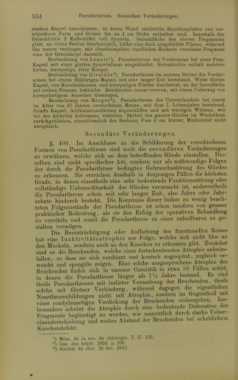 starken Kapsel umschlossen, in deren Wand zahlreiche Knochenplatten von ver- schiedener Form und Grösse bis zu 1 cm Dicke enthalten sind. Innerhalb der Gelenkhöhle 2 Kaffeelöffel voll Synovia. Gelenkfläche des oberen Fragmentes glatt, an vielen Stellen überknorpelt, bildet eine flach ausgehöhlte Pfanne, während das untere verjüngte, mit iiberknorpelten rundlichen Höckern versehene Fragment eine Art Gelenkkopf darstellt. Beobachtung vonLenoir1). Pseudarthrose des Vorderarms bei einer Frau. Kapsel mit einer glatten Synovialhaut ausgekleidet. Gelenkhöhle enthält mehrere kleine, knorpelige, freie Körper. Beobachtung von Giraldes2). Pseudarthrose im unteren Drittel des Vorder- armes bei einem 60jährigen Manne, seit sehr langer Zeit bestehend. Weite fibröse Kapsel, von Knochenkernen und knorpeligen Platten durchsetzt, an der Innenfläche mit rothen Fransen bekleidet. Bruchenden concav-convex, mit einem Ueberzug von knorpelartigem Aussehen überzogen. Beobachtung von Berg er3). Pseudarthrose des Unterschenkels bei einem im Alter von 57 Jahren verstorbenen Manne, seit dem 7. Lebensjahre bestehend. Straffe Kapsel, Artikulationsflächen abgeschliffen und mit warzigen Wülsten, wie bei der Arthritis deformans, versehen. Skelett des ganzen Gliedes im Wachsthum zurückgeblieben, einschliesslich des Beckens, Fuss 6 cm kürzer, Muskulatur nicht atrophisch. Secundäre Veränderungen. §. 409. Im Anschlüsse an die Schilderung der verschiedenen Formen von Pseudarthrose sind noch die secundären Veränderungen zu erwähnen, welche sich an dem betreffenden Gliede einstellen. Die- selben sind nicht specifischer Art, sondern nur als nothwendige Folgen der durch die Pseudarthrose bedingten Gebrauchsstörung des Gliedes zu erkennen. Sie erreichen desshalb in denjenigen Fällen die höchsten Grade, in denen einestheils eine sehr bedeutende Funktionsstörung oder vollständige Unbrauchbarkeit des Gliedes verursacht ist, anderentheils die Pseudarthrose schon seit sehr langer Zeit, also Jahre oder Jahr- zehnte hindurch besteht. Die Kenntniss dieser bisher zu wenig beach- teten Folgezustände der Pseudarthrose ist schon insofern von grosser praktischer Bedeutung, als sie den Erfolg der operativen Behandlung zu vereiteln und somit die Pseudarthrose zu einer unheilbaren zu ge- stalten vermögen. , . Die Beeinträchtigung oder Aufhebung des functionellen tterzes hat eine Inaktivitätsatrophie zur Folge, welche sich nicht blos an den Muskeln, sondern auch an den Knochen zu erkennen gibt. Zunächst sind es die Bruchenden, welche einer fortschreitenden Atrophie anheim- fallen, so dass sie sich verdünnt und konisch zugespitzt, zugleich er- weicht und spongiös zeigen. Eine solche ausgesprochene Atrophie der Bruchenden findet sich in unserer Casuistik in etwa 50 *aUen notirt. in denen die Pseudarthrose länger als l1/« Jahre bestand Es sind theils Pseudarthrosen mit isolirter Vernarbung der Bruchenden theils solche mit fibröser Verbindung, während dagegen die eigentlichen Nearthrosenbildungen nicht mit Atrophie, sondern im Gegentheil mit einer condylenartigen Verdickung der Bruchenden einhergehen. Ins- besondere scheint die Atrophie durch eine ^l^f*™0^™*** Fragmente begünstigt zu werden, wie namentlich durch starke U ebei- einanderschiebung und weiten Abstand der Bruchenden bei erheblichem Knochendefekt. *) Mem. de la soc. de Chirurgie. T. II. 153. 2) Gaz. des höpit. 1850. p. 100. 3) Societe de chir. 30 dec. 1885.
