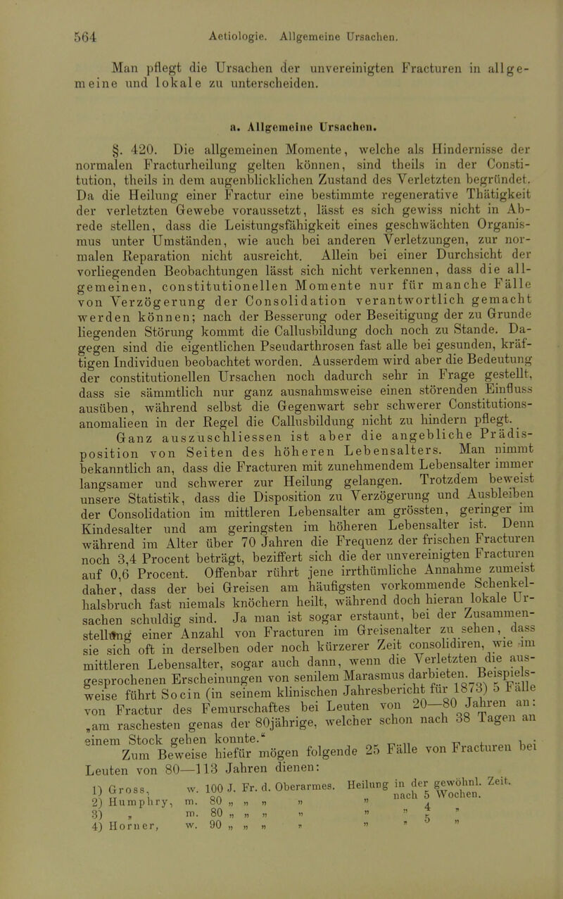 Man pflegt die Ursachen der unvereinigten Fracturen in allge- meine und lokale zu unterscheiden. n. Allgemeine Ursachen. §. 420. Die allgemeinen Momente, welche als Hindernisse der normalen Fracturheilung gelten können, sind theils in der Consti- tution, theils in dem augenblicklichen Zustand des Verletzten begründet. Da die Heilung einer Fractur eine bestimmte regenerative Thätigkeit der verletzten Gewebe voraussetzt, lässt es sich gewiss nicht in Ab- rede stellen, dass die Leistungsfähigkeit eines geschwächten Organis- mus unter Umständen, wie auch bei anderen Verletzungen, zur nor- malen Reparation nicht ausreicht. Allein bei einer Durchsicht der vorliegenden Beobachtungen lässt sich nicht verkennen, dass die all- gemeinen, constitutionellen Momente nur für manche Fälle von Verzögerung der Consolidation verantwortlich gemacht werden können; nach der Besserung oder Beseitigung der zu Grunde liegenden Störung kommt die Callusbildung doch noch zu Stande. Da- gegen sind die eigentlichen Pseudarthrosen fast alle bei gesunden, kräf- tigen Individuen beobachtet worden. Ausserdem wird aber die Bedeutung der constitutionellen Ursachen noch dadurch sehr in Frage gestellt, dass sie sämmtlich nur ganz ausnahmsweise einen störenden Einfluss ausüben, während selbst die Gegenwart sehr schwerer Constitutions- anomalieen in der Regel die Callusbildung nicht zu hindern pflegt. Ganz auszuschliessen ist aber die angebliche Prädis- position von Seiten des höheren Lebensalters. Man nimmt bekanntlich an, dass die Fracturen mit zunehmendem Lebensalter immer langsamer und schwerer zur Heilung gelangen. Trotzdem beweist unsere Statistik, dass die Disposition zu Verzögerung und Ausbleiben der Consolidation im mittleren Lebensalter am grössten, geringer im Kindesalter und am geringsten im höheren Lebensalter ist. Denn während im Alter über 70 Jahren die Frequenz der frischen Fracturen noch 3,4 Procent beträgt, beziffert sich die der unvereinigten Fracturen auf 0,6 Procent. Offenbar rührt jene irrthümliche Annahme zumeist daher, dass der bei Greisen am häufigsten vorkommende Schenkel- halsbruch fast niemals knöchern heilt, während doch hieran lokale Li- sachen schuldig sind. Ja man ist sogar erstaunt, bei der Zusammen- stellifng einer Anzahl von Fracturen im Greisenalter zu sehen, dass sie sich oft in derselben oder noch kürzerer Zeit consolidiren wie im mittleren Lebensalter, sogar auch dann, wenn die Verletzten die aus- gesprochenen Erscheinungen von senilem Marasmus: darbieten'• Beispiels- weise führt So ein (in seinem klinischen Jahresbericht für 1873) o 1 ulk von Fractur des Femurschaftes bei Leuten von 20-80 Jahren an: „am raschesten genas der 80jährige, welcher schon nach 38 lagen an einem Stock gehen konnte. , . Zum Beweise hiefür mögen folgende 25 Falle von Fracturen bei Leuten von 80—113 Jahren dienen: 1) g™.., »• i~ >■ *•ä-ob™ Heilung ?J:i Zei 2) Humphry, m. 80 „ „ » » . 3) , ni. 80 „ „ „ » » » * 4) Horner, w. 90 „ » „ » » 