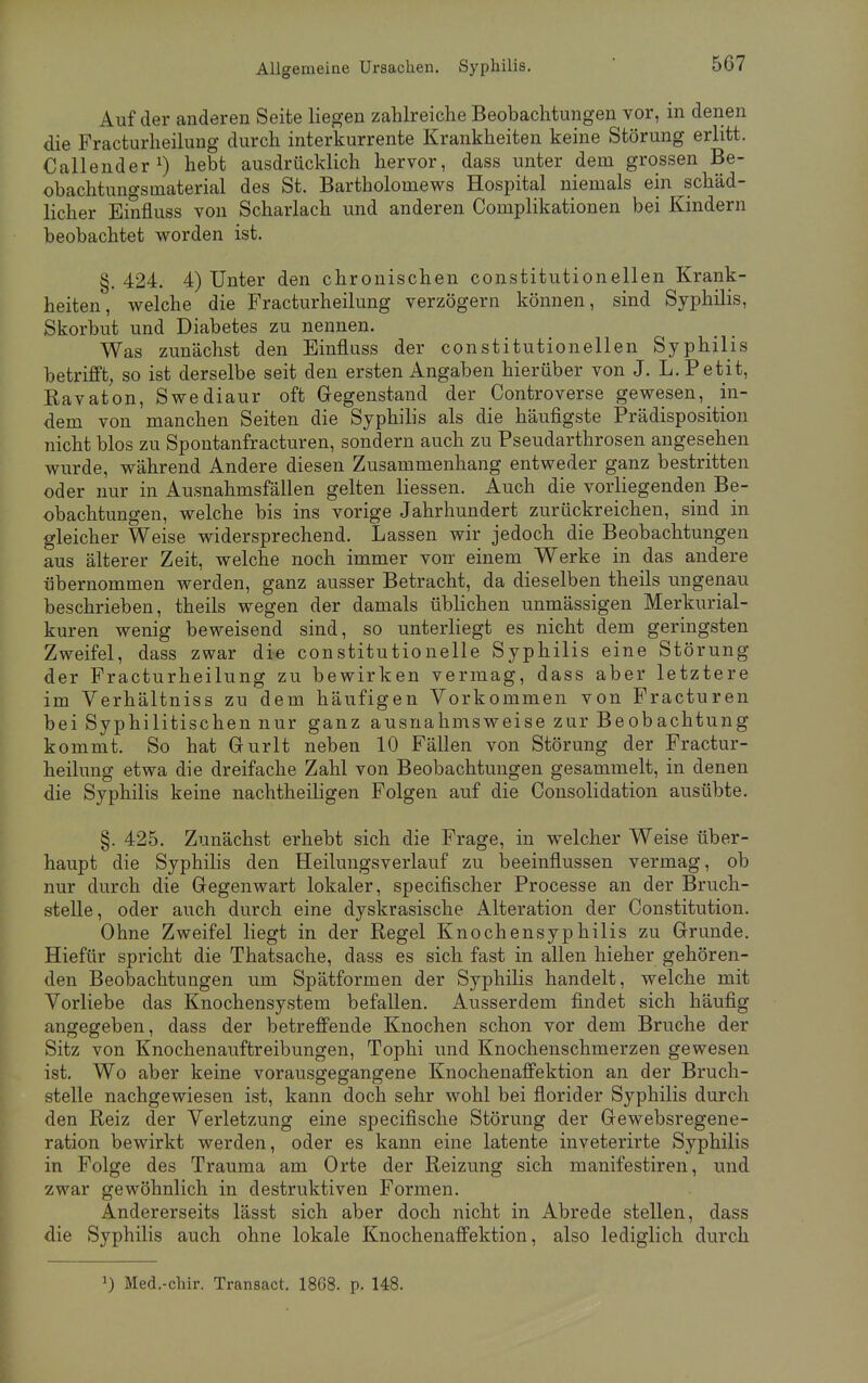 Auf der anderen Seite liegen zahlreiche Beobachtungen vor, in denen die Fracturheilung durch interkurrente Krankheiten keine Störung erlitt. Callender1) hebt ausdrücklich hervor, dass unter dem grossen Be- obachtungsmaterial des St. Bartholomews Hospital niemals ein schäd- licher Einfluss von Scharlach und anderen Complikationen bei Kindern beobachtet worden ist. §. 424. 4) Unter den chronischen constitutionellen Krank- heiten, welche die Fracturheilung verzögern können, sind Syphilis, Skorbut und Diabetes zu nennen. Was zunächst den Einfluss der constitutionellen Syphilis betrifft, so ist derselbe seit den ersten Angaben hierüber von J. L.Petit, Ravaton, Swediaur oft Gegenstand der Controverse gewesen,_ in- dem von manchen Seiten die Syphilis als die häufigste Prädisposition nicht blos zu Spontanfracturen, sondern auch zu Pseudarthrosen angesehen wurde, während Andere diesen Zusammenhang entweder ganz bestritten oder nur in Ausnahmsfällen gelten Hessen. Auch die vorliegenden Be- obachtungen, welche bis ins vorige Jahrhundert zurückreichen, sind in gleicher Weise widersprechend. Lassen wir jedoch die Beobachtungen aus älterer Zeit, welche noch immer von einem Werke in das andere übernommen werden, ganz ausser Betracht, da dieselben theils ungenau beschrieben, theils wegen der damals üblichen unmässigen Merkurial- kuren wenig beweisend sind, so unterliegt es nicht dem geringsten Zweifel, dass zwar die constitutionelle Syphilis eine Störung der Fracturheilung zu bewirken vermag, dass aber letztere im Verhältniss zu dem häufigen Vorkommen von Fracturen bei Syphilitischen nur ganz ausnahmsweise zur Beobachtung kommt. So hat Gurlt neben 10 Fällen von Störung der Fractur- heilung etwa die dreifache Zahl von Beobachtungen gesammelt, in denen die Syphilis keine nachtheiligen Folgen auf die Consolidation ausübte. §. 425. Zunächst erhebt sich die Frage, in welcher Weise über- haupt die Syphilis den Heilungsverlauf zu beeinflussen vermag, ob nur durch die Gegenwart lokaler, specifischer Processe an der Bruch- stelle, oder auch durch eine dyskrasische Alteration der Constitution. Ohne Zweifel liegt in der Regel Knochensyphilis zu Grunde. Hiefür spricht die Thatsache, dass es sich fast in allen hieher gehören- den Beobachtungen um Spätformen der Syphilis handelt, welche mit Vorliebe das Knochensystem befallen. Ausserdem findet sich häufig angegeben, dass der betreffende Knochen schon vor dem Bruche der Sitz von Knochenauftreibungen, Tophi und Knochenschmerzen gewesen ist. Wo aber keine vorausgegangene Knochenaffektion an der Bruch- stelle nachgewiesen ist, kann doch sehr wohl bei florider Syphilis durch den Reiz der Verletzung eine specifische Störung der Gewebsregene- ration bewirkt werden, oder es kann eine latente inveterirte Syphilis in Folge des Trauma am Orte der Reizung sich manifestiren, und zwar gewöhnlich in destruktiven Formen. Andererseits lässt sich aber doch nicht in Abrede stellen, dass die Syphilis auch ohne lokale Knochenaffektion, also lediglich durch J) Med.-chir. Transact. 18G8. p. 148.