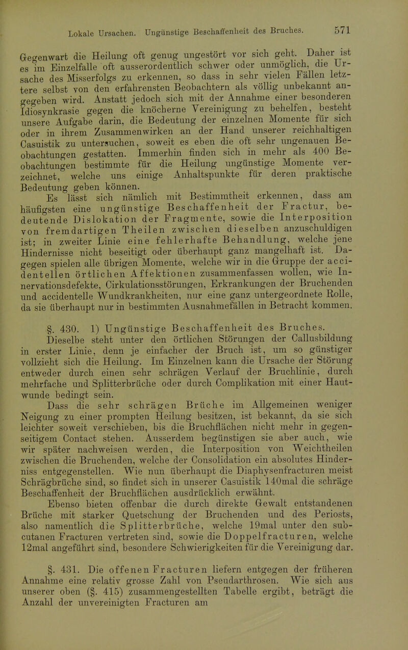 Gegenwart die Heilung oft genug ungestört vor sich geht. Daher ist es Im Einzelfalle oft ausserordentlich schwer oder unmöglich, die Ur- sache des Misserfolgs zu erkennen, so dass in sehr vielen Fällen letz- tere selbst von den erfahrensten Beobachtern als völlig unbekannt an- gegeben wird. Anstatt jedoch sich mit der Annahme einer besonderen Idiosynkrasie gegen die knöcherne Vereinigung zu behelfen, besteht unsere Aufgabe darin, die Bedeutung der einzelnen Momente für sich oder in ihrem Zusammenwirken an der Hand unserer reichhaltigen Casuistik zu untersuchen, soweit es eben die oft sehr ungenauen Be- obachtungen gestatten. Immerhin finden sich in mehr als 400 Be- obachtungen bestimmte für die Heilung ungünstige Momente ver- zeichnet, welche uns einige Anhaltspunkte für deren praktische Bedeutung geben können. Es lässt sich nämlich mit Bestimmtheit erkennen, dass am häufigsten eine ungünstige Beschaffenheit der Fractur, be- deutende Dislokation der Fragmente, sowie die Interposition von fremdartigen Theilen zwischen dieselben anzuschuldigen ist; in zweiter Linie eine fehlerhafte Behandlung, welche jene Hindernisse nicht beseitigt oder überhaupt ganz mangelhaft ist. Da- gegen spielen alle übrigen Momente, welche wir in die Gruppe der acci- dentellen örtlichen Affektionen zusammenfassen wollen, wie In- nervationsdefekte, Cirkulationsstörungen, Erkrankungen der Bruchenden und accidentelle Wundkrankheiten, nur eine ganz untergeordnete Rolle, da sie überhaupt nur in bestimmten Ausnahmefällen in Betracht kommen. §. 430. 1) Ungünstige Beschaffenheit des Bruches. Dieselbe steht unter den örtlichen Störungen der Callusbildung in erster Linie, denn je einfacher der Bruch ist, um so günstiger vollzieht sich die Heilung. Im Einzelnen kann die Ursache der Störung entweder durch einen sehr schrägen Verlauf der Bruchlinie, durch mehrfache und Splitterbrüche oder durch Complikation mit einer Haut- wunde bedingt sein. Dass die sehr schrägen Brüche im Allgemeinen weniger Neigung zu einer prompten Heilung besitzen, ist bekannt, da sie sich leichter soweit verschieben, bis die Bruchflächen nicht mehr in gegen- seitigem Contact stehen. Ausserdem begünstigen sie aber auch, wie wir später nachweisen werden, die Interposition von Weichtheilen zwischen die Bruchenden, welche der Consolidation ein absolutes Hinder- niss entgegenstellen. Wie nun überhaupt die Diaphysenfracturen meist Schrägbrüche sind, so findet sich in unserer Casuistik 140mal die schräge Beschaffenheit der Bruchflächen ausdrücklich erwähnt. Ebenso bieten offenbar die durch direkte Gewalt entstandenen Brüche mit starker Quetschung der Bruchenden und des Periosts, also namentlich die Splitterbrüche, welche 19mal unter den sub- cutanen Fracturen vertreten sind, sowie die Doppelfracturen, welche 12mal angeführt sind, besondere Schwierigkeiten für die Vereinigung dar. §. 431. Die offenen Fracturen liefern entgegen der früheren Annahme eine relativ grosse Zahl von Pseudarthrosen. Wie sich aus unserer oben (§. 415) zusammengestellten Tabelle ergibt, beträgt die Anzahl der unvereinigten Fracturen am