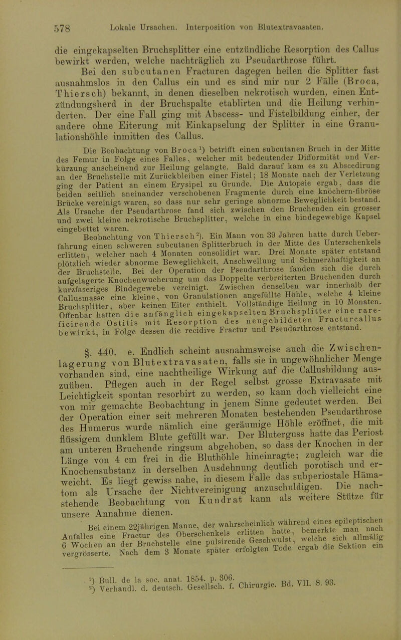 die eingekapselten Bruchsplitter eine entzündliche Resorption des Gallus bewirkt werden, welche nachträglich zu Pseudarthrose führt. Bei den subcutanen Fracturen dagegen heilen die Splitter fast ausnahmslos in den Callus ein und es sind mir nur 2 Fälle (Broca, Thiersch) bekannt, in denen dieselben nekrotisch wurden, einen Ent- zündungsherd in der Bruchspalte etablirten und die Heilung verhin- derten. Der eine Fall ging mit Abscess- und Fistelbildung einher, der andere ohne Eiterung mit Einkapselung der Splitter in eine Granu- lationshöhle inmitten des Callus. Die Beobachtung von Broca1) betrifft einen subcutanen Bruch in der Mitte des Femur in Folge eines Falles, welcher mit bedeutender Difformität und Ver- kürzung anscheinend zur Heilung gelangte. Bald darauf kam es zu Abscedirung an der Bruchstelle mit Zurückbleiben einer Fistel; 18 Monate nach der Verletzung ging der Patient an einem Erysipel zu Grunde. Die Autopsie ergab, dass die beiden seitlich aneinander verschobenen Fragmente durch eine knöchern-fibröse Brücke vereinigt waren, so dass nur sehr geringe abnorme Beweglichkeit bestand. Als Ursache der Pseudarthrose fand sich zwischen den Bruchenden ein grosser und zwei kleine nekrotische Bruchsplitter, welche in eine bindegewebige Kapsel eingebettet waren. Beobachtung von Thiersch2). Ein Mann von 39 Jahren hatte durch Ueber- fahrung einen schweren subcutanen Splitterbruch in der Mitte des Unterschenkels erlitten welcher nach 4 Monaten consolidirt war. Drei Monate spater entstand plötzlich wieder abnorme Beweglichkeit, Anschwellung und Schmerzhaltigkeit an der Bruchstelle. Bei der Operation der Pseudarthrose fanden sich die durch aufgelagerte Knochenwucherung um das Doppelte verbreiterten Bruchenden durch kurzfaseriges Bindegewebe vereinigt. Zwischen denselben war innerhalb der Callusmasse eine kleine, von Granulationen angefüllte Hohle, welche 4 kleine Bruchsplitter, aber keinen Eiter enthielt. Vollständige Heilung in 10 Monaten. Offenbar hatten die anfänglich eingekapselten Bruchsplitter eine rare ficirende Ostitis mit Resorption des neugebildeten Fracturcallu* bewirkten Folge dessen die recidive Fractur und Pseudarthrose entstand. 8 440 e Endlich scheint ausnahmsweise auch die Zwischen- lagerung von Blutextravasaten, falls sie in ungewöhnlicher Menge vorhanden sind, eine nachtheilige Wirkung auf die Callusbildung aus- zuüben. Pflegen auch in der Regel selbst grosse Extravasate mit Leichtigkeit spontan resorbirt zu werden, so kann doch vielleicht eine von mir gemachte Beobachtung in jenem Sinne gedeutet werden Bei der Operation einer seit mehreren Monaten bestehenden Pseudarthrose des Hunierus wurde nämlich eine geräumige Höhle eröffnet, che mit flüssigem dunklem Blute gefüllt war. Der Bluterguss hatte das Periost am Sen Bruchende ringsum abgehoben, so dass der Knochen m der LSn*e von 4 cm frei in die Bluthöhle hineinragte; zugleich war die Knochensubstanz in derselben Ausdehnung deutlich porotisch und er- weicht. Es liegt gewiss nahe, in diesem Falle das subpenostale Häma- tom als Ursache der Nichtvereinigung anzuschuldigen. D;e nach- stehende Beobachtung von Kundrat kann als weitere Stutze fm unsere Annahme dienen. Bei einem 22jährigen Manne, der^-cheinlich ^-«Pjfg Anfalles eine Fractur des Oberschenkels erlitten hatte öe£™ 6 Wochen an der Bruchstelle eine pu l^^^^l^^lii Q^tion ei^ vergrösserte. Nach dem 3 Monate spater erfolgten Tode ergao ») Bull, de la soc. anat. 1854. p. 306. „ «) Verhandl. d. deutsch. Gesellsch. f. Chirurgie. Bd. VII. B. 9o.