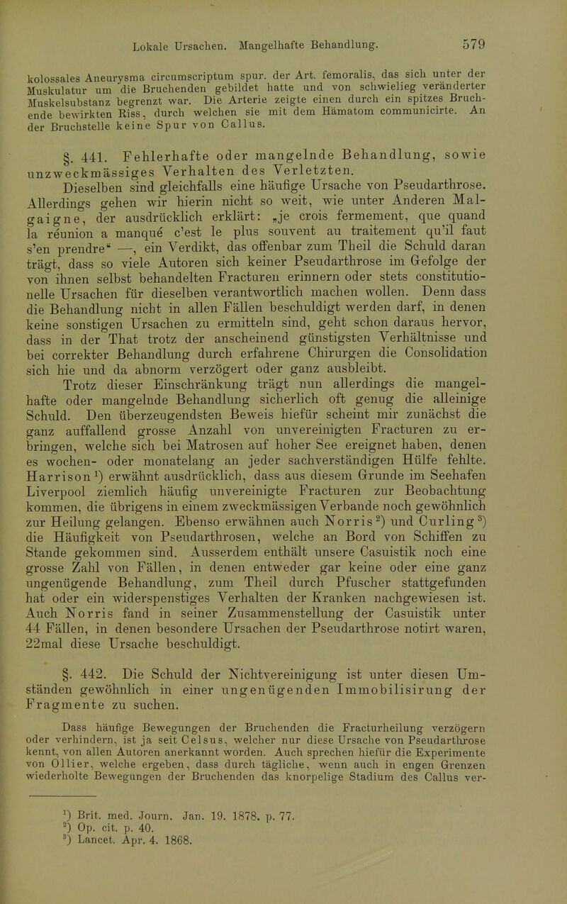 kolossales Aneurysma circumscriptum spur, der Art. femoralis, das sich unter der Muskulatur um die Bruchenden gebildet hatte und von schwielieg veränderter Muskelsubstanz begrenzt war. Die Arterie zeigte einen durch ein spitzes Bruch- ende bewirkten Riss, durch welchen sie mit dem Hämatom communicirte. An der Bruchstelle keine Spur von Callus. §. 441. Fehlerhafte oder mangelnde Behandlung, sowie unzweckmässiges Verhalten des Verletzten. Dieselben sind gleichfalls eine häufige Ursache von Pseudarthrose. Allerdings gehen wir hierin nicht so weit, wie unter Anderen Mal- gaigne°, der ausdrücklich erklärt: „je crois fermement, que quand fa reunion a manque c'est le plus souvent au traitement qu'il faut s'en prendre —, ein Verdikt, das offenbar zum Theil die Schuld daran trägt, dass so viele Autoren sich keiner Pseudarthrose im Gefolge der von ihnen selbst behandelten Fracturen erinnern oder stets constitutio- nelle Ursachen für dieselben verantwortlich machen wollen. Denn dass die Behandlung nicht in allen Fällen beschuldigt werden darf, in denen keine sonstigen Ursachen zu ermitteln sind, geht schon daraus hervor, dass in der That trotz der anscheinend günstigsten Verhältnisse und bei correkter Behandlung durch erfahrene Chirurgen die Consolidation sich hie und da abnorm verzögert oder ganz ausbleibt. Trotz dieser Einschränkung trägt nun allerdings die mangel- hafte oder mangelnde Behandlung sicherlich oft genug die alleinige Schuld. Den überzeugendsten Beweis hiefür scheint mir zunächst die ganz auffallend grosse Anzahl von unvereinigten Fracturen zu er- bringen, welche sich bei Matrosen auf hoher See ereignet haben, denen es wochen- oder monatelang an jeder sachverständigen Hülfe fehlte. Harrison1) erwähnt ausdrücklich, dass aus diesem Grunde im Seehafen Liverpool ziemlich häufig unvereinigte Fracturen zur Beobachtung kommen, die übrigens in einem zweckmässigen Verbände noch gewöhnlich zur Heilung gelangen. Ebenso erwähnen auch Norris2) und Curling3) die Häufigkeit von Pseudarthrosen, welche an Bord von Schiffen zu Stande gekommen sind. Ausserdem enthält unsere Casuistik noch eine grosse Zahl von Fällen, in denen entweder gar keine oder eine ganz ungenügende Behandlung, zum Theil durch Pfuscher stattgefunden hat oder ein widerspenstiges Verhalten der Kranken nachgewiesen ist. Auch Norris fand in seiner Zusammenstellung der Casuistik unter 44 Fällen, in denen besondere Ursachen der Pseudarthrose notirt waren, 22mal diese Ursache beschuldigt. §. 442. Die Schuld der Nichtvereinigung ist unter diesen Um- ständen gewöhnlich in einer ungenügenden Immobilisirung der Fragmente zu suchen. Dass häufige Bewegungen der Bruchenden die Fracturheilung verzögern oder verhindern, ist ja seit Celsus, welcher nur diese Ursache von Pseudarthrose kennt, von allen Autoren anerkannt worden. Auch sprechen hiefür die Experimente von Ol Ii er, welche ergeben, dass durch tägliche, wenn auch in engen Grenzen wiederholte Bewegungen der Bruchenden das knorpelige Stadium des Callus ver- J) Brit, med. Journ. Jan. 19. 1878. p. 77. 2) Op. cit. p. 40. 3) Lancet. Apr. 4. 1868.