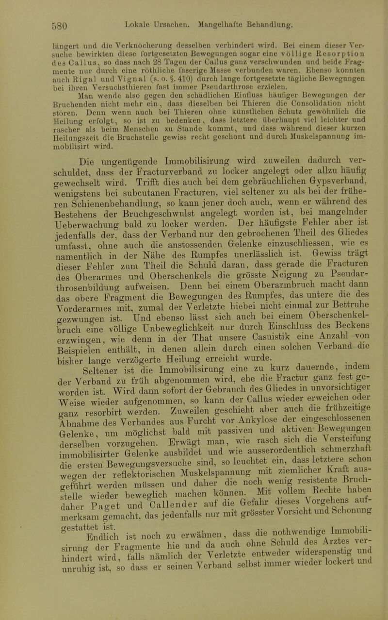 längert und die Verknöcherung desselben verhindert wird. Bei einem dieser Ver- suche bewirkten diese fortgesetzten Bewegungen sogar eine völlige Resorption des Callus, so dass nach 28 Tagen der Callus ganz verschwunden und beide Frag- mente nur durch, eine röthliche faserige Masse verbunden waren. Ebenso konnten auch Rigal und Vignal (s. o. §.410) durch lange fortgesetzte tägliche Bewegungen bei ihren Versuchsthieren fast immer Pseudarthrose erzielen. Man wende also gegen den schädlichen Einfluss häufiger Bewegungen der Bruchenden nicht mehr ein, dass dieselben bei Thieren die Consolidation nicht stören. Denn wenn auch bei Thieren ohne künstlichen Schutz gewöhnlich die Heilung erfolgt, so ist zu bedenken, dass letztere überhaupt viel leichter und rascher als beim Menschen zu Stande kommt, und dass während dieser kurzen Heilungszeit die Bruchstelle gewiss recht geschont und durch Muskelspannung im- mobilisirt wird. Die ungenügende Immobilisirung wird zuweilen dadurch ver- schuldet, dass der Fracturverband zu locker angelegt oder allzu häufig gewechselt wird. Trifft dies auch bei dem gebräuchlichen Gypsverband, wenigstens bei subcutanen Fracturen, viel seltener zu als bei der frühe- ren Schienenbehandlung, so kann jener doch auch, wenn er während des Bestehens der Bruchgeschwulst angelegt worden ist, bei mangelnder Ueberwachung bald zu locker werden. Der häufigste Fehler aber ist jedenfalls der, dass der Verband nur den gebrochenen Theil des Gliedes umfasst, ohne auch die anstossenden Gelenke einzuschliessen, wie es namentlich in der Nähe des Rumpfes unerlässlich ist. Gewiss trägt dieser Fehler zum Theil die Schuld daran, dass gerade die Fracturen des Oberarmes und Oberschenkels die grösste Neigung zu Pseudar- throsenbildung aufweisen. Denn bei einem Oberarmbruch macht dann das obere Fragment die Bewegungen des Rumpfes, das untere die des Vorderarmes mit, zumal der Verletzte hiebei nicht einmal zur Bettruhe gezwungen ist. Und ebenso lässt sich auch bei einem Oberschenkel- bruch eine völlige Unbeweglichkeit nur durch Einschluss des Beckens erzwingen, wie denn in der That unsere Casuistik eine Anzahl von Beispielen enthält, in denen allein durch einen solchen Verband die bisher lange verzögerte Heilung erreicht wurde. Seltener ist die Immobilisirung eine zu kurz dauernde, indem der Verband zu früh abgenommen wird, ehe die Fractur ganz fest ge- worden ist. Wird dann sofort der Gebrauch des Gliedes in unvorsichtiger Weise wieder aufgenommen, so kann der Callus wieder erweichen oder ganz resorbirt werden. Zuweilen geschieht aber auch die frühzeitige Abnahme des Verbandes aus Furcht vor Ankylose der eingeschlossenen Gelenke, um möglichst bald mit passiven und aktiven Bewegungen derselbe; vorzugehen. Erwägt man, wie rasch sich die Versteifung immobilisier Gelenke ausbildet und wie ausserordentlich schmerzhaft dTe ersten Bewegungsversache sind, so leuchtet ein, dass letztere schon we-en der reflektorischen Muskelspannung mit ziemlicher Kraft aus- geführt werden müssen und daher die noch wenig resistente Bruch- teile wieder beweglich machen können. Mit vollem Rechte haben daher Paget und Callender auf die Gefahr dieses Vorgehens auf- merksam femacht, das jedenfalls nur mit grösster Vorsicht und Schonung g6Sta Endlich ist noch zu erwähnen, dass die notbwendigc, Immobffi- siruns dei Fragmente hie und da auch ohne Schuld des Arztes ver- heert wird, £lls nämlich der Verletzte entweder widerspenstig und unruhig ist, 0 dass er seinen Verband selbst immer wieder lockeit und