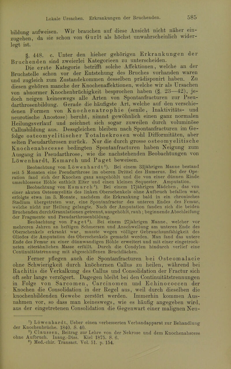 bildung aufweisen. Wir brauchen auf diese Ansicht nicht näher ein- zusehen da sie schon von Gurlt als höchst unwahrscheinlich wider- legt ist. §. 448. c. Unter den hieher gehörigen Erkrankungen der Bruchenden sind zweierlei Kategorieen zu unterscheiden. Die erste Kategorie betrifft solche Affektionen, welche an der Bruchstelle schon vor der Entstehung des Bruches vorhanden waren und zugleich zum Zustandekommen desselben prädisponirt haben. Zu diesen gehören manche der Knochenaffektionen, welche wir als Ursachen von abnormer Knochenbrüchigkeit besprochen haben (§. 23—42), je- doch neigen keineswegs alle Arten von Spontanfracturen zur Pseu- darthrosenbildung. Gerade die häufigste Art, welche auf den verschie- denen Formen von Knochenatrop hie (senile, Inaktivitäts- und neurotische Anostose) beruht, nimmt gewöhnlich einen ganz normalen Heilungsverlauf und zeichnet sich sogar zuweilen durch voluminöse Callusbildung aus. Dessgleichen bleiben nach Spontanfracturen im Ge- folge osteomyelitischer Totalnekrosen wohl Difformitäten, aber selten Pseudarthrosen zurück. Nur die durch grosse osteomyelitische Knochenabscesse bedingten Spontanfracturen haben Neigung zum Ausgang in Pseudarthrose, wie die nachstehenden Beobachtungen von Löwenhardt, Esmarch und Paget beweisen. Beobachtung von Löwenhardt1). Bei einem 33jährigen Manne bestand seit 5 Monaten eine Pseudarthrose im oberen Drittel des Humerus. Bei der Ope- ration fand sich der Knochen ganz ausgehöhlt und die von einer dünnen Rinde umschlossene Höhle enthielt Eiter und einen kleinen Sequester. Amputation. Beobachtung von Esmarch2). Bei einem 17jährigen Mädchen, das von einer akuten Osteomyelitis des linken Oberschenkels ohne Aufbruch befallen war, erfolgte etwa im 3. Monate, nachdem die Erkrankung bald in ein chronisches Stadium übergetreten war, eine Spontanfractur des unteren Endes des Femur, welche nicht zur Heilung gelangte. Nach der Amputation fanden sich die beiden Bruchenden durch Granulationen getrennt, ausgehöhlt, rauh; beginnende Abschleif ung der Fragmente und Pseudarthrosenbildung. Beobachtung von Paget3). Bei einem 27jährigen Manne, welcher vor mehreren Jahren an heftigen Schmerzen und Anschwellung am unteren Ende des Oberschenkels erkrankt war, musste wegen völliger Gebrauchsunfähigkeit des Gliedes die Amputation des Oberschenkels gemacht werden. Man fand das untere Ende des Femur zu einer dünnwandigen Höhle erweitert und mit einer eingetrock- neten eiterähnlichen Masse erfüllt. Durch die Condylen hindurch verlief eine Continuitätstrennung mit abgeschliffenen Bruchflächen. Ferner pflegen auch die Spontanfracturen bei Osteomalacie ohne Schwierigkeit durch knöchernen Callus zu heilen, während bei Rachitis die Verkalkung des Callus und Consolidation der Fractur sich oft sehr lange verzögert. Dagegen bleibt bei den Continuitätstrennungen in Folge von Sarcomen, Carcinomen und Echinococcen der Knochen die Consolidation in der Regel aus, weil durch dieselben die knochenbildenden Gewebe zerstört werden. Immerhin kommen Aus- nahmen vor, so dass man keineswegs, wie es häufig angegeben wird, aus der eingetretenen Consolidation die Gegenwart einer malignen Neu- x) Löwenhardt, Ueber einen verbesserten Verbandapparat zur Behandlung der Knochenbrüche. 1840. S. 40. 2) Claussen, Beitrag zur Lehre von der Nekrose und dem Knochenabscese ohne Aufbruch. Inaug.-Diss. Kiel 1875. S. 6. 3) Med.-chir. Transact. Vol. 51. p. 154.