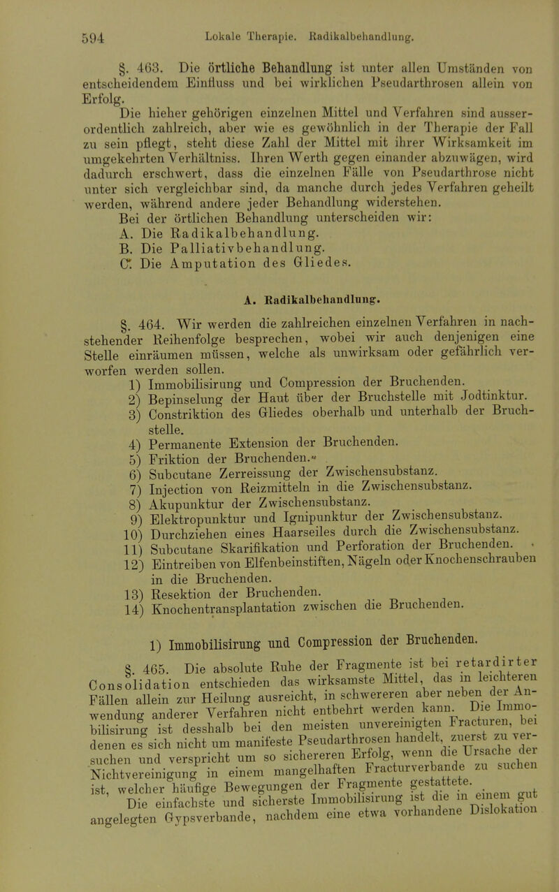 §. 463. Die örtliche Behandlung ist unter allen Umständen von entscheidendem Einüuss und bei wirklichen Pseudarthrosen allein von Erfolg. Die hieher gehörigen einzelnen Mittel und Verfahren sind ausser- ordentlich zahlreich, aber wie es gewöhnlich in der Therapie der Fall zu sein pflegt, steht diese Zahl der Mittel mit ihrer Wirksamkeit im umgekehrten Verhältniss. Ihren Werth gegen einander abzuwägen, wird dadurch erschwert, dass die einzelnen Fälle von Pseudarthrose nicht unter sich vergleichbar sind, da manche durch jedes Verfahren geheilt werden, während andere jeder Behandlung widerstehen. Bei der örtlichen Behandlung unterscheiden wir: A. Die Radikalbehandlung. B. Die Palliativbehandlung. C*. Die Amputation des Gliedes. A. Radikalbehandlung. §. 464. Wir werden die zahlreichen einzelnen Verfahren in nach- stehender Reihenfolge besprechen, wobei wir auch denjenigen eine Stelle einräumen müssen, welche als unwirksam oder gefährlich ver- worfen werden sollen. 1) Immobilisirung und Compression der Bruchenden. 2) Bepinselung der Haut über der Bruchstelle mit Jodtinktur. 3) Constriktion des Gliedes oberhalb und unterhalb der Bruch- stelle. 4) Permanente Extension der Bruchenden. 5) Friktion der Bruchenden.« . 6) Subcutane Zerreissung der Zwischensubstanz. 7) Injection von Reizmitteln in die Zwischensubstanz. 8) Akupunktur der Zwischensubstanz. 9) Elektropunktur und Ignipunktur der Zwischensubstanz. 10) Durchziehen eines Haarseiles durch die Zwischensubstanz. 11) Subcutane Skarifikation und Perforation der Bruchenden . 12) Eintreiben von Elfenbeinstiften, Nägeln oder Knochenschrauben in die Bruchenden. 13) Resektion der Bruch enden. 14) Knochentransplantation zwischen die Bruchenden. 1) Immobilisirung und Compression der Bruchenden. 8 465. Die absolute Ruhe der Fragmente ist bei retardirter Consolidation entschieden das wirksamste Mittel das m leichteren Fällen aUein zur Heilung ausreicht, in schwereren aber neben der An- wendung anderer Verfahren nicht entbehrt werden kann Die^Immo- bilisirung ist desshalb bei den meisten unvereinigten ^acturen bei denen es^sich nicht um manifeste Pseudarthrosen handelt ve suchen und verspricht um so sichereren Erfolg, wenn die Uisache dei Nkhtvereinigung in einem mangelhaften Fracturverbande zu suchen ist, welcher häufige Bewegungen der Fragmente tf?***' Die einfachste und sicherste Immobilisirung ist die «i einem angelegten Gypsverbande, nachdem eine etwa vorhandene Dislokation