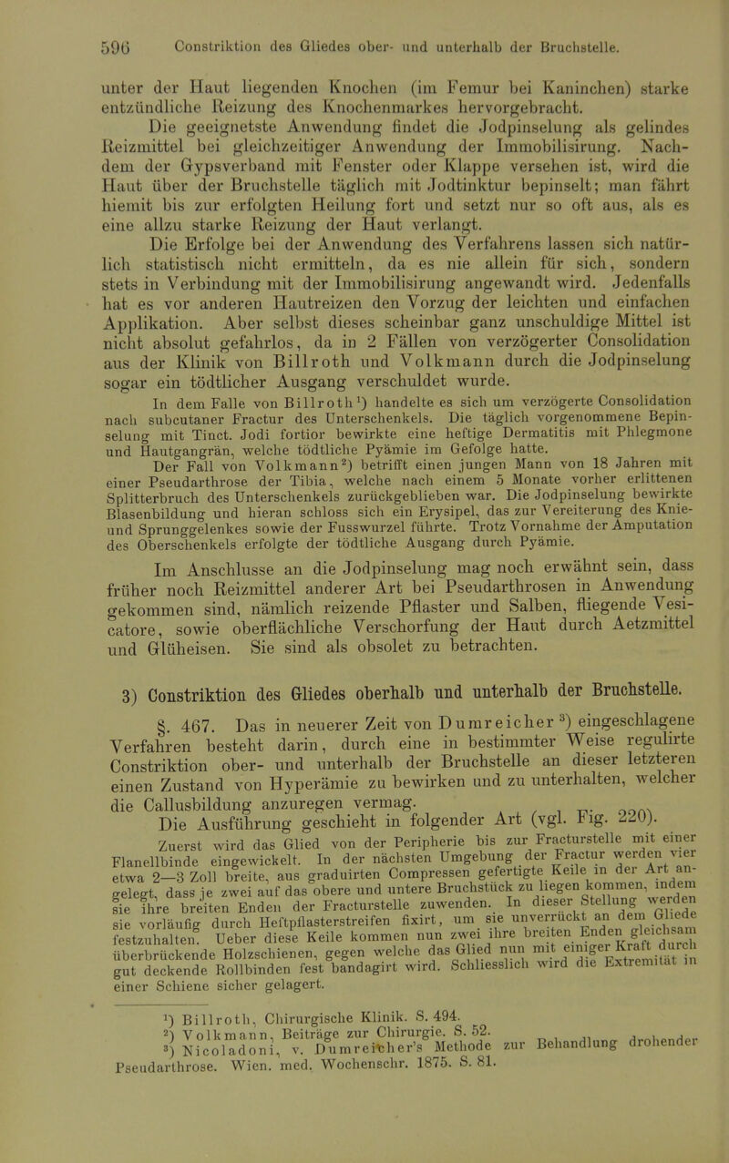 unter der Haut liegenden Knochen (im Femur bei Kaninchen) starke entzündliche Reizung des Knochenmarkes hervorgebracht. Die geeignetste Anwendung findet die Jodpinselung als gelindes Reizmittel bei gleichzeitiger Anwendung der Immobilisirung. Nach- dem der Gypsverband mit Fenster oder Klappe versehen ist, wird die Haut über der Bruchstelle täglich mit Jodtinktur bepinselt; man fährt hiemit bis zur erfolgten Heilung fort und setzt nur so oft aus, als es eine allzu starke Reizung der Haut verlangt. Die Erfolge bei der Anwendung des Verfahrens lassen sich natür- lich statistisch nicht ermitteln, da es nie allein für sich, sondern stets in Verbindung mit der Immobilisirung angewandt wird. Jedenfalls hat es vor anderen Hautreizen den Vorzug der leichten und einfachen Applikation. Aber selbst dieses scheinbar ganz unschuldige Mittel ist nicht absolut gefahrlos, da in 2 Fällen von verzögerter Consolidation aus der Klinik von Billroth und Volkmann durch die Jodpinselung sogar ein tödtlicher Ausgang verschuldet wurde. In dem Falle von Billroth1) handelte es sich um verzögerte Consolidation nach subcutaner Fractur des Unterschenkels. Die täglich vorgenommene Bepin- selung mit Tinct. Jodi fortior bewirkte eine heftige Dermatitis mit Phlegmone und Hautgangrän, welche tödtliche Pyämie im Gefolge hatte. Der Fall von Volkmann2) betrifft einen jungen Mann von 18 Jahren mit einer Pseudarthrose der Tibia, welche nach einem 5 Monate vorher erlittenen Splitterbruch des Unterschenkels zurückgeblieben war. Die Jodpinselung bewirkte Blasenbildung und hieran schloss sich ein Erysipel, das zur Vereiterung des Knie- und Sprunggelenkes sowie der Fusswurzel führte. Trotz Vornahme der Amputation des Oberschenkels erfolgte der tödtliche Ausgang durch Pyämie. Im Anschlüsse an die Jodpinselung mag noch erwähnt sein, dass früher noch Reizmittel anderer Art bei Pseudarthrosen in Anwendung gekommen sind, nämlich reizende Pflaster und Salben, fliegende Vesi- catore, sowie oberflächliche Verschorfung der Haut durch Aetzmittel und Glüheisen. Sie sind als obsolet zu betrachten. 3) Constriktion des Gliedes oberhalb nnd unterhalb der Bruchstelle. §. 467. Das in neuerer Zeit von Dumreicher 3) eingeschlagene Verfahren besteht darin, durch eine in bestimmter Weise regulirte Constriktion ober- und unterhalb der Bruchstelle an dieser letzteren einen Zustand von Hyperämie zu bewirken und zu unterhalten, welcher die Callusbildung anzuregen vermag. Die Ausführung geschieht in folgender Art (vgl. *ig. AM). Zuerst wird das Glied von der Peripherie bis zur Fracturstelle mit einer Flanellbinde eingewickelt. In der nächsten Umgebung der Fractur werden vier etwa 2-3 Zoll breite, aus graduirten Compressen gefertigte Keile in der Art an- gelegt, dass je zwei auf das obere und untere Bruchstück zu hegen kommen, indem fie Ihre breiten Enden der Fracturstelle zuwenden. In dieser Stellung werden sie vorläufig durch Heftpflasterstreifen fixirt, um sie unverruckt an dem Ghede tzuhlhe„g Ueber dies'e Keile kommen nun zwei ihre ^**teng™*££ überbrückende Holzschienen, gegen welche das Glied nun mit ein ge^Kraft durch gut deckende Rollbinden fest bandagirt wird. Schliesslich wird die Extremität in einer Schiene sicher gelagert. J) Billroth, Chirurgische Klinik. S. 494. 21 Volkmann, Beiträge zur Chirurgie. S. 52. 3) NicoUdoni, v. Dumreither's Methode zur Behandlung drohender Pseudarthrose. Wien. med. Wochenschr. 1875. S. 81.