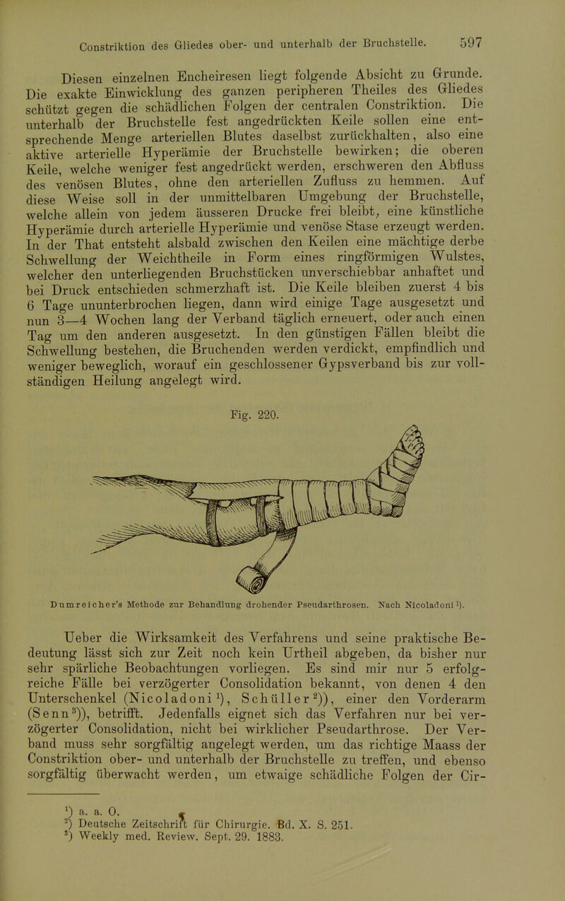 Diesen einzelnen Encheiresen liegt folgende Absicht zu Grunde. Die exakte Einwicklung des ganzen peripheren Theiles des Gliedes schützt gegen die schädlichen Folgen der centralen Constriktion. Die unterhalb °der Bruchstelle fest angedrückten Keile sollen eine ent- sprechende Menge arteriellen Blutes daselbst zurückhalten, also eine aktive arterielle Hyperämie der Bruchstelle bewirken; die oberen Keile, welche weniger fest angedrückt werden, erschweren den Abfluss des venösen Blutes, ohne den arteriellen Zufluss zu hemmen. Auf diese Weise soll in der unmittelbaren Umgebung der Bruchstelle, welche allein von jedem äusseren Drucke frei bleibt, eine künstliche Hyperämie durch arterielle Hyperämie und venöse Stase erzeugt werden. In der That entsteht alsbald zwischen den Keilen eine mächtige derbe Schwellung der Weichtheile in Form eines ringförmigen Wulstes, welcher den unterliegenden Bruchstücken unverschiebbar anhaftet und bei Druck entschieden schmerzhaft ist. Die Keile bleiben zuerst 4 bis 6 Tage ununterbrochen liegen, dann wird einige Tage ausgesetzt und nun 3—4 Wochen lang der Verband täglich erneuert, oder auch einen Tag um den anderen ausgesetzt. In den günstigen Fällen bleibt die Schwellung bestehen, die Bruchenden werden verdickt, empfindlich und weniger beweglich, worauf ein geschlossener Gypsverband bis zur voll- ständigen Heilung angelegt wird. Fig. 220. Dumreicher's Methode zur Behandlung drohender Pseudarthrosen. Nach Nicoladoni TJeber die Wirksamkeit des Verfahrens und seine praktische Be- deutung lässt sich zur Zeit noch kein Urtheil abgeben, da bisher nur sehr spärliche Beobachtungen vorliegen. Es sind mir nur 5 erfolg- reiche Fälle bei verzögerter Consolidation bekannt, von denen 4 den Unterschenkel (Nicoladoni1), Schüller2)), einer den Vorderarm (Senn3)), betrifft. Jedenfalls eignet sich das Verfahren nur bei ver- zögerter Consolidation, nicht bei wirklicher Pseudarthrose. Der Ver- band muss sehr sorgfältig angelegt werden, um das richtige Maass der Constriktion ober- und unterhalb der Bruchstelle zu treffen, und ebenso sorgfältig überwacht werden, um etwaige schädliche Folgen der Cir- !) a. a. 0. » 2) Deutsche Zeitschrift für Chirurgie. Bd. X. S. 251. s) Weekly med. Review. Sept. 29. 1883.