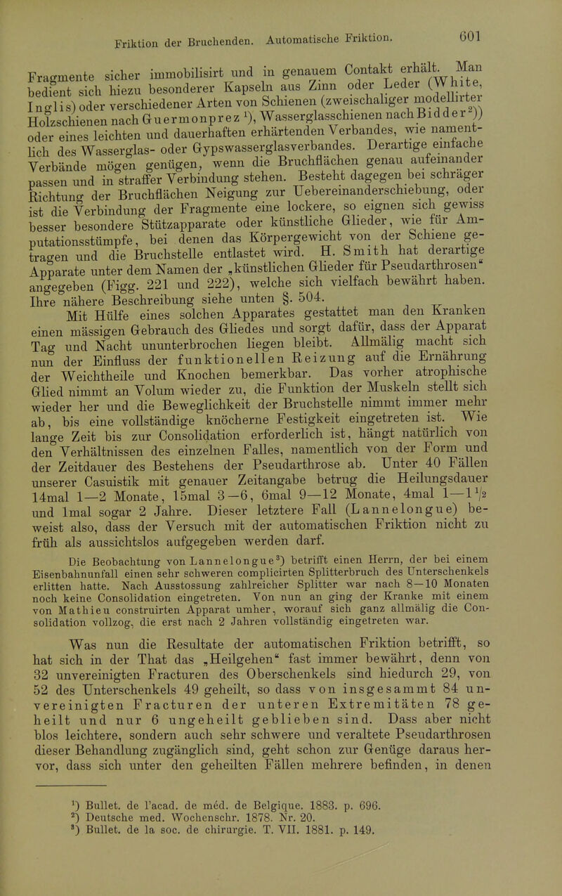 Fragmente sicher immobilisirt und m genauem Contakt erhalt Man bedient sich hiezu besonderer Kapseln aus Zinn oder Leder (White, I n o Ii s) oder verschiedener Arten von Schienen (zweischaliger mode hrter HoTzschienennachGuermonprez % Wasserglasschienen nachBidder )) oder eines leichten und dauerhaften erhärtenden Verbandes, wie nament- lich des Wasserglas- oder Gypswasserglasverbandes. Derartige einlache Verbände mögen genügen, wenn die Bruchflächen genau aufeinander passen und in straffer Verbindung stehen. Besteht dagegen bei schräger Richtuno- der Bruchflächen Neigung zur Ueberemanderschiebung, oder ist die Verbindung der Fragmente eine lockere, so eignen sich gewiss besser besondere Stützapparate oder künstliche Glieder wie für Am- putationsstümpfe, bei denen das Körpergewicht von der Schiene ge- tragen und die Bruchstelle entlastet wird. H. Smith hat derartige Apparate unter dem Namen der „künstlichen Glieder für Pseudarthrosen angegeben (Figg. 221 und 222), welche sich vielfach bewährt haben. Ihre nähere Beschreibung siehe unten §. 504. Mit Hülfe eines solchen Apparates gestattet man den Kranken einen mässigen Gebrauch des Gliedes und sorgt dafür, dass der Apparat Tag und Nacht ununterbrochen liegen bleibt. AUmälig macht sich nun der Einfluss der funktionellen Reizung auf die Ernährung der Weichtheile und Knochen bemerkbar. Das vorher atrophische Glied nimmt an Volum wieder zu, die Funktion der Muskeln stellt sich wieder her und die Beweglichkeit der Bruchstelle nimmt immer mehr ab, bis eine vollständige knöcherne Festigkeit eingetreten ist. Wie lange Zeit bis zur Consolidation erforderlich ist, hängt natürlich von den Verhältnissen des einzelnen Falles, namentlich von der Form und der Zeitdauer des Bestehens der Pseudarthrose ab. Unter 40 Fällen unserer Casuistik mit genauer Zeitangabe betrug die Heilungsdauer 14mal 1—2 Monate, 15mal 3-6, 6mal 9—12 Monate, 4mal 1—1 x/2 und lmal sogar 2 Jahre. Dieser letztere Fall (Lannelongue) be- weist also, dass der Versuch mit der automatischen Friktion nicht zu früh als aussichtslos aufgegeben werden darf. Die Beobachtung von Lannelongue3) betrifft einen Herrn, der bei einem Eisenbahnunfall einen sehr schweren complicirten Splitterbrach des Unterschenkels erlitten hatte. Nach Ausstossung zahlreicher Splitter war nach 8—10 Monaten noch keine Consolidation eingetreten. Von nun an ging der Kranke mit einem von Mathieu construirten Apparat umher, worauf sich ganz allmälig die Con- solidation vollzog, die erst nach 2 Jahren vollständig eingetreten war. Was nun die Resultate der automatischen Friktion betrifft, so hat sich in der That das „Heilgehen fast immer bewährt, denn von 32 unvereinigten Fracturen des Oberschenkels sind hiedurch 29, von 52 des Unterschenkels 49 geheilt, so dass von insgesammt 84 un- vereinigten Fracturen der unteren Extremitäten 78 ge- heilt und nur 6 ungeheilt geblieben sind. Dass aber nicht blos leichtere, sondern auch sehr schwere und veraltete Pseudarthrosen dieser Behandlung zugänglich sind, geht schon zur Genüge daraus her- vor, dass sich unter den geheilten Fällen mehrere befinden, in denen J) Bullet, de l'acad. de med. de Belgique. 1883. p. 696. 2) Deutsche med. Wochenschr. 1878. Nr. 20. 8) Bullet, de la soc. de Chirurgie. T. VII. 1881. p. 149.