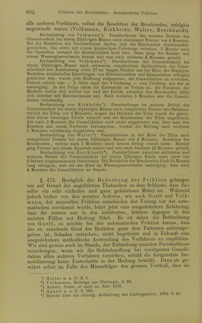 alle anderen Verfahren, selbst die Resektion der Bruchenden, erfolglos angewandt waren (Volkmann, Kirkbride, Walter, Burckhardt). Beobachtung von Volkmann1). Pseudarthrose des unteren Drittels des Oberschenkels bei einem 29jährigen Manne nach subcutaner Fractur vor 6 Monaten. Bei der Resektion der Pseudarthrose fanden sicli die Bruchenden übereinander- geschoben, das obere mit einem knorpeligen Ueberzuge versehen. 5 Monate nach der Operation bestand die Beweglichkeit noch fort, dann ging der Kranke mit einem Wasserglasverbande herum und war nach weiteren 4 Monaten geheilt. Beobachtung von Volkmann2). Pseudarthrose des Unterschenkels bei einem 25jährigen Manne nach schwerem complicirtem Splitterbruch des Unter- schenkels mit Ausstossung eines 17 cm langen Stückes aus der Mitte der Diaphyse. Nachdem wiederholtes Einschlagen von Elfenbeinstiften und Exasperation erfolglos geblieben war, wurde jede Hoffnung aufgegeben, die Consolidation zu erreichen. Patient erhielt nun — 2 Jahre nach der Verletzung — eine Prothese, mit der er umherging. In der Folge nahm die Extremität an Volum zu, die Funktion der Muskeln stellte sich wieder her und der Defekt zwischen den Bruchenden füllte sich sichtbar mit Knochenmasse aus. Nach weiteren 5 Monaten war die Consoli- dation vollständig. Beobachtung von Kirkbride3). Pseudarthrose im unteren Drittel des Unterschenkels bei einem 30jährigen Manne nach complicirter Fractur mit Substanz- verlust der Tibia vor 4 Monaten; wegen des Defektes der Tibia wurde die gleich- falls fibrös vereinigte Fibula resecirt und die Bruchenden der Tibia angefrischt. Als nach 3 Monaten die Consolidation noch nicht eingetreten war, Hess man den Kranken mit einem Verbände herumgehen, worauf die Heilung nach weiteren 5 Monaten vollständig eingetreten war. Beobachtung von Walter4). Pseudarthrose in der Mitte der Tibia nach complicirter Fractur bei einem 29jährigen Manne seit 4 Monaten. Resektion der Bruchenden, welche nach 7 Monaten noch keinen Erfolg erzielt hatte. Hierauf ging Patient mit einem Apparate umher und war nach weiteren 12 Monaten geheilt. Beobachtung von Burckhardt6). Pseudarthrose zwischen mittlerem und unterem Drittel des Unterschenkels bei einem 7jährigen Kinde nach einer vor 2 Jahren vorgenommenen Osteotomie. Die Resektion der Bruchenden blieb 10 Monate lang erfolglos, erst als das Kind im Wasserglasverbande umherging, kam nach 4 Monaten die Consolidation zu Stande. §. 472. Bezüglich der Bedeutung der Friktion gelangen wir auf Grund der angeführten Thatsachen zu dem Schlüsse, dass die- selbe ein sehr einfaches und ganz gefahrloses Mittel ist. Während jedoch bisher von den meisten Autoren, wie auch Gurlt und Volk- mann, der manuellen Friktion entschieden der Vorzug vor der auto- matischen zuerkannt wurde, lehrt jetzt eine ausgedehntere Erfahrung, dass die erstere nur in den leichtesten, letztere dagegen in den meisten Fällen zur Heilung führt. Es ist daher die Befürchtung von Gurlt, es möchte bei der automatischen Friktion daraus, dass der zu erzielende Grad der Reaktion ganz dem Patienten anheimge- geben ist, Schaden entstehen, nicht begründet und in Zukunft eine ausgedehntere methodische Anwendung des Verfahrens zu empfehlen. Wir sind gewiss auch im Stande, der Entstehung mancher Pseudarthrose vorzubeugen, wenn wir die Gehbehandlung bei verzögerter Consoli- dation allen anderen Verfahren vorziehen, sobald die fortgesetzte Im- mobilisirung keine Fortschritte in der Heilung bewirkt. Denn sie ge- währt selbst im Falle des Misserfolges den grossen Vortheil, dass sie !) Hintze a. a. 0. S. 8. 2) Volkmann, Beiträge zur Chirurgie. S. 89. s) Americ. Journ. of med. sc. Nov. 1835. 4) Agnew a. a. 0. S. 789.