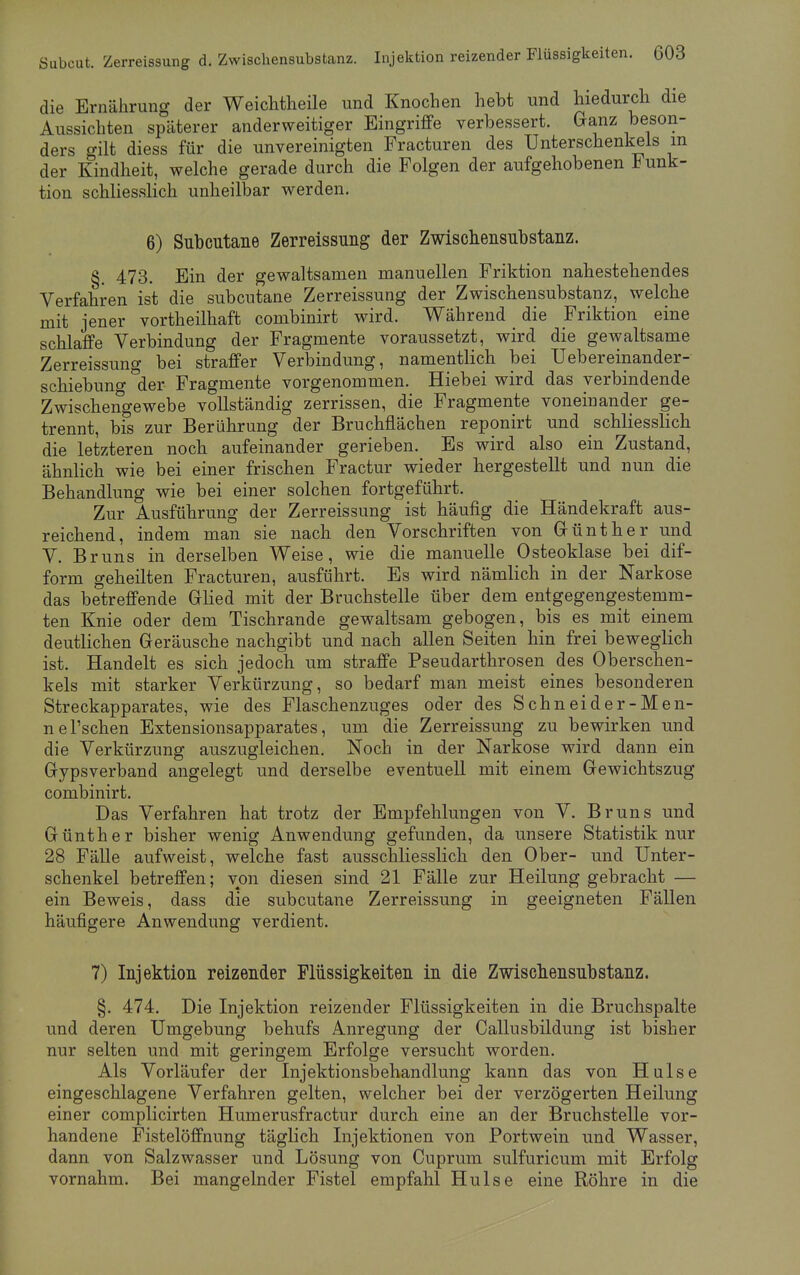 die Ernährung der Weichtheile und Knochen hebt und hiedurch die Aussichten späterer anderweitiger Eingriffe verbessert. Ganz beson- ders gilt diess für die unvereinigten Fracturen des Unterschenkels m der Kindheit, welche gerade durch die Folgen der aufgehobenen Funk- tion schliesslich unheilbar werden. 6) Subcutane Zerreissung der Zwischensubstanz. §. 473. Ein der gewaltsamen manuellen Friktion nahestehendes Verfahren ist die subcutane Zerreissung der Zwischensubstanz, welche mit jener vortheilhaft combinirt wird. Während die Friktion eine schlaffe Verbindung der Fragmente voraussetzt, wird die gewaltsame Zerreissung bei straffer Verbindung, namentlich bei Uebereinander- schiebung °der Fragmente vorgenommen. Hiebei wird das verbindende Zwischengewebe vollständig zerrissen, die Fragmente voneinander ge- trennt, bis zur Berührung der Bruchflächen reponirt und schliesslich die letzteren noch aufeinander gerieben. Es wird also ein Zustand, ähnlich wie bei einer frischen Fractur wieder hergestellt und nun die Behandlung wie bei einer solchen fortgeführt. Zur Ausführung der Zerreissung ist häufig die Händekraft aus- reichend, indem man sie nach den Vorschriften von Günther und V. Bruns in derselben Weise, wie die manuelle Osteoklase bei dif- forni geheilten Fracturen, ausführt. Es wird nämlich in der Narkose das betreffende Glied mit der Bruchstelle über dem entgegengestemm- ten Knie oder dem Tischrande gewaltsam gebogen, bis es mit einem deutlichen Geräusche nachgibt und nach allen Seiten hin frei beweglich ist. Handelt es sich jedoch um straffe Pseudarthrosen des Oberschen- kels mit starker Verkürzung, so bedarf man meist eines besonderen Streckapparates, wie des Flaschenzuges oder des Schneider-Men- nersehen Extensionsapparates, um die Zerreissung zu bewirken und die Verkürzung auszugleichen. Noch in der Narkose wird dann ein Gypsverband angelegt und derselbe eventuell mit einem Gewichtszug combinirt. Das Verfahren hat trotz der Empfehlungen von V. Bruns und Günther bisher wenig Anwendung gefunden, da unsere Statistik nur 28 Fälle aufweist, welche fast ausschliesslich den Ober- und Unter- schenkel betreffen; von diesen sind 21 Fälle zur Heilung gebracht — ein Beweis, dass die subcutane Zerreissung in geeigneten Fällen häufigere Anwendung verdient. 7) Injektion reizender Flüssigkeiten in die Zwischensubstanz. §. 474. Die Injektion reizender Flüssigkeiten in die Bruchspalte und deren Umgebung behufs Anregung der Callusbildung ist bisher nur selten und mit geringem Erfolge versucht worden. Als Vorläufer der Injektionsbehandlung kann das von Hülse eingeschlagene Verfahren gelten, welcher bei der verzögerten Heilung einer complicirten Humerusfractur durch eine an der Bruchstelle vor- handene Fistelöffnnng täglich Injektionen von Portwein und Wasser, dann von Salzwasser und Lösung von Cuprum sulfuricum mit Erfolg vornahm. Bei mangelnder Fistel empfahl Hülse eine Röhre in die