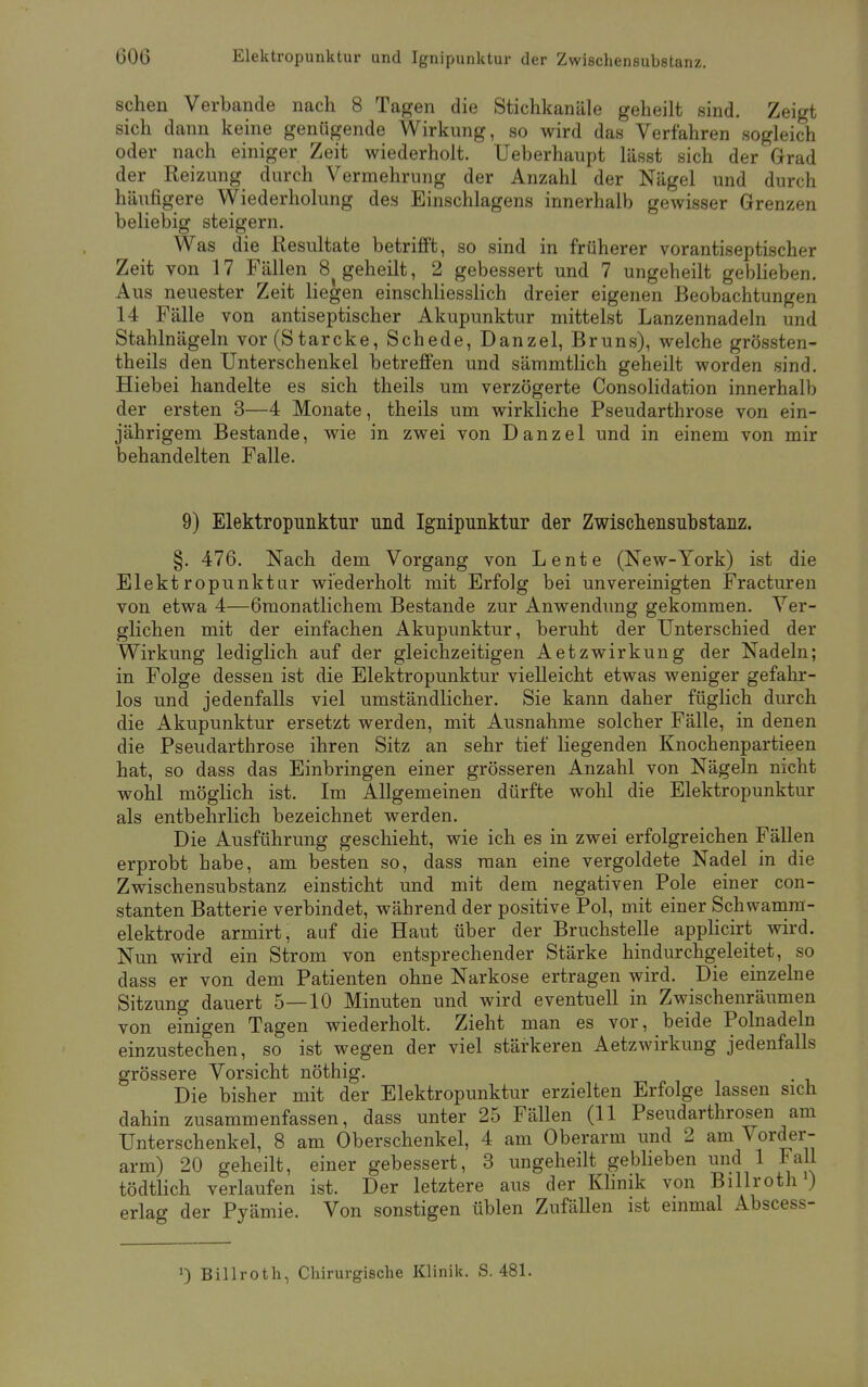 sehen Verbände nach 8 Tagen die Stichkanäle geheilt sind. Zeigt sich dann keine genügende Wirkung, so wird das Verfahren sogleich oder nach einiger Zeit wiederholt. Ueberhaupt lässt sich der Grad der Reizung durch Vermehrung der Anzahl der Nägel und durch häufigere Wiederholung des Einschlagens innerhalb gewisser Grenzen beliebig steigern. Was die Resultate betrifft, so sind in früherer vorantiseptischer Zeit von 17 Fällen 8 geheilt, 2 gebessert und 7 ungeheilt geblieben. Aus neuester Zeit liegen einschliesslich dreier eigenen Beobachtungen 1! Fälle von antiseptischer Akupunktur mittelst Lanzennadeln und Stahlnägeln vor (Starcke, Schede, Danzel, Bruns), welche grössten- teils den Unterschenkel betreffen und sämmtlich geheilt worden sind. Hiebei handelte es sich theils um verzögerte Consolidation innerhalb der ersten 3—4 Monate, theils um wirkliche Pseudarthrose von ein- jährigem Bestände, wie in zwei von Danzel und in einem von mir behandelten Falle. 9) Elektropunktur und Ignipunktur der Zwischensubstanz. §. 476. Nach dem Vorgang von Lente (New-York) ist die Elektropunktur wiederholt mit Erfolg bei unvereinigten Fracturen von etwa 4—6monatlichem Bestände zur Anwendung gekommen. Ver- glichen mit der einfachen Akupunktur, beruht der Unterschied der Wirkung lediglich auf der gleichzeitigen Aetzwirkung der Nadeln; in Folge dessen ist die Elektropunktur vielleicht etwas weniger gefahr- los und jedenfalls viel umständlicher. Sie kann daher füglich durch die Akupunktur ersetzt werden, mit Ausnahme solcher Fälle, in denen die Pseudarthrose ihren Sitz an sehr tief liegenden Knochenpartieen hat, so dass das Einbringen einer grösseren Anzahl von Nägeln nicht wohl möglich ist. Im Allgemeinen dürfte wohl die Elektropunktur als entbehrlich bezeichnet werden. Die Ausführung geschieht, wie ich es in zwei erfolgreichen Fällen erprobt habe, am besten so, dass man eine vergoldete Nadel in die Zwischensubstanz einsticht und mit dem negativen Pole einer con- stanten Batterie verbindet, während der positive Pol, mit einer Schwamm- elektrode armirt, auf die Haut über der Bruchstelle applicirt wird. Nun wird ein Strom von entsprechender Stärke hindurchgeleitet, so dass er von dem Patienten ohne Narkose ertragen wird. Die einzelne Sitzung dauert 5—10 Minuten und wird eventuell in Zwischenräumen von einigen Tagen wiederholt. Zieht man es vor, beide Polnadeln einzustechen, so ist wegen der viel stärkeren Aetzwirkung jedenfalls grössere Vorsicht nöthig. Die bisher mit der Elektropunktur erzielten Erfolge lassen sich dahin zusammenfassen, dass unter 25 Fällen (11 Pseudarthrosen am Unterschenkel, 8 am Oberschenkel, 4 am Oberarm und 2 am Vorder- arm) 20 geheilt, einer gebessert, 3 ungeheilt geblieben und 1 Fall tödtlich verlaufen ist. Der letztere aus der Klinik von Billroth1) erlag der Pyämie. Von sonstigen üblen Zufällen ist einmal Abscess- !) Billroth, Chirurgische Klinik. S. 481.