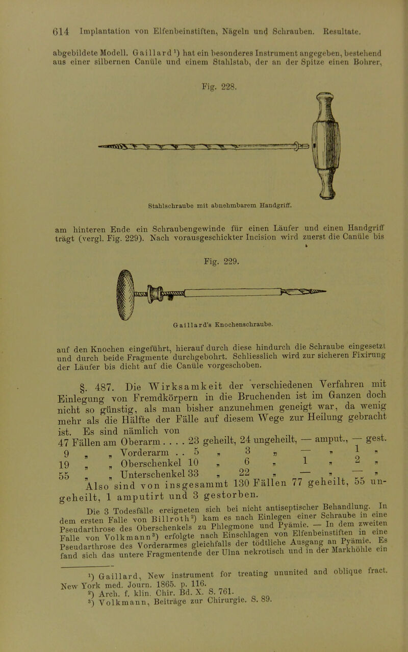 abgebildete Modell. Gaillard l) hat ein besonderes Instrument angegeben, bestehend aus einer silbernen Canüle und einem Stahlstab, der an der Spitze einen Bohrer, Fig. 228. ^3 Stahlschraube mit abnehmbarem Handgriff. am hinteren Ende ein Schraubengewinde für einen Läufer und einen Handgriff trägt (vergl. Fig. 229). Nach vorausgeschickter Incision wird zuerst die Canüle bis Fig. 229. Gaillard's Knochenschraube. auf den Knochen eingeführt, hierauf durch diese hindurch die Schraube eingesetzt und durch beide Fragmente durchgebohrt. Schliesslich wird zur sicheren Fixirung der Läufer bis dicht auf die Canüle vorgeschoben. §. 487. Die Wirksamkeit der verschiedenen Verfahren mit Einlegung von Fremdkörpern in die Bruchenden ist im Ganzen doch nicht so günstig, als man bisher anzunehmen geneigt war, da wenig mehr als die Hälfte der Fälle auf diesem Wege zur Heilung gebracht ist. Bs sind nämlich von 47 Fällen am Oberarm 23 geheilt, 24 ungeheilt, — aniput., — gest. 9 „ „ Vorderarm . . 5 „ 3 „ « 1 » 19 „ „ Oberschenkel 10 „ 6 „ 1 » » 55 _ „ Unterschenkel 33 „ 22 „ — » —- » Also sind von insgesammt 130 Fällen 77 geheilt, 55 un- geheilt, 1 amputirt und 3 gestorben. Die 3 Todesfälle ereigneten sich bei nicht antiseptischer Behandlung. In dem ersten Falle von BillrSth*) kam es nach Einlegen einer Schraube m eine Pseudarthrose des Oberschenkels zu Phlegmone und l^-^J^ In Te Falle von Volk mann3) erfolgte nach Einschlagen von Elfenbeinstilten in eine pl udaXose des Vorderarme! gleichfalls der tödfliche Ausgang: an PJanue Es fand sich das untere Fragmentende der Ulna nekrotisch und in der Markhohle ein 1) Gaillard, New instrument for treating ununited and oblique fract. New York med. Journ. 1865. p. 116. 2) Arch. f. klin. Chir. Bd. X. S. 761. 3) Volkmann, Beiträge zur Chirurgie. S. 89.