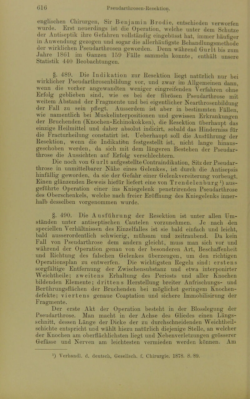 englischen Chirurgen, Sir Benjamin Broclie, entschieden verworfen wurde. Erst neuerdings ist die Operation, welche unter dem Schutze der Antiseptik ihre Gefahren vollständig eingebiisst hat, immer häufiger in Anwendung gezogen und sogar die allerhäufigste Behandlungsmethode der wirklichen Pseudarthrosen geworden. Denn während Gurlt bis zum Jahre 1861 im Ganzen 159 Fälle sammeln konnte, enthält unsere Statistik 440 Beobachtungen. §. 489. Die Indikat ion zur Resektion liegt natürlich nur bei wirklicher Pseudarthrosenbildung vor, und zwar im Allgemeinen dann, wenn die vorher angewandten weniger eingreifenden Verfahren ohne Erfolg geblieben sind, wie es bei der fibrösen Pseudarthrose mit weitem Abstand der Fragmente und bei eigentlicher Nearthrosenbildung der Fall zu sein pflegt. Ausserdem ist aber in bestimmten Fällen, wie namentlich bei Muskelinterpositionen und gewissen Erkrankungen der Bruchenden (Knochen-Echinokokken), die Resektion überhaupt das einzige Heilmittel und daher absolut indicirt, sobald das Hinderniss für die Fracturheilung constatirt ist. Ueberhaupt soll die Ausführung der Resektion, wenn die Indikation festgestellt ist, nicht lange hinaus- geschoben werden, da sich mit dem längeren Bestehen der Pseudar- throse die Aussichten auf Erfolg verschlechtern. Die noch von Gurlt aufgestellte Contraindikation, Sitz der Pseudar- throse in unmittelbarer Nähe eines Gelenkes, ist durch die Antisepsis hinfällig geworden, da sie der Gefahr einer Gelenkvereiterung vorbeugt. Einen glänzenden Beweis hiefür liefert eine von Trendelenburg1) aus- geführte Operation einer ins Kniegelenk penetrirenden Pseudarthrose des Oberschenkels, welche nach freier Eröffnung des Kniegelenks inner- halb desselben vorgenommen wurde. §. 490. Die Ausführung der Resektion ist unter allen Um- ständen unter antiseptischen Cautelen vorzunehmen. Je nach den speciellen Verhältnissen des Einzelfalles ist sie bald einfach und leicht, bald ausserordentlich schwierig, mühsam und zeitraubend. Da kein Fall von Pseudarthrose dem andern gleicht, muss man sich vor und während der Operation genau von der besonderen Art, Beschaffenheit und Richtung des falschen Gelenkes überzeugen, um den richtigen Operationsplan zu entwerfen. Die wichtigsten Regeln sind: erstens sorgfältige Entfernung der Zwischensubstanz und etwa interponirter Weichtheile; zweitens Erhaltung des Periosts und aller Knochen bildenden Elemente; drittens Herstellung breiter Anfrischungs- und Berührungsflächen der Bruchenden bei möglichst geringem Knochen- defekte; viertens genaue Coaptation und sichere Immobilisirung der Fragmente. Der erste Akt der Operation besteht in der Blosslegung der Pseudarthrose. Man macht in der Achse des Gliedes einen Längs- schnitt, dessen Länge der Dicke der zu durchschneidenden Weichtheil- schichte entspricht und wählt hiezu natürlich diejenige Stelle, an welcher der Knochen am oberflächlichsten liegt und Nebenverletzungen grösserer Gefässe und Nerven am leichtesten vermieden werden können. Am 0 Verhandl. d. deutsch. Gesellsch. f. Chirurgie. 1878. S. 89.