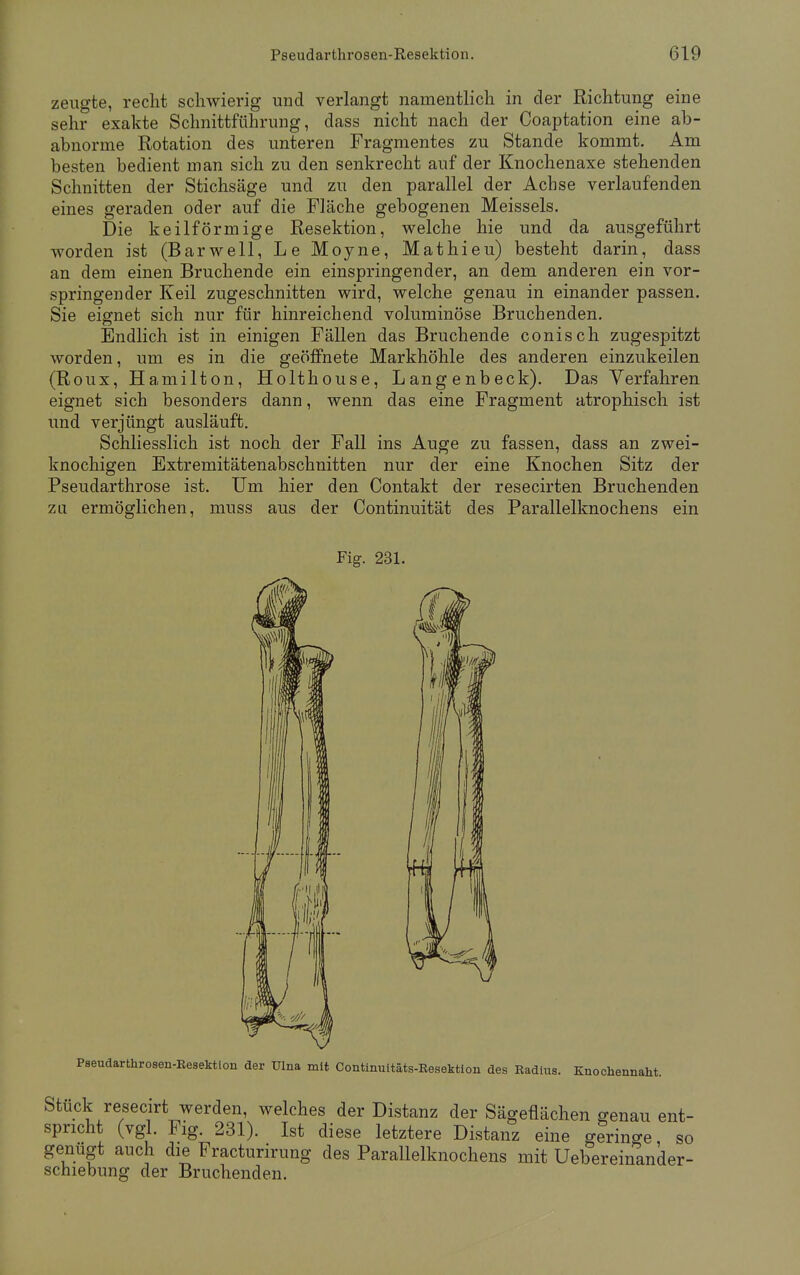 zeugte, recht schwierig und verlangt namentlich in der Richtung eine sehr exakte Schnittführung, dass nicht nach der Coaptation eine ab- abnorme Rotation des unteren Fragmentes zu Stande kommt. Am besten bedient man sich zu den senkrecht auf der Knochenaxe stehenden Schnitten der Stichsäge und zu den parallel der Achse verlaufenden eines geraden oder auf die Fläche gebogenen Meisseis. Die keilförmige Resektion, welche hie und da ausgeführt worden ist (Barwell, Le Moyne, Mathieu) besteht darin, dass an dem einen Bruchende ein einspringender, an dem anderen ein vor- springender Keil zugeschnitten wird, welche genau in einander passen. Sie eignet sich nur für hinreichend voluminöse Bruchenden. Endlich ist in einigen Fällen das Bruchende conisch zugespitzt worden, um es in die geöffnete Markhöhle des anderen einzukeilen (Roux, Hamilton, Holthouse, Langenbeck). Das Verfahren eignet sich besonders dann, wenn das eine Fragment atrophisch ist und verjüngt ausläuft. Schliesslich ist noch der Fall ins Auge zu fassen, dass an zwei- knochigen Extremitätenabschnitten nur der eine Knochen Sitz der Pseudarthrose ist. Um hier den Contakt der resecirten Bruchenden zu ermöglichen, muss aus der Continuität des Parallelknochens ein Fig. 231. Pseudarthrosen-Resektion der Ulna mit Continuitäts-Resektion des Radius. Knockennaht. Stück resecirt werden, welches der Distanz der Sägeflächen genau ent- spricht (vgl. Fig. 231). Ist diese letztere Distanz eine geringe so genügt auch die Fracturirung des Parallelknochens mit Ueberemander- scniebung der Bruchenden.