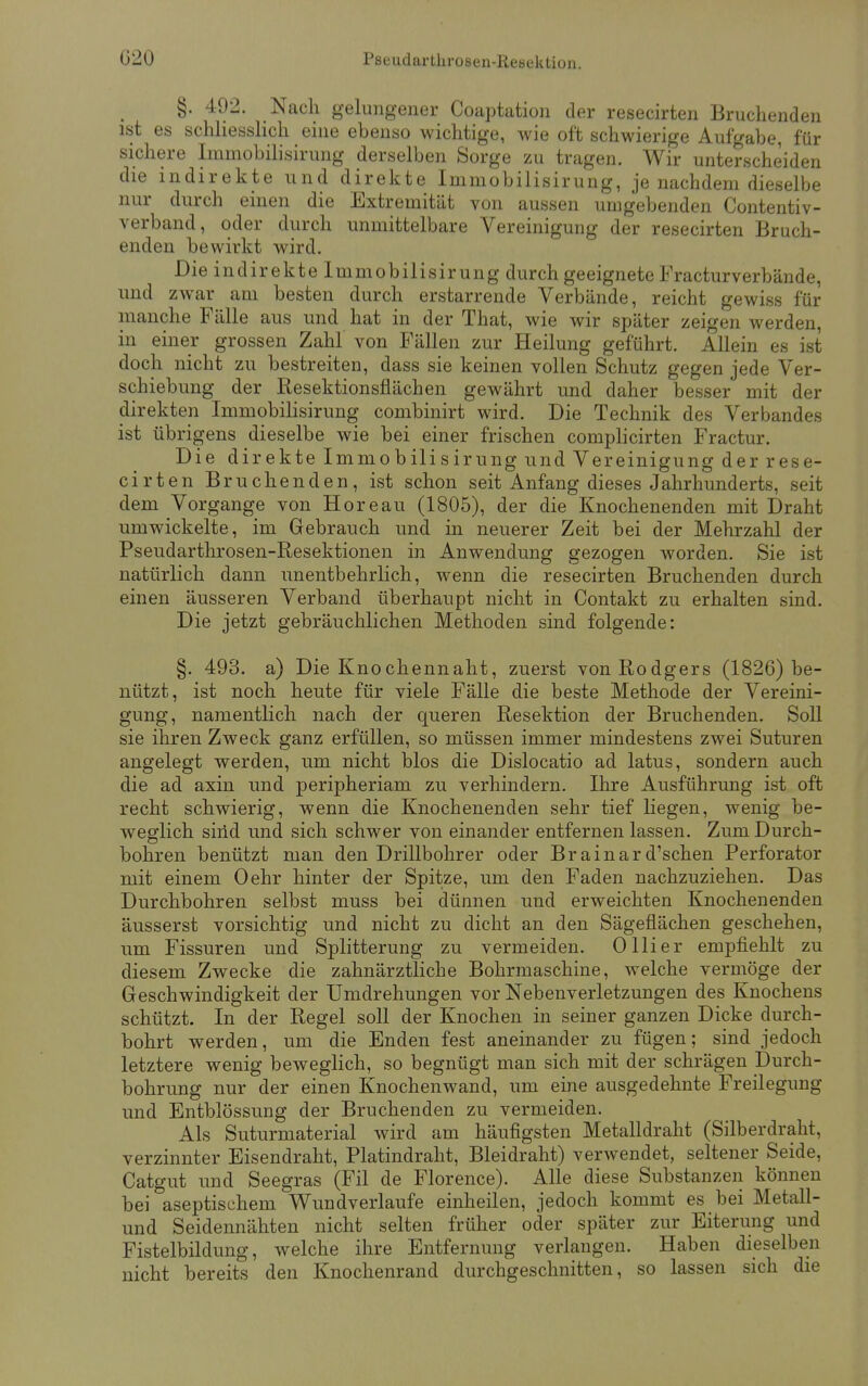 §. 492. Nach gelungener Coaptation der resecirten Bruchenden ist es schliesslich eine ebenso wichtige, wie oft schwierige Aufgabe, für sichere Immobilisirung derselben Sorge zu tragen. Wir unterscheiden die indirekte und direkte Immobilisirung, je nachdem dieselbe nur durch einen die Extremität von aussen umgebenden Contentiv- verband, oder durch unmittelbare Vereinigung der resecirten Bruch- enden bewirkt wird. Die indirekte Immobilisirung durch geeignete Fracturverbände, und zwar am besten durch erstarrende Verbände, reicht gewiss für manche Fälle aus und hat in der That, wie wir später zeigen werden, in einer grossen Zahl von Fällen zur Heilung geführt. Allein es ist doch nicht zu bestreiten, dass sie keinen vollen Schutz gegen jede Ver- schiebung der Resektionsflächen gewährt und daher besser mit der direkten Immobilisirung combinirt wird. Die Technik des Verbandes ist übrigens dieselbe wie bei einer frischen complicirten Fractur. Die direkte Immobilisirung und Vereinigung der rese- cirten Bruchenden, ist schon seit Anfang dieses Jahrhunderts, seit dem Vorgange von Höre au (1805), der die Knochenenden mit Draht umwickelte, im Gebrauch und in neuerer Zeit bei der Mehrzahl der Pseudarthrosen-Resektionen in Anwendung gezogen worden. Sie ist natürlich dann unentbehrlich, wenn die resecirten Bruchenden durch einen äusseren Verband überhaupt nicht in Contakt zu erhalten sind. Die jetzt gebräuchlichen Methoden sind folgende: §. 493. a) Die Knochennaht, zuerst von Rodgers (1826) be- nützt, ist noch heute für viele Fälle die beste Methode der Vereini- gung, namentlich nach der queren Resektion der Bruch enden. Soll sie ihren Zweck ganz erfüllen, so müssen immer mindestens zwei Suturen angelegt werden, um nicht blos die Dislocatio ad latus, sondern auch die ad axin und peripheriam zu verhindern. Ihre Ausführung ist oft recht schwierig, wenn die Knochenenden sehr tief liegen, wenig be- weglich sind und sich schwer von einander entfernen lassen. Zum Durch- bohren benützt man den Drillbohrer oder Brainard'schen Perforator mit einem Oehr hinter der Spitze, um den Faden nachzuziehen. Das Durchbohren selbst muss bei dünnen und erweichten Knochenenden äusserst vorsichtig und nicht zu dicht an den Sägeflächen geschehen, um Fissuren und Splitterung zu vermeiden. 0 liier empfiehlt zu diesem Zwecke die zahnärztliche Bohrmaschine, welche vermöge der Geschwindigkeit der Umdrehungen vor Nebenverletzungen des Knochens schützt. In der Regel soll der Knochen in seiner ganzen Dicke durch- bohrt werden, um die Enden fest aneinander zu fügen; sind jedoch letztere wenig beweglich, so begnügt man sich mit der schrägen Durch- bohrung nur der einen Knochenwand, um eine ausgedehnte Freilegung und Entblössung der Bruchenden zu vermeiden. Als Suturmaterial wird am häufigsten Metalldraht (Silberdraht, verzinnter Eisendraht, Platindraht, Bleidraht) verwendet, seltener Seide, Catgut und Seegras (Fil de Florence). Alle diese Substanzen können bei aseptischem Wundverlaufe einheilen, jedoch kommt es bei Metall- und Seidennähten nicht selten früher oder später zur Eiterung und Fistelbildung, welche ihre Entfernung verlangen. Haben dieselben nicht bereits den Knochenrand durchgeschnitten, so lassen sich die