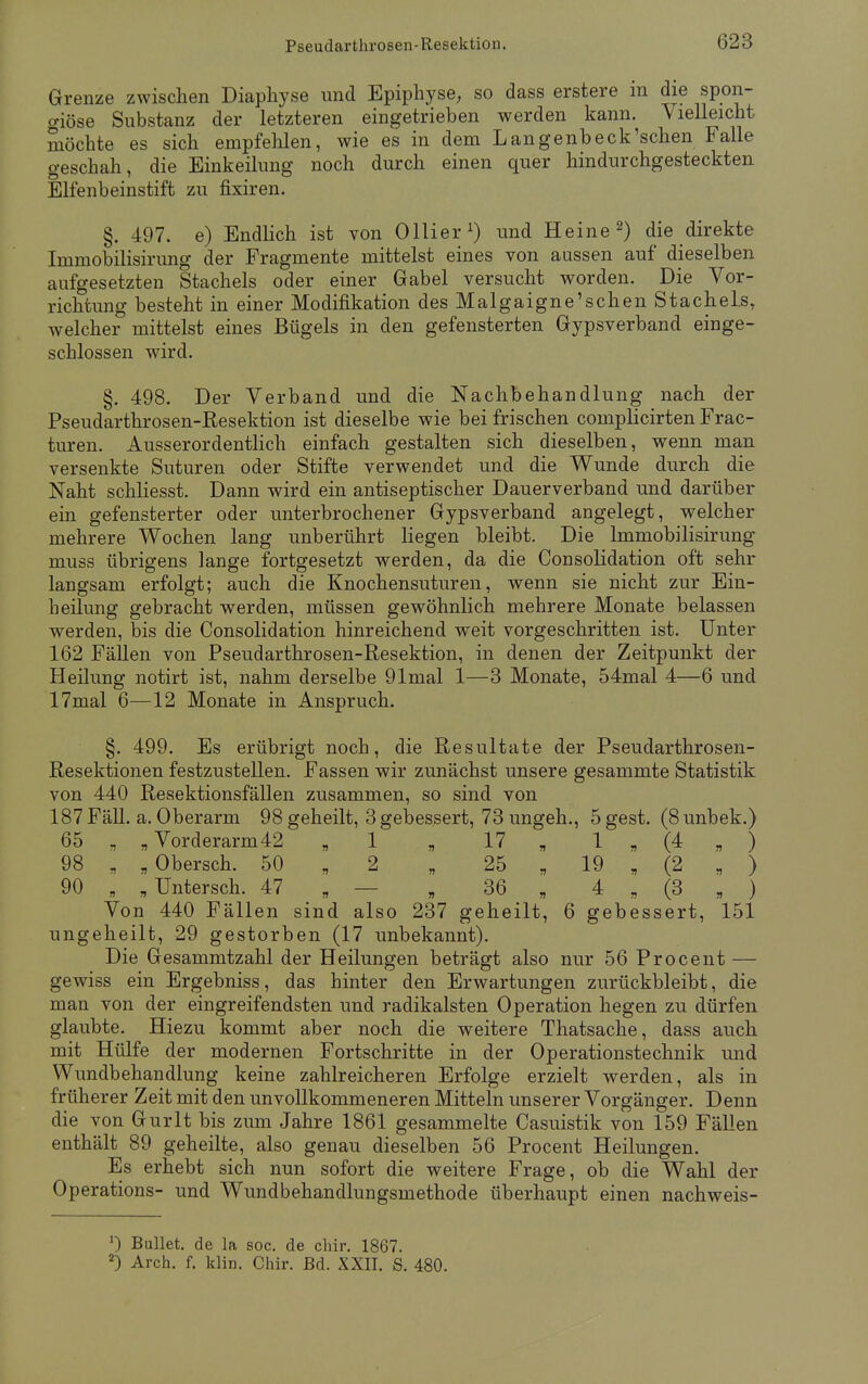 Grenze zwischen Diaphyse und Epiphyse, so dass erstere in die spon- o-iöse Substanz der letzteren eingetrieben werden kann. Vielleicht möchte es sich empfehlen, wie es in dem Langenbeck'schen Falle o-eschah, die Einkeilung noch durch einen quer hindurchgesteckten Elfenbeinstift zu fixiren. §. 497. e) Endlich ist von Ollier1) und Heine2) die direkte Immobilisirung der Fragmente mittelst eines von aussen auf* dieselben aufgesetzten Stachels oder einer Gabel versucht worden. Die Vor- richtung besteht in einer Modifikation des Malgaigne'schen Stachels, welcher mittelst eines Bügels in den gefensterten Gypsverband einge- schlossen wird. §. 498. Der Verband und die Nachbehandlung nach der Pseudarthrosen-Resektion ist dieselbe wie bei frischen complicirten Frac- turen. Ausserordentlich einfach gestalten sich dieselben, wenn man versenkte Suturen oder Stifte verwendet und die Wunde durch die Naht schliesst. Dann wird ein antiseptischer Dauerverband und darüber ein gefensterter oder unterbrochener Gypsverband angelegt, welcher mehrere Wochen lang unberührt liegen bleibt. Die Immobilisirung muss übrigens lange fortgesetzt werden, da die Consolidation oft sehr langsam erfolgt; auch die Knochensuturen, wenn sie nicht zur Ein- h eilung gebracht werden, müssen gewöhnlich mehrere Monate belassen werden, bis die Consolidation hinreichend weit vorgeschritten ist. Unter 162 Fällen von Pseudarthrosen-Resektion, in denen der Zeitpunkt der Heilung notirt ist, nahm derselbe 91mal 1—3 Monate, 54mal 4—6 und 17mal 6—12 Monate in Anspruch. §. 499. Es erübrigt noch, die Resultate der Pseudarthrosen- Resektionen festzustellen. Fassen wir zunächst unsere gesammte Statistik von 440 Resektionsfällen zusammen, so sind von 187 Fäll. a. Oberarm 98 geheilt, 3 gebessert, 73 ungeh., 5 gest. (8 unbek.) 65 , „ Vorderarm42 „1 „ 17 „ 1 „ (4 „ ) 98 „ „Obersch. 50 „ 2 „ 25 , 19 , (2 , ) 90 „ „Untersch. 47 „ — „ 36 „ 4 „ (3 , ) Von 440 Fällen sind also 237 geheilt, 6 gebessert, 151 ungeheilt, 29 gestorben (17 unbekannt). Die Gesammtzahl der Heilungen beträgt also nur 56 Procent — gewiss ein Ergebniss, das hinter den Erwartungen zurückbleibt, die man von der eingreifendsten und radikalsten Operation hegen zu dürfen glaubte. Hiezu kommt aber noch die weitere Thatsache, dass auch mit Hülfe der modernen Fortschritte in der Operationstechnik und Wundbehandlung keine zahlreicheren Erfolge erzielt werden, als in früherer Zeit mit den unvollkommeneren Mitteln unserer Vorgänger. Denn die von Gurlt bis zum Jahre 1861 gesammelte Casuistik von 159 Fällen enthält 89 geheilte, also genau dieselben 56 Procent Heilungen. Es erhebt sich nun sofort die weitere Frage, ob die Wahl der Operations- und Wundbehandlungsmethode überhaupt einen nachweis- J) Bullet, de la soc. de chir. 1867. 2) Arch. f. klin. Chir. Bd. XXII. S. 480.