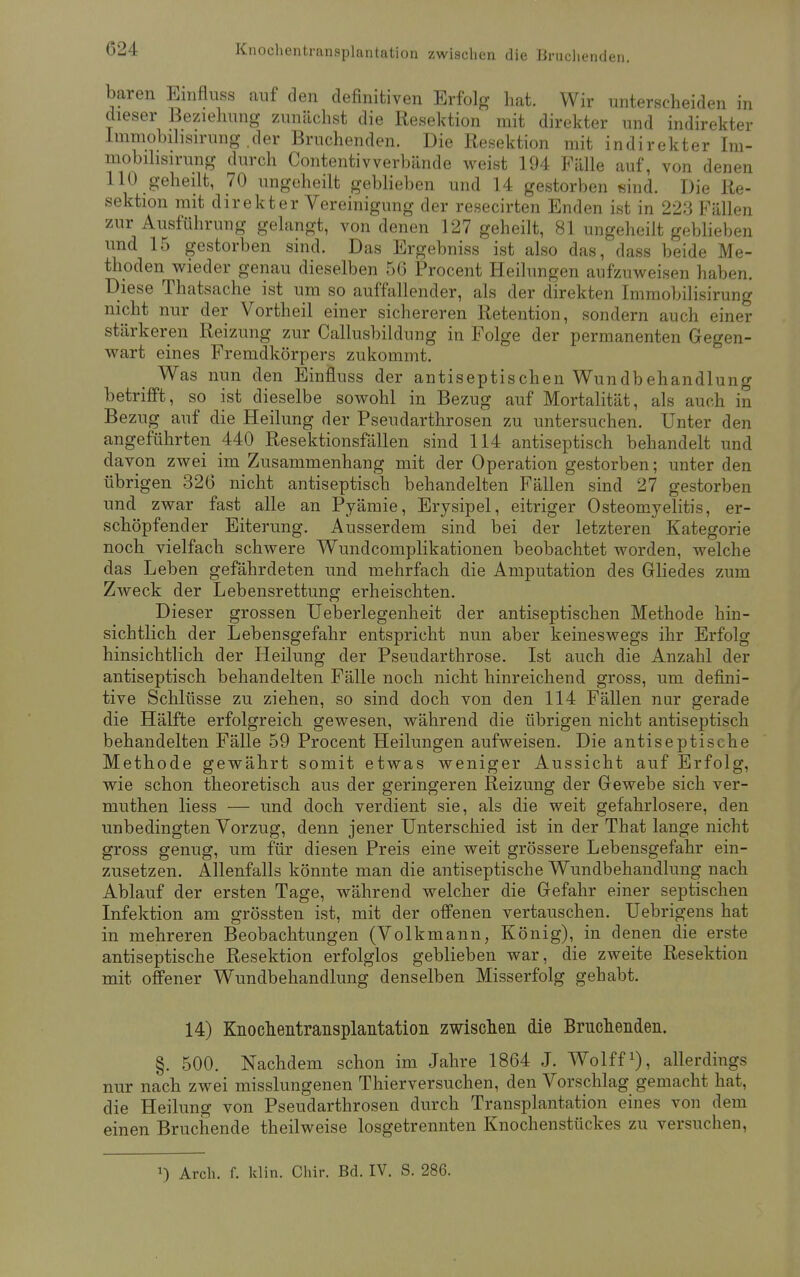 baren Emfluss auf den definitiven Erfolg hat. Wir unterscheiden in dieser Beziehung zunächst die Resektion mit direkter und indirekter Immobilisirung .der Bruchenden. Die Resektion mit indirekter Ini- mobihsirung durch Contentivverbände weist 194 Fälle auf, von denen 110 geheilt, 70 ungeheilt geblieben und 14 gestorben sind. Die Re- sektion mit direkter Vereinigung der resecirten Enden ist in 223 Fällen zur Ausführung gelangt, von denen 127 geheilt, 81 ungeheilt geblieben und 15 gestorben sind. Das Ergebniss ist also das, dass beide Me- thoden wieder genau dieselben 56 Procent Heilungen aufzuweisen haben. Diese Thatsache ist um so auffallender, als der direkten Immobilisirung nicht nur der Vortheil einer sichereren Retention, sondern auch einer stärkeren Reizung zur Callusbildung in Folge der permanenten Gegen- wart eines Fremdkörpers zukommt. Was nun den Einfluss der antiseptischen Wundbehandlung betrifft, so ist dieselbe sowohl in Bezug auf Mortalität, als auch in Bezug auf die Heilung der Pseudarthrosen zu untersuchen. Unter den angeführten 440 Resektionsfällen sind 114 antiseptisch behandelt und davon zwei im Zusammenhang mit der Operation gestorben; unter den übrigen 326 nicht antiseptisch behandelten Fällen sind 27 gestorben und zwar fast alle an Pyämie, Erysipel, eitriger Osteomyelitis, er- schöpfender Eiterung. Ausserdem sind bei der letzteren Kategorie noch vielfach schwere Wundcomplikationen beobachtet worden, welche das Leben gefährdeten und mehrfach die Amputation des Gliedes zum Zweck der Lebensrettung erheischten. Dieser grossen Ueberlegenheit der antiseptischen Methode hin- sichtlich der Lebensgefahr entspricht nun aber keineswegs ihr Erfolg hinsichtlich der Heilung der Pseudarthrose. Ist auch die Anzahl der antiseptisch behandelten Fälle noch nicht hinreichend gross, um defini- tive Schlüsse zu ziehen, so sind doch von den 114 Fällen nur gerade die Hälfte erfolgreich gewesen, während die übrigen nicht antiseptisch behandelten Fälle 59 Procent Heilungen aufweisen. Die antiseptische Methode gewährt somit etwas weniger Aussicht auf Erfolg, wie schon theoretisch aus der geringeren Reizung der Gewebe sich ver- muthen Hess — und doch verdient sie, als die weit gefahrlosere, den unbedingten Vorzug, denn jener Unterschied ist in der That lange nicht gross genug, um für diesen Preis eine weit grössere Lebensgefahr ein- zusetzen. Allenfalls könnte man die antiseptische Wundbehandlung nach Ablauf der ersten Tage, während welcher die Gefahr einer septischen Infektion am grössten ist, mit der offenen vertauschen. Uebrigens hat in mehreren Beobachtungen (Volkmann, König), in denen die erste antiseptische Resektion erfolglos geblieben war, die zweite Resektion mit offener Wundbehandlung denselben Misserfolg gehabt. 14) Knochentransplantation zwischen die Brückenden. §. 500. Nachdem schon im Jahre 1864 J. Wolff1), allerdings nur nach zwei misslungenen Thierversuchen, den Vorschlag gemacht hat, die Heilung von Pseudarthrosen durch Transplantation eines von dem einen Bruchende theilweise losgetrennten Knochenstückes zu versuchen,