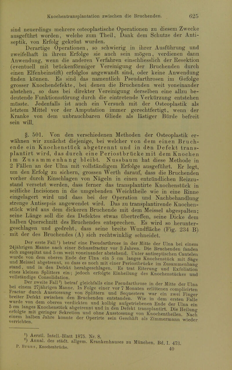 sind neuerdings mehrere osteoplastische Operationen zu diesem Zwecke ausgeführt worden, welche zum Theil, Dank dem Schutze der Anti- septik, von Erfolg gekrönt wurden. Derartige Operationen, so schwierig in ihrer Ausführung und zweifelhaft in ihrem Erfolge sie auch sein mögen, verdienen dann Anwendung, wenn die anderen Verfahren einschliesslich der Resektion (eventuell mit brückenförmiger Vereinigung der Bruchenden durch einen Elfenbeinstift) erfolglos angewandt sind, oder keine Anwendung finden können. Es sind das namentlich Pseudarthrosen im Gefolge grosser Knochendefekte, bei denen die Bruchenden weit voneinander abstehen, so dass bei direkter Vereinigung derselben eine allzu be- deutende Funktionsstörung durch die eintretende Verkürzung entstehen müsste. Jedenfalls ist auch ein Versuch mit der Osteoplastik als letztem Mittel vor der Amputation immer gerechtfertigt, wenn der Kranke von dem unbrauchbaren Gliede als lästiger Bürde befreit sein will. §. 501. Von den verschiedenen Methoden der Osteoplastik er- wähnen wir zunächst diejenige, bei welcher von dem einen Bruch- ende ein Knochenstück abgetrennt und in den Defekt trans- plantirt wird, das durch eine Periostbrücke mit dem Knochen im Zusammenhang bleibt. Nussbaum hat diese Methode in 2 Fällen an der Ulna mit vollständigem Erfolge ausgeführt. Er legt, um den Erfolg zu sichern, grossen Werth darauf, dass die Bruchenden vorher durch Einschlagen von Nägeln in einen entzündlichen Reizzu- stand versetzt werden, dass ferner das transplantirte Knochenstück in seitliche Incisionen in die umgebenden Weichtheile wie in eine Rinne eingelagert wird und dass bei der Operation und Nachbehandlung strenge Antisepsis angewendet wird. Das zu transplantirende Knochen- stück wird aus dem dickeren Bruch ende mit dem Meissel abgespalten; seine Länge soll die des Defektes etwas übertreffen, seine Dicke dem halben Querschnitt des Bruchendes entsprechen. Es wird so herunter- geschlagen und gedreht, dass seine breite Wundfläche (Fig. 234 B) mit der des Bruchendes (A) sich rechtwinklig schneidet. Der erste FallJ) betraf eine Pseudarthrose in der Mitte der Ulna bei einem 24jährigen Manne nach einer Schussfractur vor 3 Jahren. Die Bruchenden fanden sich zugespitzt und 5 cm weit voneinander abstehend. Unter antiseptischen Cautelen wurde von dem oberen Ende der Ulna ein 5 cm langes Knochenstück mit Säge und Meissel abgetrennt, so dass es noch mit einer Periostbrücke im Zusammenhang stand, und in den Defekt herabgeschlagen. Es trat Eiterung und Exfoliation eines kleinen Splitters ein; jedoch erfolgte Einheilung des Knochenstückes und vollständige Consolidation. Der zweite Fall2) betraf gleichfalls eine Pseudarthrose in der Mitte der Ulna bei einem 27jahrigen Manne. In Folge einer vor 7 Monaten erlittenen complicirten iractur durch Ausstossung von Splittern und Sequestern war ein zwei Finger breiter Defekt zwischen den Bruchenden entstanden. Wie in dem ersten Falle wurde von dem oberen verdickten und kolbig aufgetriebenen Ende der Ulna ein 5 cm langes Knochenstück abgetrennt und in den Defekt transplantirt. Die Heilung erlolgte mit geringer Sekretion und ohne Ausstossung von Knochentheilen Nach einem halben Jahre konnte der Operirte sein Geschäft als Zimmermann wieder J) Aerztl. Intell.-Blatt 1875. Nr. 8. ) Annal. des städt. allgem. Krankenhauses zu München. Bd. I. 473. P. Bruns, Knochenbrüche. '