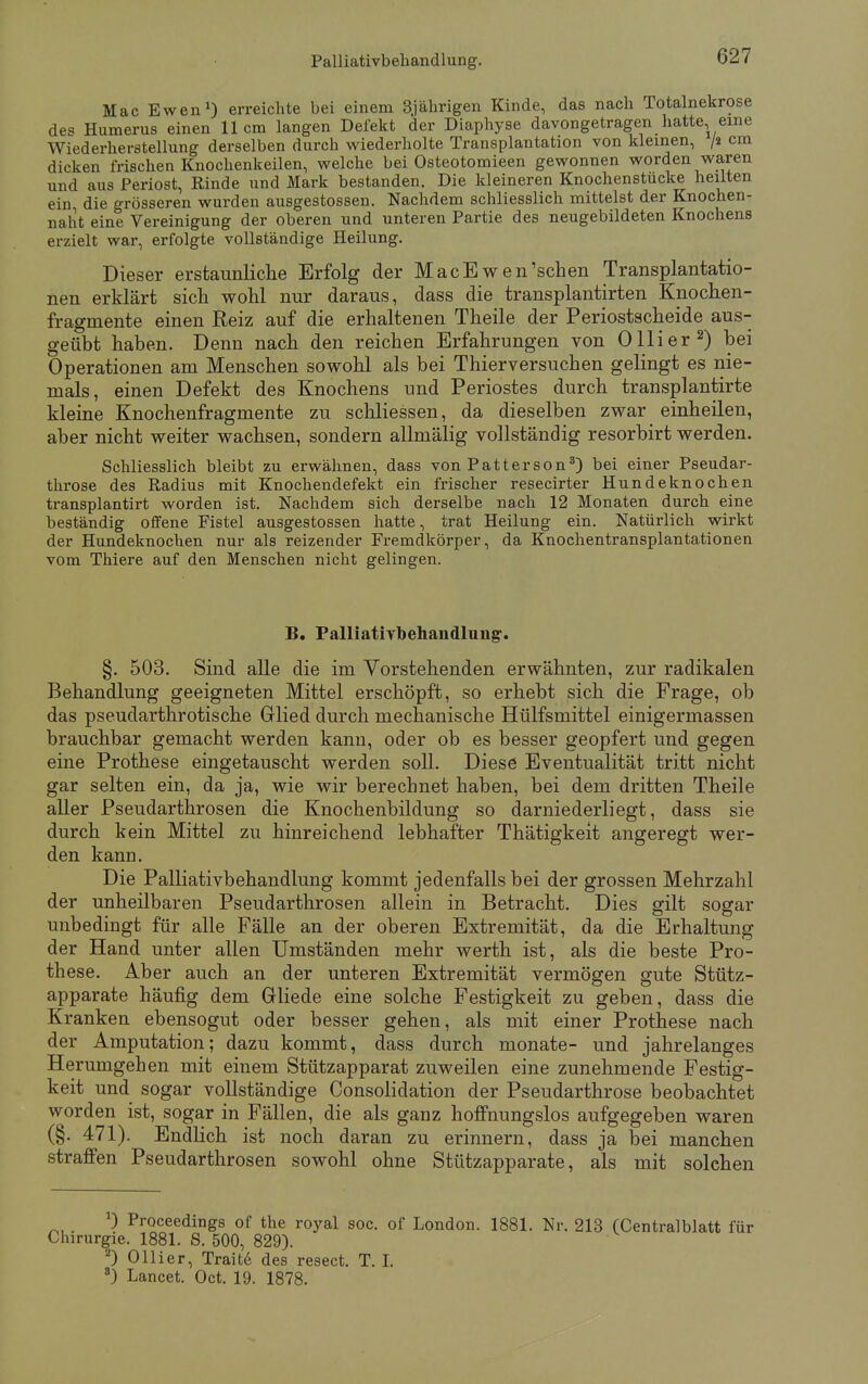 Mac Ewen1) erreichte bei einem 3jährigen Kinde, das nach Totalnekrose des Humerus einen 11 cm langen Defekt der Diaphyse davongetragen hatte, eine Wiederherstellung derselben durch wiederholte Transplantation von kleinen, /« cm dicken frischen Knochenkeilen, welche bei Osteotomieen gewonnen worden waren und aus Periost, Rinde und Mark bestanden. Die kleineren Knochenstucke heilten ein die grösseren wurden ausgestossen. Nachdem schliesslich mittelst der Knochen- naht eine Vereinigung der oberen und unteren Partie des neugebildeten Knochens erzielt war, erfolgte vollständige Heilung. Dieser erstaunliche Erfolg der MacEwen'scben Transplantatio- nen erklärt sich wohl nur daraus, dass die transplantirten Knochen- fragmente einen Reiz auf die erhaltenen Theile der Periostscheide aus- geübt haben. Denn nach den reichen Erfahrungen von Olli er2) bei Operationen am Menschen sowohl als bei Thierversuchen gelingt es nie- mals, einen Defekt des Knochens und Periostes durch transplantirte kleine Knochenfragmente zu schliessen, da dieselben zwar einheilen, aber nicht weiter wachsen, sondern allmälig vollständig resorbirt werden. Schliesslich bleibt zu erwähnen, dass von Patterson3) bei einer Pseudar- throse des Radius mit Knochendefekt ein frischer resecirter Hundeknochen transplantirt worden ist. Nachdem sich derselbe nach 12 Monaten durch eine beständig offene Fistel ausgestossen hatte, trat Heilung ein. Natürlich wirkt der Hundeknochen nur als reizender Fremdkörper, da Knochentransplantationen vom Thiere auf den Menschen nicht gelingen. B. Palliativbehandlung. §. 503. Sind alle die im Vorstehenden erwähnten, zur radikalen Behandlung geeigneten Mittel erschöpft, so erhebt sich die Frage, ob das pseudarthrotische Glied durch mechanische Hülfsmittel einigermassen brauchbar gemacht werden kann, oder ob es besser geopfert und gegen eine Prothese eingetauscht werden soll. Diese Eventualität tritt nicht gar selten ein, da ja, wie wir berechnet haben, bei dem dritten Theile aller Pseudarthrosen die Knochenbildung so darniederliegt, dass sie durch kein Mittel zu hinreichend lebhafter Thätigkeit angeregt wer- den kann. Die Palliativbehandlung kommt jedenfalls bei der grossen Mehrzahl der unheilbaren Pseudarthrosen allein in Betracht. Dies gilt sogar unbedingt für alle Fälle an der oberen Extremität, da die Erhaltung der Hand unter allen Umständen mehr werth ist, als die beste Pro- these. Aber auch an der unteren Extremität vermögen gute Stütz- apparate häufig dem Gliede eine solche Festigkeit zu geben, dass die Kranken ebensogut oder besser gehen, als mit einer Prothese nach der Amputation; dazu kommt, dass durch monate- und jahrelanges Herumgeben mit einem Stützapparat zuweilen eine zunehmende Festig- keit und sogar vollständige Consolidation der Pseudarthrose beobachtet worden ist, sogar in Fällen, die als ganz hoffnungslos aufgegeben waren (§. 471). Endlich ist noch daran zu erinnern, dass ja bei manchen straffen Pseudarthrosen sowohl ohne Stützapparate, als mit solchen *) Proceedings of the royal soc. of London. 1881. Nr. 213 (Centralblatt für Chirurgie. 1881. S. 500, 829). 2) Ol Ii er, Traite des resect. T. I. 8) Lancet. Oct. 19. 1878.