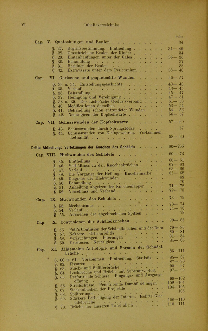 Seite Cap. V. Quetschungen und Beulen 84 §. 27. Begrirrsbeslimmung. EinUieilung B4— 40 §. 28. Umschriebene Beulen der Kinder 34 §. 29. Blutanhäufungen unter der Galea 35—36 §. 30. Behandlung 37 §. 31. Residuen der Beulen 38 §. 32. Extravasate unter dem Pericranium 38—40 Cap. VI. Gerissene und gequetschte Wunden 40— 57 §. 33 u. 34. Entstehungsgeschichte 40—43 §. 35. Verlauf 43—45 §. 36. Behandlung 45— 47 §. 37. Reinigung und Vereinigung 47—51 §. 38 u. 39. Der Lister'sche Occlusivverband .... 51— 53 §. 40. Modificationen desselben 53—54 §. 41. Behandlung schon entzündeter Wunden . . . 54— 66 §. 42. Neuralgieen der Kopfschwarte 56—57 Cap. VII. Schusswunden der Kopfschwarte 57— 60 §. 43. Schusswunden durch Sprengstücke 57 §. 44. Schusswunden von Kleingewehren. Vorkommen. Lethalität 58— 60 Dritte Abtheilung: Verletzungen der Knochen des Schädels 60—265 Cap. Vin. Hiebwunden des Schädels 60— 73 §. 45, Eintheilung 60— 61 §. 46. Verhältniss zu den Knochenbrüchen 62— 63 §. 47. Verlauf 63— 66 §. 48. Die Vorgänge der Heilung. Knochennarbe . . 66— 68 §. 49. Diagnose der Hiebwunden 69 §*. 50. Behandlung • • §. 51. Anheilung abgetrennter Knochenlappen . . . 71— 72 §. 52. Verschluss und Verband 72— 73 Cap. IX. Stichwunden des Schädels 73— 79 §, 53. Mechanismus §. 54. Verlauf 7« §. 55, Ausziehen der abgebrochenen Spitzen .... <» Cap, X. Contusionen der Schädelknochen 79— 85 §. 56. Pott's Contusion der Schädelknochen und der Dura 79- 80 § 57. Nekrose. Osteomyelitis oO §. 58. Verjauchungen. Eiterungen |. 59. Exostosen. Neuralgieen • • Cap. XI. Allgemeine Aetiologle und Formen der Schädel- ^^^^ briiche • §. 60 u. 61. Vorkommen. Eintheilung. Statistik . . 85— 87 §! 62. Fissuren qo_ 97 8. 63. Stück- und Sphtterbruche 07 qq 1 64 Lochbrüche und Brüche mit Substanzverlust . 97- J9 §: 65! Perforirende Schüsse, Eingangs- und Ausgangs- 8 66 StreSüsse. Penetrirende Durchfurchungen . 102-104 §.■ 67. Steckenbleiben der Projectile 105 S. 68. Splilterungen • • • • \ ; • ' / . * pi„„* §. 69. Stärkere Belheiligung der Interna. Isohrte Glas- tafelbrüche . . • • • • 110—111 §. 70. Brüche der äusseren Tafel allein