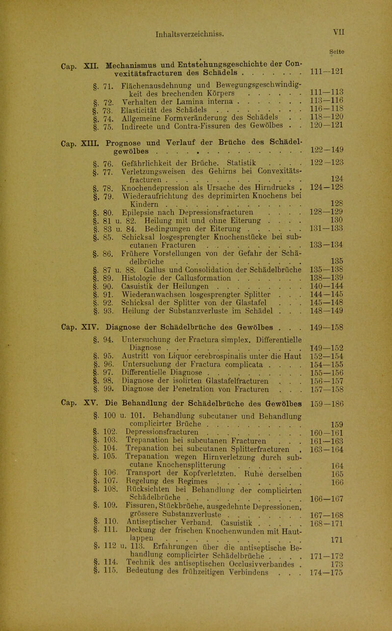 Seite Cap. XIL Mechanismus und Entstehungsgeschichte der Con- vexitätsfracturen des Schädels 111—121 §. 71. Fiächenausdehnung und Bewegungsgeschwindig- keit des brechenden Körpers III—113 §. 72. Verhalten der Lamina interna 113—116 §. 73. Elasticität des Schädels 116—118 §. 74. Allgemeine Formveränderung des Schädels . . 118—120 §. 75. Indirecte und Contra-Fissuren des Gewölbes . . 120—121 Cap. XIII. Prognose und Verlauf der Brüche des Schädel- gewölbes 122—149 §, 76. Gefährlichkeit der Brüche. Statistik .... 122-123 §. 77. Verletzungsweisen des Gehirns bei Convexitäts- fracturen 124 §. 78. Knochendepression als Ursache des Hirndrucks . 124—128 §. 79. Wiederaufrichtung des deprimirten Knochens bei Kindern 128 §. 80. Epilepsie nach Depressionsfracturen .... 128—129 §. 81 u. 82. Heilung mit und ohne Eiterung .... 130 §. 83 u. 84. Bedingungen der Eiterung 131—133 §. 85. Schicksal losgesprengter Knochenstücke bei sub- cutanen Fracturen 138—134 §. 86. Frühere Vorstellungen von der Gefahr der Schä- delbrüche 135 §. 87 u. 88. Gallus und Gonsolidation der Schädelbrüche 135—138 §. 89. Histologie der Callusformation 138—139 §. 90. Casuistik der Heilungen 140—144 §. 91. Wiederanwachsen losgesprengter Splitter . . . 144—145 §. 92. Schicksal der Splitter von der Glastafel . . ' . 145—148 §. 93. Heilung der Substanzverluste im Schädel . . . 148—149 Cap. XIV. Diagnose der Schädelbrüche des Gewölbes . . . 149—158 §. 94. Untersuchung der Fractura simplex. Differentielle Diagnose 149—152 §. 95. Austritt von Liquor cerebrospinalis unter die Haut 152—154 §. 96. Untersuchung der Fractura complicata .... 154—155 §. 97. Differentielle Diagnose 155—156 §. 98. Diagnose der isolirten Glastafelfracturen . . . 156 — 157 §. 99. Diagnose der Penetration von Fracturen . . . 157—158 Cap. XV. Die Behandlung der Schädelbrüche des Gewölbes 159—186 §. 100 u. 101. Behandlung subcutaner und Behandlung complicirter Brüche 159 §. 102. Depressionsfracturen 160—161 §. 103. Trepanation bei subcutanen Fracturen . . . 161 — 163 §. 104. Trepanation bei subcutanen SpHtterfracturen . 163—164 §. 105. Trepanation wegen Hirnverletzung durch sub- cutane Knochensplilterung 164 §. 106. Transport der Kopfverletzten. Ruhe derselben 165 §. 107. Regelung des Regimes 166 §. 108. Rücksichten bei Behandlung der complicirten Schädelbrüche X66 167 §. 109. Fissuren, Stückbrüche, ausgedehnte Depressionen, grössere Substanzverluste 167—168 §. 110. Antiseptischer Verband. Casuistik 168 — 171 §. III. Deckung der frischen Knochenwunden mit Haut- ß i,o l^'^P^^ l'^l §. 112 u. 113. Erfahrungen über die antiseptische Be- handlung complicirter Schädelbrüche .... 171—172 §. 114. Technik des antiseptischen Occlusivverbandes . 173 §. 115. Bedeutung des frühzeitigen Verbindens . . . 174—175