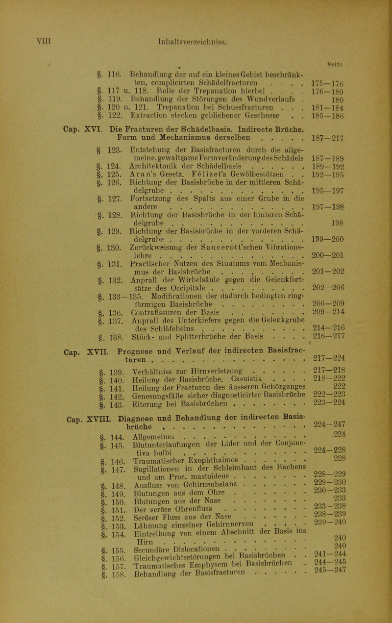 Reite » §. 116. Behandlung der auf ein kleines Gebiet beschränk- ten, complicirten Schädelfracturen .... 175—170 §. 117 u. 118. Rolle der Trepanation hierbei .... 176—180 §. llü. Behandlung der Störungen des Wundverlaufs . 180 §. 120 u. 121. Trepanation bei Schussfracturen , . . 181 — 184 §. 122. Extraclion stecken gebliebener Geschosse . . 185—186 Cap. XVI. Die Fracturen der Schädelbasis. Indirecte Brüche. Form und Mechanismus derselben 187—217 § 123. Entstehung der Basisfracturen durch die allge- meine,gewaltsameFormveränderungdesSchädels 187 — 189 §. 124. Architektonik der Schädelbasis 189—192 §. 125. Aran's Gesetz. Felizet's Gewölbeslülzeu . . 192—195 §. 126. Richtung der Basisbrüche in der mittleren Schä- delgrube 195—197 §. 127. Fortsetzung des Spalts aus einer Grube in die andere 197—198 §. 128. Richtung der Basisbrüche in der hinleren Schä- delgrube 198 §. 129. Richtung der Basisbrüche in der vorderen Schä- delgrube 199—200 §. 130. Zurückweisung der Saucerott'schen Vibrations- lehre 200—201 §. 131. Practischer Nutzen des Stuaiums vom Mechanis- mus der Basisbrüche 201—202 §. 132. Anprall der Wirbelsäule gegen die Gelenkfort- sätze des Occipitale 202—206 §. 133—135. Modificationen der dadurch bedingten ring- förmigen Basisbrüche 206—209 §. 136. Contrafissuren der Basis 209—214 §. 137. Anprall des Unterkiefers gegen die Gelenkgrube des Schläfebeins 214—216 §. 138. Stück- und Splitterbrüche der Basis .... 216—217 C&v. XVII. Prognose und Verlauf der indirecten Basisfrac- ^ turen 217-224 §. 139. Verhältniss zur Hirnverletzung 217—218 §. 140. Heilung der Basisbrüche. Casuistik .... 218 — 222 §! 141. Heilung der Fracturen des äusseren Gehörganges 222 §. 142! Genesungsfälle sicher diagnosticirter BasisbrOche 222—223 §. 143. Eiterung bei Basisbrüchen 223—224 Cap XVIII. Diagnose und Behandlung der indirecten Basis- brtiche 224-247 §, 144. Allgemeines • • 224 8. 145 Blutunterlaufungen der Lider und der Conjunc- tiva bulbi 00« § 146. Traumatischer Exophthalmos -^^o §1 147. Sugillationen in der Schleimhaut des Rachens und am Proc. mastoideus ooq oQn §. 148. Ausfluss von Gehirnsubstanz oQn oqq §. 149. Blutungen aus dem Ohre itt §. 150. Blutungen aus der Nase oqq-OQ« §. 151. Der seröse Ohrenfluss oqq oqq 152. Seröser Fluss aus der Nase itt ola 8 153. Lähmung einzelner Gehirnnerven ^oJ—^lu §! 154. Eintreibung von einem Abschnitt der Basis ins Hirn * 8.155. Secundäre Dislocationen • • ' iji t 156. Gleichgewichtsstörungen bei Basisbruchen . . 8. 157. Traumatisches Emphysem bei Basisbruchen . ^44-^45 §. 158. Behandlung der Basisfracturen ^40 ^4/