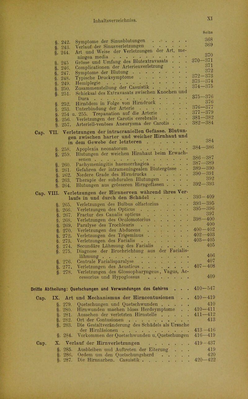 Seite § 242. Symptome der Sinusblutungen 368 ö 243 Verlauf der Sinusverletzungen oby §. 244. Art und Weise der Verletzungen der Art. me- ningea media ^]}^ §. 245 Grösse und Umfang des Blutextravasats . . . 370—371 §. 246. Complicationen der Arterienverletzung ... 371 §. 247. Symptome der Blutung ono tU §. 248. Typische Drucksyraptome 070 07! §.249. Hemiplegie iit §. 250. Zusammenstellung der Gasuistik öi4:—öi0 S 251. Schicksal des Extravasats zwischen Knochen und Dura 375—376 §. 252. Hirnödem in Folge von Hirndruck 376 §. 253. Unterbindung der Arterie ........ onS §. 254 u. 255. Trepanation auf die Arterie .... 377—379 §. 256. Verletzungen der Garotis cerebralis ..... 381—382 §. 257. Arteriell-venöses Aneurysma der Garotis . . . 382—384 Gap. VII. Verletzungen der intracraniellen Gefässe. Blutun- gen zwischen harter und weicher Hirnhaut und in dem Gewehe der letzteren 384 §. 258. Apoplexia neonatorum 384—386 8 259 Blutungen der weichen Hirnhaut beim Erwach- senen döö—ö»^ §, 260. Pachymeningitis haemorrhagica 387—389 §! 261. Gefahren der intrameningealen Blutergüsse . . 389—390 §. 262. Niedere Grade des Hirndrucks 390—391 §. 263. Therapie der subduralen Blutungen .... 392 §. 264. Blutungen aus grösseren Hirngefässen .... 392—393 Cap. VIII. Verletzungen der Hirnnerven während ihres Ver- laufs in und durch den Schädel 393—409 §. 265. Verletzungen des Bulbus olfactorius .... 393—395 §. 266. Verletzungen des Opticus 395—396 §. 267. Fractur des Canalis opticus 397 §. 268. Verletzungen des Ocalomotorius 398—400 269. Paralyse des Trochlearis 400 §. 270. Verletzungen des Abducens 400—402 §. 272. Verletzungen des Trigemiuus 402—403 |. 273. Verletzungen des Facialis 403—405 §. 274. Secundäre Lähmung des FaciaUs . . • _. , • 405 §. 275. Diagnose der Bruchrichtung aus der Facialis- lähmung 406 §. 276. Gentrale Facialisparalyse ........ 407 §. 277. Verletzungen des Acusticus 407—408 §. 278. Verletzungen des Glossopharyngeus, Vagus, Ac- cessorius und Hypoglossus 409 Dritte Abtheilung: Quetschungen und Verwundungen des Gehirns . . . 410—547 Cap. IX. Art und Mechanismus der Hirncontusionen . . 410—419 §. 279. Quetschungen und Quetschwunden 410 §. 280. Hirn wunden machen bloss Herdsymptome . . 410—411 §. 281. Aussehen der verletzten Hirnstelle 411—412 §. 282. Ort der Contusionen 413 §. 283. Die Gestaltveränderung des Schädels als Ursache der Hirnläsionen 413 —416 §.284. Vorkommen der Quetschwunden u, Quetschungen 416—419 Cap. X. Verlauf der Hirnverletzungen 419 — 437 §. 285. Ausbleiben und Auftreten der Eiterung . . . 419 §. 286. Oedem um den Quetschungsherd 420 §. 287. Die Hirnnarben. Gasuistik 420—422