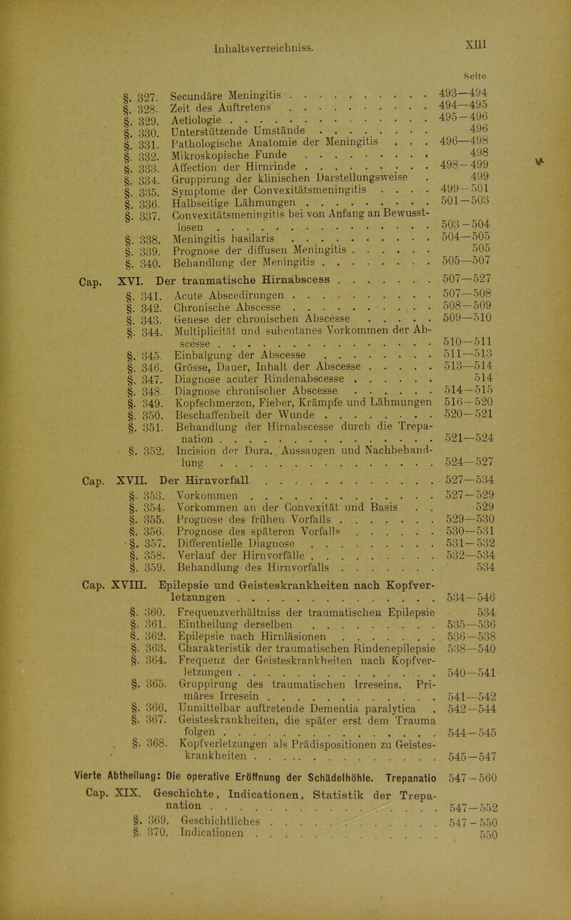 XUI Seite §. 327. Secundäre Meningitis §. 328. Zeit des Auftretens §. 329. Aetiologie §. 330. Unterstützende Umstände §. 331. Pathologische Anatomie der Meningitis . . . §! 332. Mikroskopische Funde §. 333. Affection der Hirnrinde ; • • §. 334. Gruppirung der klinischen Darstellungsweise §. 335. Symptome der Convexitätsmeningitis .... §, 336. Halbseitige Lähmungen §. 337. Convexitätsmeningitis bei von Anfang an Bewusst- losen §. 338. Meningitis basilaris §. 339. Prognose der diffusen Meningitis §. 340. Behandlung der Meningitis Cap. XVI. Der traumatische Hirnabscess §. 341. Acute Abscedirnngen §. 342. Chronische Abscesse §. 343. Genese der chronischen Abscesse §. 344. Multiplicität und subcutanes Vorkommen der Ab- scesse §. 345. Einbalgung der Abscesse §. 346. Grösse, Dauer, Inhalt der Abscesse §. 347. Diagnose acuter Bindenabscesse §. 348. Diagnose chronischer Abscesse |. 349. Kopfschmerzen, Fieber, Krämpfe und Lähmungen §. 350. Beschaffenheit der Wunde §. 351. Behandlung der Hirnabscesse durch die Trepa- nation §. 352. Incision der Dura. Aussaugen und Nachbehand- lung Cap. XVII. Der Hirnvorfall §. 353. Vorkommen §. 354. Vorkommen an der Convexität und Basis . . §. 355. Prognose des frühen Vorfalls 356. Prognose des späteren Vorfalls -§. 357. Differentielle Diagnose §. 358. Verlauf der Hirn Vorfälle §. 359. Behandlung des Hirnvorfalls Cap. XVIII. Epilepsie und Geisteskrankheiten nach Kopfver- letzungen §. 360. Frequenzverhältniss der traumatischen Epilepsie §. 361. Eintheilung derselben §. 362. Epilepsie nach Hirnläsionen §. 363. Charakteristik der traumatischen Bindenepilepsie §. 364. Frequenz der Geisteskrankheiten nach Kopfver- letzungen §. 365. Gruppirung des traumatischen Irreseins. Pri- märes Irresein §. 366. Unmittelbar auftretende Dementia paralytica §. 367. Geisteskrankheilen, die später erst dem Trauma folgen §. 368. Kopfverletzungen als Prädispositionen zu Geistes- krankheiten Vierte Abtheilung: Die operative Eröffnung der Schädelhöhle. Trepanatio Cap. XIX. Geschichte, Indicationen, Statistik der Trepa- nation §. 369. Geschichtliches §. .370. Indicationen 493— 494 494— 495 495- 496 496 496— ■498 498 498- 499 499 499- .501 oUl — ■üUO KO'^ — ÖUD 504- -505 505 ovo— 0\j i 507- -527 507- -508 508- -509 509- -510 510- f -i -i -511 511- -513 513- -514 514 514- -515 olo- -ozu OciKJ Oal. OaL — Ou^ Oa^ — ^97 527- -534 Ou i -599 529 ozy- —o.jU üöU 00 i~ OD 1 00 Li ooo 534 — SAß 534 535- -536 —538 538- -540 540 -541 541- -542 542 —544 544 -545 545 —547 547 -560 547 -552 547 - 550 550