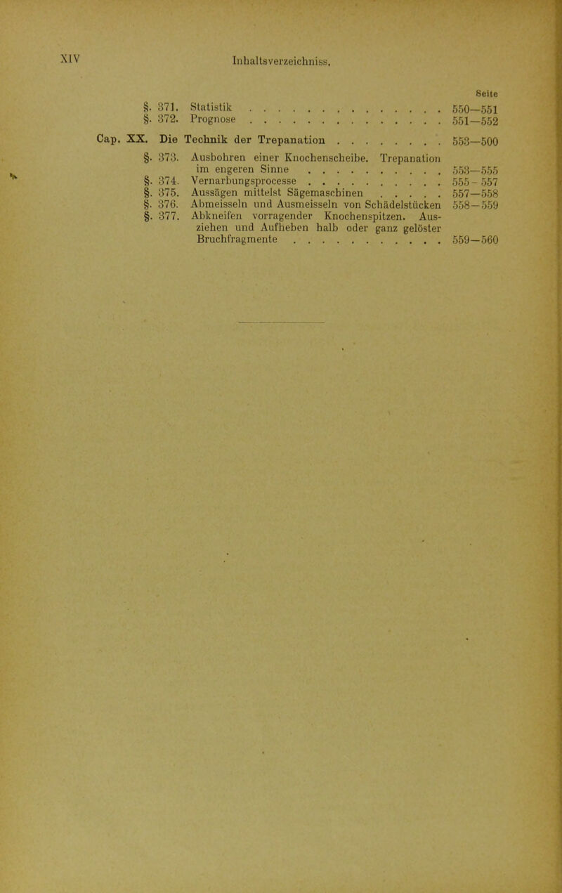 Seite §. 371. Statistik 550—551 §. 372. Prognose 551—552 Cap. XX. Die Teclinik der Trepanation 553—500 §. 373. Ausbohren einer Knochenscheibe. Trepanation im engeren Sinne 553—555 §. 374. Vernarbungsprocesse 555 - 557 §. 375. Aussägen mittelst Sägemaschinen 557—558 §. 376. Abmeisseln und Ausmeissein von Schädelstücken 558—559 §. 377. Abkneifen vorragender Knochenspitzen. Aus- ziehen und Aufheben halb oder ganz gelöster Bruchfragmente 559—560