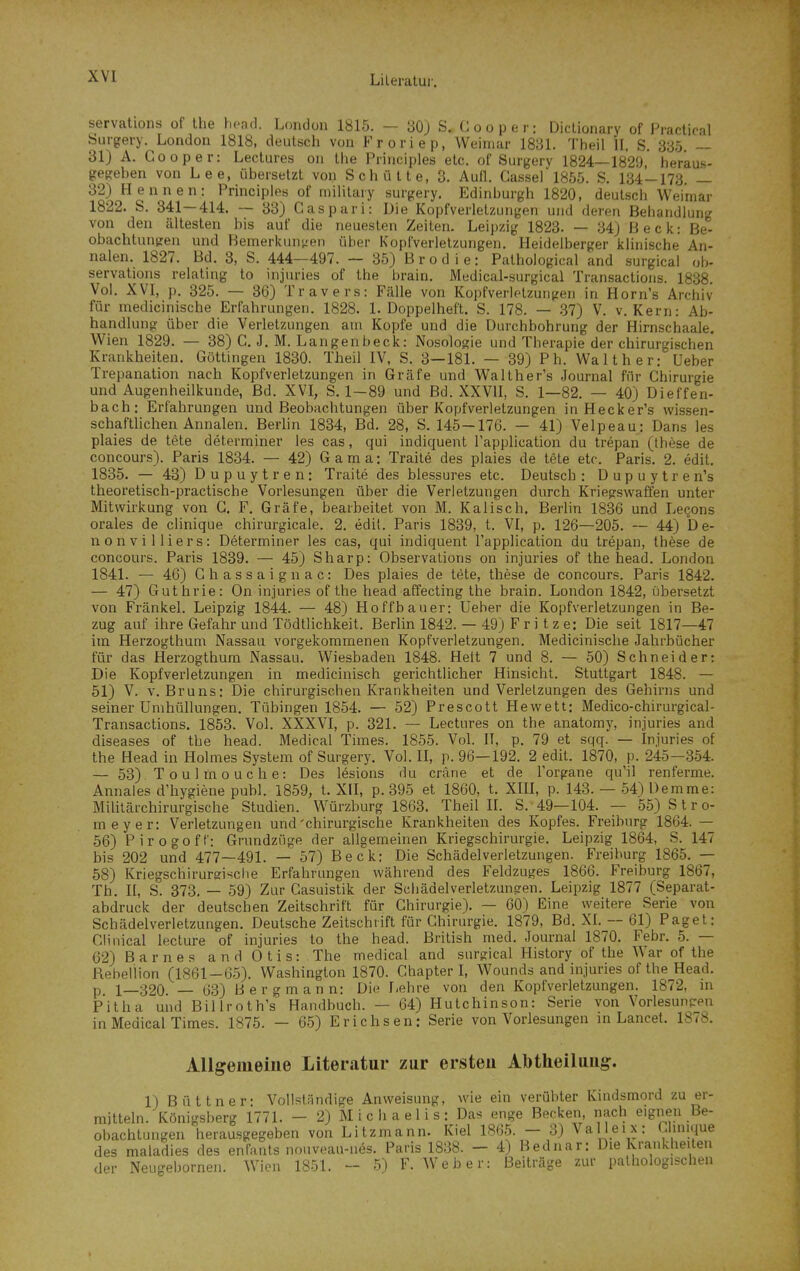 servations of the head. London 1815. — 30j S. Hoope r: Diclionary of Practical Surgery. London 1818, deutsch von Froriep, Weimar 1831. Theil II, S. 335 — 31) A. Cooper: Lectures on the Piinciples etc. of Siirgery 1824—1829 heraus- gegeben von Lee, übersetzt von Schütte, 3. Aull. Cassel 1855. S. 134-173. _ 32) Hennen: Principles of mihtary surgery. Edinburgh 1820, deutsch Weimar 1822. S. 341—414. — 33) Gas pari: Die Kopfverletzungen und deren Behandlung von den ältesten bis auf die neuesten Zeilen. Leipzig 1823. — 34) Beck: Be- obachtungen und Bemerkungen über Kopfverletzungen. Heidelberger klinische An- nalen. 1827. Bd. 3, S. 444—497. — 35) B r o d i e: Pathological and surgical ob- servations relaling to injuries of the brain. Medical-surgical Transactioiis. 1838. Vol. XVI, p. 325. — 36) Travers: Fälle von Kopfverlotzurigen in Horn's Archiv für medicinische Erfahrungen. 1828. I.Doppelheft. S. 178. — -37) V. v. Kern: Ab- handlung über die Verletzungen am Kopfe und die Durchbohrung der Hirnschaale. Wien 1829. — 38) C. J. M. Langenbeck: Nosologie und Therapie der chirurgischen Krankheiten. Göttingen 1830. Theil IV, S. 3—181. — 39) Ph. Walt her: Ueber Trepanation nach Kopfverletzungen in Gräfe und Walther's Journal für Chirurgie und Augenheilkunde, Bd. XVI, S. 1-89 und Bd. XXVII, S. 1—82. — 40) Dieffen- bach: Erfahrungen und Beobachtungen über Kopfverletzungen inHecker's wissen- schaftlichen Annalen. Berhn 1834, Bd. 28, S. 145-176. — 41) Velpeau: Dans les plaies de tete determiner les cas, qui indiquent Fapplication du trepan (these de concours). Paris 1834. — 42) G a m a: Tratte des plaies de tete etc. Paris. 2. edit, 1835. — 43) Dupuytren: Traite des blessures etc. Deutsch : D u p u y t r e n's theoretisch-practische Vorlesungen über die Verletzungen durch Kriegswaffen unter Mitwirkung von G. F. Gräfe, bearbeitet von M. Kaiisch. Berlin 1836 und Leqons orales de clinique chirurgicale. 2. edil. Paris 1839, t. VI, p. 126—205. — 44) D e- nonvilliers: Determiner les cas, qui indiquent Fapplication du trepan, these de concours. Paris 1839. — 45) Sharp: Observalions on injuries of the head. London 1841. — 46) Ghassaignac: Des plaies de tete, these de concours. Paris 1842. — 47) Guthrie: On injuries of the head affecting the brain. London 1842, übersetzt von Frankel. Leipzig 1844. — 48) Hoffbauer: Ueber die Kopfverletzungen in Be- zug auf ihre Gefahr und Tödtlichkeit. Berlin 1842. — 49) F r i t z e: Die seit 1817—47 im Herzogthum Nassau vorgekommenen Kopfverletzungen. Medicinische Jahrbücher für das Herzogthum Nassau. Wiesbaden 1848. Hett 7 und 8. — 50) Schneider: Die Kopfverletzungen in medicinisch gerichtlicher Hinsicht. Stuttgart 1848. — 51) V. V.Bruns: Die chirurgischen Krankheiten und Verletzungen des Gehirns und seiner Umhüllungen. Tübingen 1854. — 52) Prescott Hewett; Medico-chirurgical- Transactions. 1853. Vol. XXXVI, p. 321. — Lectures on the anatomy, injuries and diseases of the head. Medical Times. 1855. Vol. II, p. 79 et sqq. — Injuries of the Head in Holmes System of Surgery. Vol. II, p. 96—192. 2 edit. 1870, p. 245—354. — 53) Toulmouche: Des lesions du cräne et de l'organe quMl renferme. Annales d'hydene publ. 1859, t. XH, p. 395 et 1860, t. XIH, p. 143. — 54) Demme: Militärchirurgische Studien. Würzburg 1863. Theil II. S. 49—104. — 55) S t r o- meyer: Verletzungen und'chirurgische Krankheiten des Kopfes. Freiburg 1864. — 56) Pirogoff: Grundzüge der allgemeinen Kriegschirurgie. Leipzig 1864, S. 147 bis 202 und 477—491. — 57) Beck: Die Schädelverletzungen. Freiburg 1865. — 58) Kriegschirureische Erfahrungen während des Feldzuges 1866. Freiburg 1867, Tb. II, S. 373. — 59) Zur Casuistik der SchädelverletzunRen. Leipzig 1877 (Separat- abdruck der deutschen Zeitschrift für Chirurgie). — 60) Eine weitere Serie von Schädelverletzungen. Deutsche Zeitschrift für Chirurgie. 1879, Bd. XI. — 61) Paget: Glinical lecture of injuries to the head. British med. Journal 1870. Febr. 5. — 62) Barnes and Otis: The medical and surgical History of the War of the Rebellion (1861-65). Washington 1870. Chapter I, Wounds and injuries of the Head. p 1—320. — 63) B e r g m a n n: Die Lehre von den Kopfverletzungen. 1872, in p'itha und Billroth's Handbuch. — 64) Hutchinson: Serie von Vorlesunpen in Medical Times. 1875. — 65) Erichs en; Serie von Vorlesungen m Lancet. 1878. Allgemeine Literatur zur ersten Abtlieiluug. 1) Büttner: Vollständige Anweisung, wie ein verübter Kindsmord zu er- mitteln. Königsberg 1771. - 2) M i c h a e 1 i s : Das enge Becken nach eignen Be- obachtungen herausgegeben von Litzmann. Kiel 1865. — 3) Valleix: Munque des maladies des enFants nnuveau-nes. Paris 1838. - 4) Bednar: Die Krankheiten der Neugebornen. Wion 1851. - 5) F.Weber: Beiträge zur pathologischen