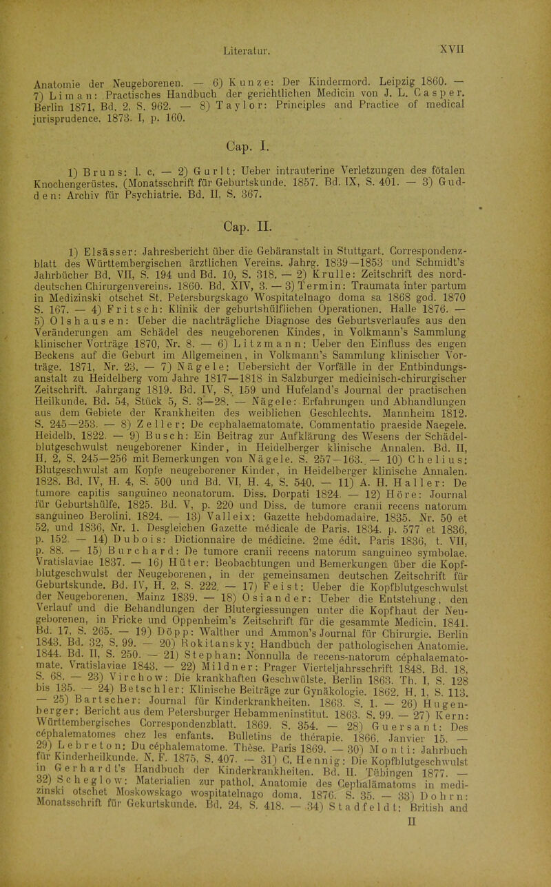 Anatomie der Neugeborenen. — 6) Kunze: Der Kindermord. Leipzig 1860. — 7) L i m a n : Practisches Handbuch der gerichtlichen Medicin von J. L, C a s p e r. BerUn 187L Bd. 2, S. 962. — 8) Taylor: Principles and Practice of raedical jurisprudence. 1873. I, p. 160. Cap. I. 1) Bruns: 1. c. — 2) G u r 11: Ueber intrauterine Verletzungen des fötalen Knochengerüstes. (Monatsschrift für Geburtskunde. 1857. Bd. IX, S. 401. — 3) Gud- den: Archiv für Psychiatrie. Bd. II, S. 367. Cap. II. 1) Elsässer: Jahresbericht über die Gebäranstalt in Stuttgart. Gorrespondenz- blatt des Württembergischen ärztlichen Vereins. Jahrg. 1839—1853 und Schmidt's Jahrbücher Bd. VII, S. 194 und Bd. 10, S. 318. — 2) Krulle: Zeitschrift des nord- deutschen Chirurgenvereins. 1860. Bd. XIV, 3. — 3) Termin: Traumata inter partum in Medizinski otschet St. Petersburgskago Wospitatelnago doma sa 1868 god. 1870 S. 167. — 4) F r i t s c h: Klinik der geburtshülflichen Operationen. Halle 1876. — 5) Olshausen: Ueber die nachträgliche Diagnose des Geburtsverlaufes aus den Veränderungen am Schädel des neugeborenen Kindes, in Volkmann's Sammlung klinischer Vorträge 1870, Nr. 8. — 6) Litzmann: Ueber den Einfluss des engen Beckens auf die Geburt im Allgemeinen, in Volkrnann's Sammlung klinischer Vor- träge. 1871, Nr. 23. — 7) Nägele: Uebersicht der Vorfälle in der Entbindungs- anstalt zu Heidelberg vom Jahre 1817—1818 in Salzburger medicinisch-chirurgischer Zeitschrift. Jahrgang 1819. Bd. IV, S. 159 und Hufeland's Journal der practischen Heilkunde. Bd. 54, Stück 5, S. 3—28. — Nägele: Erfahrungen und Abhandlungen aus dem Gebiete der Krankheiten des weiblichen Geschlechts. Mannheim 1812. S. 245—253. — 8) Zell er: De cephalaematomate. Gommentatio praeside Naegele. Heidelb. 1822. — 9) Busch: Ein Beitrag zur Aufklärung des Wesens der Schädel- blutgeschwulst neugeborener Kinder, in Heidelberger klinische Annalen. Bd. II, H. 2, S. 245—256 mit Bemerkungen von Nägele. S. 257-163..— 10) Chelius: Blutgeschwulst am Kopfe neugeborener Kinder, in Heidelbersrer klinische Annalen. 1828. Bd. IV, H. 4, S. 500 und Bd. VI, H. 4, S. 540. - 11) A. H. H a 11 e r: De tumore capitis sanguineo neonatorum. Diss. Dorpati 1824. — 12) Höre: Journal für Geburtshülfe. 1825. Bd. V, p. 220 und Diss. de tumore cranii recens natorum sanguineo BeroUni. 1824. — 13) Valleix: Gazette hebdomadaire. 1835. Nr. 50 et 52, und 1836, Nr. 1. Desgleichen Gazette medicale de Paris. 1834. p. 577 et 1836, p. 152. — 14) Dubois: Dictionnaire de medicine. 2me edit. Paris 1836, t. VII, p. 88. — 15) B u r c h a r d : De tumore cranii recens natorum sanguineo symbolae. Vratislaviae 1837. — 16j Hüter: Beobachtungen und Bemerkungen über die Kopf- blutgeschwulst der Neugeborenen, in der gemeinsamen deutschen Zeitschrift für Geburtskunde. Bd. IV, H. 2, S. 222. — 17} Feist: Ueber die Kopfblutgeschwulst der Neugeborenen. Mainz 1839. — 18) Oslander: Ueber die Entstehung, den Verlauf und die Behandlungen der Blutergiessungen unter die Kopfhaut der Neu- geborenen, in Fricke und Oppenheim's Zeitschrift für die gesammte Medicin. 1841. Bd. 17, S. 265. — 19) Döpp: Walther und Ammon's Journal für Chirurgie. Berlin 1843. Bd. 32, S. 99. — 20) Rokitansky: Handbuch der pathologischen Anatomie. 1844. Bd. II, S. 250. — 21) Stephan: Nonnulla de recens-natorum cephalaemato- mate. Vratislaviae 1843. - 22) Mildner: Prager Vierteljahrsschrift 1848. Bd. 18, S. 68. — 23) Virchow: Die krankhaften Geschwülste. Berlin 1863. Th. I, S 128 bis 135. — 24) Betschier: Klinische Beiträge zur Gynäkologie. 1862. H, 1, S. 113 — 25) Bartscher: Journal für Kinderkrankheiten. 1863. S. 1. — 26) Hugen- berger: Bericht aus dem Petersburger Hebammeninstitut. 1863.' S. 99 — 27) Kern- Württembergisches Correspondenzblatt. 1869. S. 854. - 28) Guersant: Des cöphalematomes chez les enfants. Bulletins de therapie. 1866 Janvier 15 — 2.9) Lebreton: Ducöphalematome. These. Paris 1869. - 30) Monti: Jahrbuch für Kmderhe.lkunde^ N. F. 1875, S. 407. - 31) C. Hennig: Die Kopfblutgeschwulst in Gerhardts Handbuch der Kinderkrankheiten. Bd. II. Tübingen 1877 — 32) Scheglow: Materialien zur pathol. Anatomie des Cephalämatoms in medi- zmski otschet Moskowskago wospitatelnago doma. 1876. S. 35. — 331 Dohm- Monatsschrift für Gekurtskunde. Bd. 24, S. 418. - 34) S t a d f e 1 d t: British and II