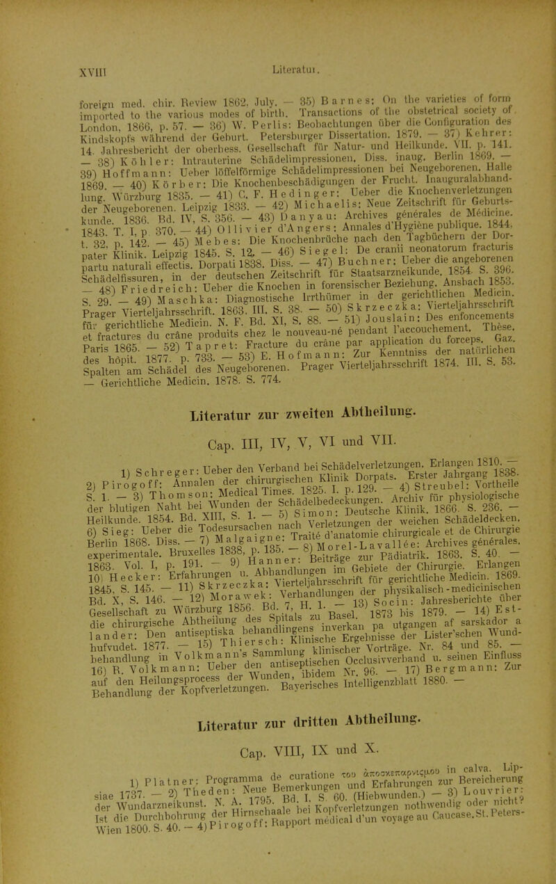 foreipn med. chir. Review 1862, July. - 35) Barnes: On the varieties of form imviorted to the various modes of birlli. Transarlions of tlie obstetrical society of, London, 1866, p. 57. - 36) W. Perlis: BeobaclUangen über d.e Conl.g^^^^^^ Kindskopfs während der Geburt. Petersburger Dissertation 18;9. - S/J Kehrer 14 Jahresbericht der oberbess. Gesellschaft für Natur- und Heilkunde Vll p. 141. _ 381 Köhler: Intrauterine Schädelimpressionen. Diss. inaug. Berlin 1809. - 891 Hoffmann: Ueber löffeiförmige Schädelimpressionen bei Neugeborenen HaUe 18^9 _ 401 Körber: Die Knochenbeschädigungen der Fruch . Inauguralabhand- t .v- \f'„ ■\ü<iK AU r V Hedineer- Ueber de Knochenverletzungen dT/NeiX e^LfLeipTig' Ls^^ -% mX.eUs: Neue Zeitschrift für Geburts- üer iNeugeDoientn. ij^iJ g ^ Archives gönerales de Mödicine. 1843 ifp 370- ^!'44) OUivier d'Ang'ers: Annales d'Hygiene publique. 1844, t S2 n 142 - 451 Mebes: Die Knochenbrüche nach den Tagbüchern der Dor- ^^^y-.^Y'i -„^f^ iß/Lt; c; 19 _ 4fi^ Siegel: De cran neonatorum fractuns S tu ruiauÄ.ZpaU Im. ^S. - «^Büchner: - 'i.-//''-- ScMdelflssuren, in der deulschen Zeitschrift für Staalsarzneikunde 1854. S 396. Im Fr^ed^eich- Ueber die Knochen in forensischer Bezieliung. Ansliach 1853. roTl lglM asohka Diagnostische Irrthimer in der pricljl ichen Medjcin Iraker Vicfe^^hrsschrift. 1868° UI. B 38. - 5_0) Skr.ec. a: V,erte^^hrssc^^^^^^^^ iTfrStftcÄd'^uHrc^e; ^e'•n?ov?au.n.'p\VdLt 1^ et i.racmres uu ^ * > . p^acture du cräne par application du forceps Gaz. Paris 1865. 7 f) J ^'^'^ l^-gg^^^^^^^ der natürlichen S^aÄ Sdide^l de? Neugeborenen. Prager Vierteljahrsschrift 1874. III. S. 53. - Gerichtliche Medicin. 1878. S. 774. Literatur zur zweiten Al)tlieiluiig. Cap. III, IV, V, VI imd VII. n S cb V e ^ e r • Ueber den Verband bei Schädelverletzungen Erlangten 1810 - 2) P ir'o^g'off; ^Innal^n der chirurgischen Klinik Dorpats. Erst- Ja r ang^^^^^^^^^ s! 1. - 3) Thomson: MedicalTin.^^^^ ^„^ physiologische der blutigen Naht bei Wunden der Klinik. 1866. S. 236. - Heilkunde. 1854. Bd. XIII. S. 1. - ^) ^ imo'^ • J^^^^^ ^^^-^^^^ Schädeldecken. 6) Sieg: Ueber die T^df Ursachen nach Verle^^^^^^^^ de Chirurgie itiÄ^^^^^^^^^^^ J,^\%lV-lfMo%3Äqen^- Gesellschaft zu Würzburg 1856^ Bd. 7, H. 1. lo; ^^^^ Est- die chirurgische Abtheilung des Spitals öasei. . ^f sarskador a 1 an d er: Den -tiseptiska behandhngen^^ ,Vund- hufvudet. 1877. - 15) ersch Klm^^^^^^ 84 und 85 - \trT^.r. :n°n Uehe? derantt tiSn Occ.usiv.r,,and . sei„en_^E. literatiiv zur dritten Abthelhmg. Cap. Vffl, IX und X. 11 Plalner: Programnm de curatione '«» *;=X°.fS siae nä.'-2) Thedef,: B^/tTcO.THiebS) - 3) Lonvrier, der Wundarzneikunst. N. A. 1^95. f ^; V r„,l,_„gen „othwendig oder nicht leflS^oSt 4Ö'^-'?.Pt^-oToS>-i Ä'?rfo%«e an Caucase.S,.Peters-