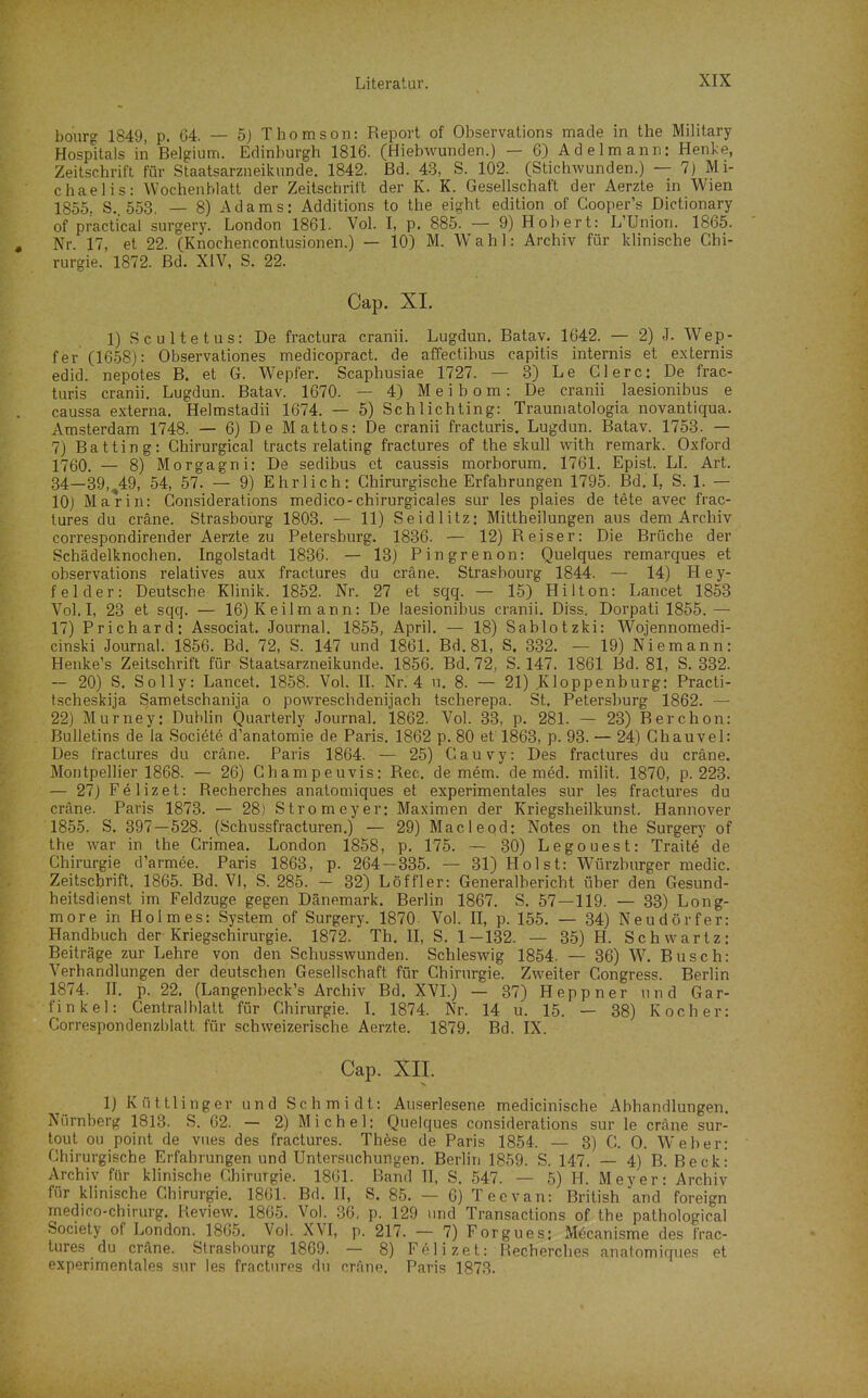 bourg 1849, p. 64. — 5j Thomson: Report of Observations made in the Military Hospitals in Belgium. Edinburgh 1816. (Hiebwunden.) — 6) Adelmann: Henl;e, Zeitschrift für Staatsarzneikunde. 1842. Bd. 43, S. 102. (Stichwunden.) — 7) Mi- chaelis: Wochenblatt der Zeitschrift der K. K. Gesellschaft der Aerzte in Wien 1855. S. 553. — 8) Adams: Additions to the eight edition of Gooper's Dictionary of practical surgery. London 1861. Vol. I, p. 885. — 9) Hob er t: L'Union. 1865. , Nr. 17, et 22. (Knochencontusionen.) — 10) M. Wahl: Archiv für klinische Chi- rurgie. 1872. Bd. XIV, S. 22. Cap. XL 1) Scultetus: De fractura cranii. Lugdun. Batav. 1642. — 2) J. Wep- fer (1658): Observationes medicopract. de affectibus capitis internis et externis edid. nepotes B. et G. Wepfer. Scaphusiae 1727. — 3) Le Giere: De frac- turis cranii. Lugdun. Batav. 1670. — 4) Meibom: De cranii laesionibus e caussa externa. Helmstadii 1674. — 5) Schlichting: Trauniatologia novantiqua. Amsterdam 1748. — 6) De Mattos: De cranii fracturis. Lugdun. Batav. 1753. — 7) Batting: Ghirurgical tracts relating fractures of the skull with remark. Oxford 1760. — 8) Morgagni: De sedibus et caussis morborum. 1761. Epist. LL Art. 34—39,^49, 54, 57. — 9) Ehrlich: Chirurgische Erfahrungen 1795. Bd. I, S. 1. — 10) Marin: Considerations medico-chirurgicales sur les plaies de tete avec frac- tures du cräne. Strasbourg 1803. — 11) Seidlitz: Mitlheilungen aus dem Archiv correspondirender Aerzte zu Petersburg. 1836. — 12) Reiser: Die Brüche der Schädelknochen. Ingolstadt 1836. — 13) Pingrenon: Quelques remarques et observations relatives aux fractures du cräne. Strasbourg 1844. — 14) H e y- feider: Deutsche Klinik. 1852. Nr. 27 et sqq. — 15) Hilton: Lancet 1853 Vol. I, 23 et sqq. — 16) Keil mann: De laesionibus cranii. Diss. Dorpati 1855.— 17) Prichard: Associat. Journal, 1855, April. — 18) Sablotzki: Wojennomedi- cinski Journal. 1856. Bd. 72, S. 147 und 1861. Bd. 81, S. 332. — 19) Niemann: Henke's Zeitschrift für Staatsarzneikunde. 1856, Bd. 72, S. 147, 1861 Bd. 81, S. 332. — 20) S, Solly: Lancet. 1858. Vol. IL Nr. 4 u, 8. — 21) Kloppenburg: Practi- tscheskija Sametschanija o powreschdenijach tscherepa. St. Petersburg 1862. — 22) Murney: Dublin Quarterly Journal. 1862. Vol. 33, p. 281. — 23) Berchon: Bulletins de la Societe d'anatomie de Paris. 1862 p. 80 et 1863, p. 93. — 24) Chauvel: Des fractures du cräne. Paris 1864. — 25) Cauvy: Des fractures du cräne. Montpellier 1868. — 26) Champeuvis: Ree. de mem. de med. milit. 1870, p. 223. — 27) Felizet: Recherches anatomiques et experimentales sur les fractures du cräne. Paris 1873. — 28) Strom eyer: Maximen der Kriegsheilkunst. Hannover 1855. S. 397—528. (Schussfracturen.) — 29) Macleod: Notes on the Surgery of the war in the Crimea. London 1858, p. 175. — 30) Legouest: Traite de Chirurgie d'armee. Paris 1863, p. 264—335. — 31) Holst: Würzburger medic. Zeitschrift. 1865. Bd. VI, S. 285. - 32) Löffler: Generalbericht über den Gesund- heitsdienst im Feldzuge gegen Dänemark. Berlin 1867. S, 57 — 119. — 33) Long- more in Holmes: System of Surgery. 1870 Vol. II, p. 155. — 34) Neudörfer: Handbuch der Kriegschirurgie. 1872. Th. II, S. 1-132. — 35) H. Schwartz: Beiträge zur Lehre von den Schusswunden. Schleswig 1854. — 36) W. Busch: Verhandlungen der deutschen Gesellschaft für Chirurgie. Zweiter Congress. Berlin 1874. n, p. 22. (Langenbeck's Archiv Bd. XVI.) — 37) Heppner und Gar- fink el: Centralblatt für Chirurgie. I. 1874. Nr. 14 u. 15. — 38) Kocher: Correspondenzblatt für schweizerische Aerzte. 1879. Bd. IX. Cap. XII. 1) KüttlInger und Schmidt: Auserlesene medicinische Abhandlungen. Nürnberg 1813. S. 62. — 2) Michel: Quelques considerations sur le cräne sur- tout ou point de vnes des fractures. These de Paris 1854. — 3) C. 0. Weher: Chirurgische Erfahrungen und Untersuchungen. Berlin 1859. S. 147. — 4) B. Beck: Archiv für klinische Chirurgie. 1861. Band II, S. 547. — 5) H. Meyer: Archiv für klinische Chirurgie, 1861. Bd. II, S. 85. — 6) Tee van: British and foreign medico-chirurg. Review. 1865. Vol. 36, p. 129 und Transactions of the pathological Society of London. 1865. Vol. XVI, p. 217. — 7) Forgues; Mecanisme des frac- tures du cräne. Strasbourg 1869. — 8) Felizet: Recherches anatomiques et experimentales sur les fractures du cräno. Paris 1873.