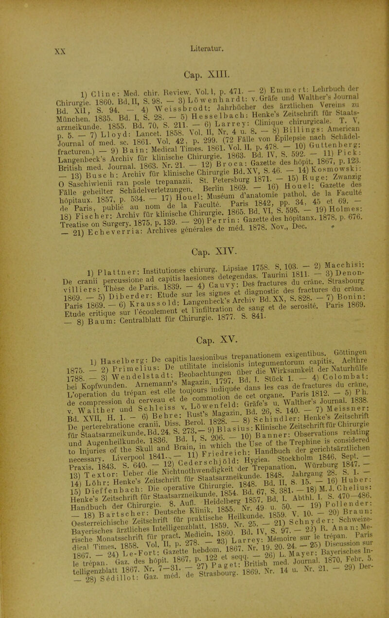 Cap. XIII. 1^ riine- Med cbir Review. Vol. 1, p. 471. - 2) Eiuinert: Lehrbuch der nu- 1 nTu S - ^) L ö w e n Ii a r d t: V. Gräle und Walther's Journal Chu-urgie. 1860 Bd II 9^ des ärztlichen Vereins zu S^-- u ' iQQt? T c 98 - 5^ Hesselbach: Henke's Zeilschrift für Staals- München. 1835. Bd. 1, b. ^ö. — o) n e ssl. u^di^u. pinnirLMcale T. V arzneikunde. 1855. Bd. 70, S. 211. - « V''/^^ «^BillTS^^^^ p. 5. - 7) Ll oyd: LanceU 1858^ ^^^^g'ö ^^i2\^ll \7n'^p^^ Ä Journal ot med. sc. 1861. Vol. 42, p. i n n A78 — 10^ Gultenbere: fracturen.) - 9) Bain: Medica Times, l^bl. Vol II, p. 478. - 10) bultennerg Langenbeck's Archiv für klinische »e. 1863. B^J^^',^^/,^p., p. i23. Brit sh med. Journal. 1863. JNr. 21. — i^J • vv <a Aß 1 K osmowsk i: _ 13) Busc h: Archiv für klimsche «'■™fg'e|d^^^ *i Ts) R ugei Zwalg O Saschiwlenü ran pos e trepanazii. SL Pelersburg 1871. » tg^^^^^ ^es 1^ Taris/publik- au*-„or„ie la Facu.l.^ Paris 1842 ^PP- 34^«/^„f^  18J Fischer: Archiv für «,n,sclr^Cto„g. 8 6^^^^^^^^ ^ LäfVc^v'e7r-if ir?S genSles'de m^d. 1878. Nov., Dec. . Cap. XIV. n Plaltner- Instituliones Chirurg. Lipsiae 1768. S. 10^ - 2) »f De cral'ii'X-Ue ad ca,^,. >-s'°-,^tTts frIcres J^^'r^iTe. llrS läl' -s^DTher^de^'^ESsuT iS Sjnfs'e-t diagnostic des — crane ^ •' iQflo fi^ Tfraussold- Langenbeck's Archiv Bd.XA, b. 828. f' Paris 1869. — b) ^.y,^ V V .7 iM,.fiUratinn de sane et de serosite. Paris 1869. Etüde critique sur l'ecoulement et 1 Infiltration üe sang - 8) Baum: Centraiblatt für Chirurgie. 1877. S. 841. Cap. XV. 1) Haselberg: De capitis 1—^^^^ 1788. - 3) Wendelstadt Beobachtungen ^ _ Colorabat: bei Kopfwunden. Arnemann\s Magazin l/y.o defractures du cräne, L'operation du trepan est eile t^ujours mdiquee da»s ^^^.^ ^^^^ _ de Kompression du cerveau et de ^^f^^^^^^^ ^^^l^! ^, Walther's Journal. 1838. V Walther und Schleiss v. Lowenteiü. ^^rd^« • _ 7) Meissner: Bd. Xm H. 1. - 6) Behre: ^-^^^^T - * 8^S c\'i n d 1^^^^^^^ HenVe's Zeitschrift De perterebratione fanii. üiss. Berol. l«^«' jJ'g^.KUnische Zeitschrift für Chirurgie fürStaatsarzneikunde.Bd 24, S. 273.-yj ßi_ Qbservations relatmg und Augenheilkunde. 1836. Bd. 1, ^w. ; Trephine is considered to Injuries of the Skull and ^^^^J^^^ der gerichtsärztlichen aiecesiary. Liverpool 1841.. - 11) ed^^^^^ Stockholm 1846, Sept. - Praxis 1843. S. 640. — 12) ^iederscnjo u Würzburg 1847.- S TPxtor- Ueber die Nichtnothwendigkeit .f^ Ijepanaii • g ^ _ iaJ Öhr Henke's Zeitschrift für Staatsarzneikuiide. 1848. Jalirga_g ^^^^^^ 1^5 ofefVenbach: Die operative Chirurgie 1848. Bd IL^ Henke's Zeitschrift für Staatsarzneikunde 185^^^^^ ^ ^^^^^^ I S. 470-486. Handbuch der Chirurgie. 8. Aufl. H^^'^f^ 50. - 19) Pol 1 ender: 10^ TR art scher: Deutsche Klinik, 1855. M. ^^- '^^^ ,q _ 2O) Braun: Oes erreWris 1 e Zeitschrift lür praklische He. k„nde_1859. V la ^^^^ )^ Raverisches ärztliches IntelligenjWatt 1859. ^^-I f- ^'J _ r. Anan:Me- fiXe Monatsschrift für pract. Med.cm. ««O^ B^;;y'M«n,oVre sur le trepan. . Pans TtVn ^es hopit. 186^ P 122 e -PP-i^L^a.YoLa, 18^70, F*. 8 '^Xt - Gaz.'mä: 7e StUoLg. 1869. Nr. U u. Nr. 21. - 20)