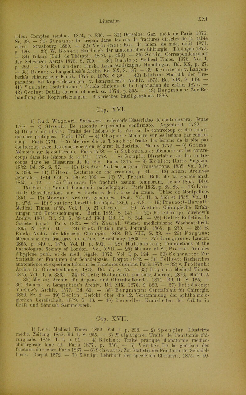 selbe: Comptes rendues. 1874, p. 836. - 30) Derselbe: Gaz. med. de Paus 1876. Nr 39. - 31) Strauss: Da trepan dans les cas de fractures directes de la table Vitree. Strasbourg 1869. - 32) Vedrenes: Ree. de meni. de med. mih 1871, D 120 — 33) W. Roser: Handbuch der anatomischen Chirurgie. Tübingen 1«7^. _ .34) Tillaux (Bull, de Therapie. 1876, p. 498).  35) Sc)cin: GorrespondenzD att der Schweizer Aerzte 1876. S. 709. - 36j Dunlop: Medica Times 1876. Vol. I, D 222 — 37) Estland er: Finska Läkaresällskapels Handlmgar Bd. XÄ, p. - 38)Berns: v. Langenbeck's Archiv Bd. XX, S. 187. - 39) Krönlein: v. Langen- beck's chirurgische Klinik. 1875 u. 1876. S. 32. - 40) ^^ ^IV^i f^^^i^ik der Tre- panation bei Kopfverletzungen, v. Langenbeck's Archiv. 1875. Bd. ÄIÄ, ^- n^- — 41) Vanlair: Contribution ä l'etude clinique de la trepanation du crane. 1877. — 42) Corley: Dublin Journal of med. sc. 1874, p. 305. - 43) Bergmann: Zur Be- handlung der Kopfverletzungen. Bayerisches Intelhgenzhlatt 1880. Cap. XVI. 1) Rud. Wagneri: Matheseos professoris Dissertatio de contrafissura. Jenae 1708. — 2) Stosch: De resonitu experientia confirmato. Argentorat. 1722. — 3) Dupre de l'Isle: Traite des lesions de la tete par le contrecoup et des conse- quences pratiques. Paris 1770. — 4) Chopart: Memoire sur les lesions par contre- coup. Paris 1771. — 5) Mehee de la Touche: Traite des lesions de la tete par contrecoup avec des experiences en eclairer la doctrine. Meaux 1773. — 6) Grima: Memoire sur le contrecoup. Paris 1778. — 7) Sabouraux: Memoire sur les contre- coups dans les lesions de la tete. 1778. - 8) Goupil: Dissertation sur les contre- coups dans les Blessures de la tete. Paris 1815. ~ 9) Köhler: Rust's Magazin. 1832. Bd. 38, S. 37. — 10) Brodie: Medical-surgical Transactions. 1838. Vol. XIV, p. 329. — 11) Hilton: Lectures on the cranium. p. 61. — 12) Aran: Archives generales. 1844. Oct. p. 180 et 309. — 13) W. Trelat: Bull, de la societe anat. 1855, p. 12. — 14) Thomas: De fracturis ossium temporum. Jenae 1855. Diss. — 15) Houel: Manuel d'anatomie pathologique. Paris 1862, p. 82, 83. — 16) Lau- riol: Gonsiderations sur les fractures de la base du cräne. These de Montpellier. 1851. — 17) Morvan: Archives generales. 1856. Vol. II, p. 563 et 1858. Vol. II, p. 278. — 18)Sourier: Gazette des höpit, 1869, p. 473. — 19) Pr escott-He w ett: Medical Times. 1858. Vol. I, p. 27 et seqq. — 20) Weber: Ghirurgische Erfah- rungen und Untersuchungen. Berlin 1859. S. 147. — 21) Friedberg: Virchow's Archiv. 1861. Bd. 22, S. 39 und 1864. Bd. 31, S. 344. — 22) Gelle: Bulletins de Societe danat. Paris 1863. — 23) Zaufal: Wiener medicinische Wochenschrift. 1865. Nr. 63 u. 64. — 24) Pick: British med. Journal. 1865, p. 230. — 25) B. Beck: Archiv für klinische Ghirurgie. 1868. Bd. VIII, S. 38. — 26) Forgues: Mecanisme des fractures du cräne. Strasbourg 1869. — 27) Longmore: Lancet. 1865, p. 649 u. 1870, Vol. II, p. 591. — 28) Hutchinson: Transactions of the Pathological Society of London. Vol, XVII.— 29) Masse et St. Pierre: Annales d'hygiene publ. et de med. legale. 1872. Vol. I, p. 124. — 30) Schwartz: Zur Statistik der Fracturen der Schädelbasis. Dorpat 1872. — 31) Felizet: Recherches anatomiques et experimentalessur les Fractures du cräne. Paris 1873. — 32) v. Tröltsch : Archiv für Ohrenheilkunde. 1873. Bd. VI, S. 75. — 33) Bryant: Medical Times. 1875. Vol. n, p. 386. — 34) Beach: Bo.ston med. and surg. Journal. 1876, March 2. — 35) Moos: Archiv für Augen- und Ohrenheilkunde. 1871. Bd. II, S. 125. — .36) Baum: v. Langenbeck's Archiv. Bd. XIX. 1876. S. 388. — 37) Friedberg: Virchow's Archiv. 1877. Bd. 69. — 38) Bergmann: Centralblatt für Chirurgie. 1880. Nr. 8. — 39) Berlin: Bericht über die 12. Versammlung der ophthalmolo- gischen Gesellschaft. 1879. S. 16. — 40) Derselbe: Krankheiten der Orbita in Gräfe und Sämisch Sammelwerk. Cap. XVII. 1) Lee: Medical Times. 18.52. Vol. I, p. 238. — 2) Spengler: Illustrirte medic. Zeitung. 1852. Bd. 1. S. 205. — 3) Malgaigne: Traite de Tanatomie chi- rurgicale. 1858. T. I, p. 91. -- 4) Richet: Traite pratique d'anatomie medico- chirurgicale 5me 6d. Paris 1877, p. 356. — .5) Verite: Do la gu^rison des fractures du rocher. Paris 1867. — 6) Sch wart'z: Zur Statistik der Fracturen derSchädel- basis. Dorpat 1872. — 7) König: Lehrbuch der speciellen Chirurgie. 1875. S. 40.