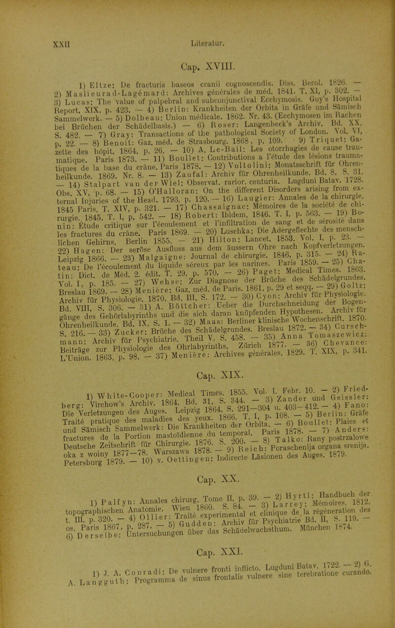 Cap. XVIII. 1) Eltze: De fracluris baseos cranii cognoacendis. Diss, Berol. 1826. — 2) Maslieurad-Lagömard: Archives g6n6rales de m6d. 1841. T. XI, p. 302. - 3) Lucas: The value of palpehral and subconjunclival Ecchymosis. Guys Hospital Report XIX p. 423. — 4) Berlin: Krankheiten der Orbita in Gräfe und Sämiscb Sammelwerk. - 5) Dolbeau: Union medicale. 18ü2. Nr. 43. (Ecchymosen un Rachen bei Brüchen der Schädelbasis.) - 0) Roser: Langenbeck's Archiv. XX S 482 — 7) Gray: Transactions of the pathological Society ot London. Nol. VJ, p' 22 - 8) Benoit: Gaz. m6d. de Strasbourg. 1868, p. 109. • 9) Triquet: Ga- zette'des höpit 1864 p 26 — 10) A. Le-Bail: Les otorrhagies de cause trau- matiaue Paris* 1873. - 11) Boullet: Gontributions a r6tude des lesions trauma- tTques de iriL du cräne. Paris 1878. - 12) Voltelini: Monatsschrift für Ohren- heilkunde. 1869. Nr. 8. - 13) Zaufal: Archiv für Ohrenheilkunde. Bd. 8, &. -31. — 14^ Staloart van derWiel: Observat. ranor. centuria. Lugduni Batav. mb. Ohs XV p 68 — 15) O'Halloran: On the different Disorders ansmg Irom ex- ternal InJuH^s of the Head. 1793, p. 120.-16) Laugier: Annaies de a f irurgie. 184^ Paris T XIV p. 321. — 17) Ghassaignac: Memoires de la societe de Chi- rurgie iSs T.^^,^ 18) Robert: Ibidem. 1846. T. I, p. 563. - 19) Bo- S Etüde ciiti'e sur Tecoulement et Infiltration de sang et de serosite dans fes fractu?es du iäne. Paris 1869. - 20) Luschka: Die A ergeflec-hte des mensch- li^Vipn TTPhirns Berlin 1855. — 21) Hilton: Lancet. 1853. vol. 1, p.^d. st nagä-^Der trt aL^,^^ J dem äussern Ohre nach KopfveHetzun,^^^^ Le pzig 1866. - 23) Malgaigne: Journal de Chirurgie. 1846' P- 315. 24) Ka Vol I P 185 - 27) Wehse: Zur Diagnose der Brücke des ychadelgnindes R?pslaü 1869 - 28) Meniere: Gaz. med. de Paris. 1861, p. 29 et seqq.- 29) Goltz Breslau lötjy. .^f^J^^ig^^ tit c 172 — 30) G von: Archiv für Physiologie. B^VIII s'^'of - 31 I B^lt^^ dli D^urchschneidung der Bogen- ?än.e des Gehöriabyrinths und die sich daran knüpfenden Hypothesen. Arfivfur &eiLn1^^^^^^^ S. 1.-32) Maas: Berliner k inis^^^^^^^^^ S. 216.-33) Zucker: Brüche des Schadelgrundes. '^^fjf TomLze wic^ mann: Archiv für Psychiatrie. Theil V S. 458.  ^5) Anna ioi Beiträge zur Physiologie des Ohrlabyrin hs Zürich 1877. -- 36) 1'Tinion. 1863. p. 98. - 37) Meniere: Archives generale«. 1829. T. XIX, p. 341. Cap. XIX. ^^•^^^^'^i°°h^^^ 186^1- Iri- 3?/- -'3)'zrn'd^er^Ullissi:n berg: Virchow's Archiv. 1864. P^:J.\.^-J^^^^ 403-412.- 4) Fano: Die Verletzungen des Auges. Le^P^^g^,1864 S 291 304 u. 4Ud_ J^^ ^^..^^ Traite pratique des ^^^^^^les des y^^^^^^^ BonUeU Plaies et und Sämisch Sammelwerk: Di^Krankheiten dir UrPita^^^ oj _ Anders: fraclures de la Portion mastoidienne du temporal Paris 1878. ^^^^j,,,, Deutsche Zeitschrift «ir Chirurgie. 1876. S- 200. ö) ^ .^^^^^ ^^^^^^^^ SerÄ8?9. -'?0)^.™^^ Cap. XX. „ Pa,fy„, Annales chiru,g Tome II p. « :'iiSlst topographischen Ana^om.e W.en^^im^ J '^/t™ UO - t. m, f-.Sf- 5> Gudden: Archiv Tür Psychiatrie Bd II, ^_. nJ- e^-D eJ'elb?:' &„teS;chuÄen über das SchMelwachsthum. Manchen l.,4. Cap. XXI.