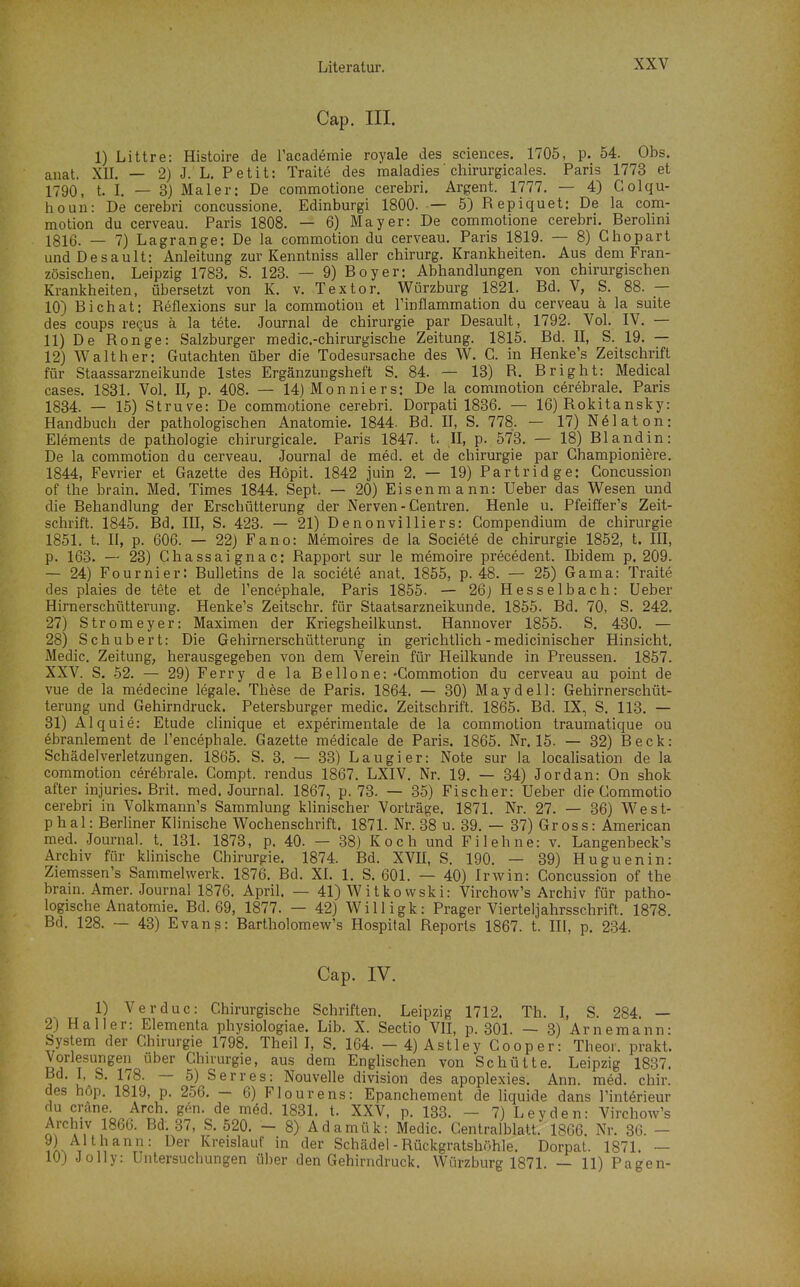 XXV Cap. III. 1) Littre: Histoire de l'academie royale des sciences. 1705, p. 54. Obs. anat. XU. — 2) J. L. Petit: Traite des maladies' chirurgicales. Paris 1773 et 1790, t. I. — 3) Maler: De commotione cerebri. Argent. 1777. — 4) Colqu- houii: De cerebri concussione. Edinburgi 1800. — 5)Repiquet: De la com- motion du cerveau. Paris 1808. — 6) Mayer: De commotione cerebri. Berolini 1816. _ 7) Lagrange: De la commotion du cerveau. Paris 1819. — 8) Ghopart undDesault: Anleitung zur Kenntniss aller chirurg. Krankheiten. Aus dem Fran- zösischen. Leipzig 1783. S. 123. — 9) Boy er: Abhandlungen von chirurgischen Krankheiten, übersetzt von K. v. Textor. Würzburg 1821. Bd. V, S. 88. 10) Bichat: Reflexions sur la commotion et Tinflammation du cerveau ä la suite des coups regus ä la tete. Journal de Chirurgie par Desault, 1792. Vol. IV. — 11) De Ronge: Salzburger medic.-chirurgische Zeitung. 1815. Bd. II, S. 19. — 12) Walther: Gutachten über die Todesursache des W. C. in Henke's Zeitschrift für Staassarzneikunde Istes Ergänzungsheft S. 84. — 13) R. Bright: Medical cases. 1831. Vol. II, p. 408. — 14) Monniers: De la commotion cerebrale. Paris 1834. — 15) Struve: De commotione cerebri. Dorpati 1836. — 16) Rokitansky: Handbuch der pathologischen Anatomie. 1844. Bd. II, S. 778. — 17) Nelaton: Elements de pathoIogie chirurgicale. Paris 1847. t. II, p. 573. — 18) Blandin: De la commotion du cerveau. Journal de med. et de Chirurgie par Championiere. 1844, Fevrier et Gazette des Höpit. 1842 juin 2. — 19) Partridge: Concussion of the brain. Med, Times 1844. Sept. — 20) Eisenmann: Ueber das Wesen und die Behandlung der Erschütterung der Nerven - Centren. Henle u. Pfeiffer's Zeit- schrift. 1845. Bd. III, S. 423. — 21) Denonvilliers: Compendium de Chirurgie 1851, t. II, p. 606. — 22) Fano: Memoires de la Societe de Chirurgie 1852, t. III, p. 163. — 23) Chassaignac: Rapport sur le memoire precedent. Ibidem p. 209. — 24) Fournier: Bulletins de la societe anat. 1855, p. 48. — 25) Gama: Traite des plaies de tete et de l'encephale. Paris 1855. — 26j Hesselbach: Ueber Hirnerschütterung. Henke's Zeitschr. für Staatsarzneikunde. 1855. Bd. 70, S. 242. 27) Stromeyer: Maximen der Kriegsheilkunst. Hannover 1855. S. 430, — 28) Schubert: Die Gehirnerschütterung in gerichtlich - medicinischer Hinsicht, Medic, Zeitung, herausgegeben von dem Verein für Heilkunde in Preussen. 1857. XXV. S. 52. — 29) Ferry de la Bellone: »Commotion du cerveau au point de vue de la medecine legale. These de Paris. 1864. — 30) Maydell: Gehirnerschüt- terung und Gehirndruck. Petersburger medic. Zeitschrift. 1865. Bd. IX, S. 113. — 31)Alquie: Etüde clinique et experimentale de la commotion traumatique ou 6branlement de l'encephale. Gazette medicale de Paris. 1865, Nr. 15. — 32) Beck: Schädelverletzungen. 1865. S. 3, — 33) Laugier: Note sur la localisation de la commotion cerebrale. Compt. rendus 1867. LXIV. Nr. 19. — 34) Jordan: On shok after injuries. Brit. med. Journal. 1867, p. 73. — 35) Fischer: Ueber die Commotio cerebri in Volkmann's Sammlung kUnischer Vorträge, 1871. Nr. 27. — 36) West- phal: Berliner Klinische Wochenschrift. 1871. Nr. 38 u. 39. — 37) Gross: American med. Journal, t. 131. 1873, p, 40. — 38) Koch und Fi lehne: v. Langenbeck's Archiv für klinische Chirurgie. 1874. Bd. XVII, S. 190. — 39) Huguenin: Ziemssen's Sammelwerk. 1876. Bd. XI. 1, S, 601. — 40) Irwin: Concussion of the brain. Amer. Journal 1876. April. — 41) Witkovvski: Virchow's Archiv für patho- logische Anatomie. Bd. 69, 1877. — 42) Willigk: Prager Vierteljahrsschrift. 1878. Bd. 128, — 43) Evanß: Bartholomew's Hospital Reports 1867. t. III, p. 234. Cap. IV. 1) Verduc: Chirurgische Schriften. Leipzig 1712. Th. I, S. 284. — 2) Hall er: Elementa physiologiae. Lib. X. Sectio VII, p. 301. — 3) Arne mann: System der Chirurgie 1798. Theil I, S. 164. -4)Astley Cooper: Theor. prakt. Vorlesungen über Chu'urgie, aus dem Englischen von Schütte. Leipzig 1837. Bd. I, S. 178. — 5) Serres: Nouvelle division des apoplexies, Ann. med. chir. des höp. 1819, p, 256, — 6) Flourens: Epanchement de liquide dans l'int^rieur 1 u-^^'^-c.^^rh ^^■''•J^ 1S31. t. XXV, p. 133. - 7) Leyden: Virchow's Archiv 1866. Bd. .37, S. 520, - 8) Adamük: Medic. Centralblatt. 1866. Nr, 36. - ?L T Kreislauf in der Schädel - Rückgratshöhle. Dorpal. 1871. ~