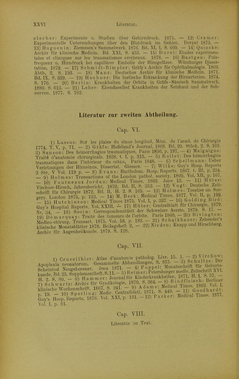 siecher: Experimente u. Studien über Gehirndruck. 1871. — 12] üranier: Experimentelle Untersuchungen über den Blutdruck im Gehirn. Dorpat 1873. — 13) Huguenin: Ziemssen's Sammelwerk. 1876. Bd. XI. I. S. 009. — 14) Quincke: Archiv für klinische Medicin. Bd. XXI, S. 453. — 15) Durel: Eludes experimen- tales et cliniques sur les' traumalismes cer(§braux. 1878. — lü) Bastgen: Puls- frequenz u. Hirndruck bei capillärer Embolie der Hirngeiasse. Würzburger Disser- tation. 1879. — 17) Schmi dt-Rim pler: Gräfe's Archiv für Ophthalmologie. 1809. Abth. 2, S. 193. — 18) Manz: Deutsches Archiv für klinische Medicin. 1871. Bd. IX, P. 339. — 19) Heubner: Die luetische Erkrankung der Hirnarterien. 1874. S. 170. — 20) Berlin: Krankheilen der Orbita in Gräfe-Sämisch Sammelwerk. 1880. S. 613. — 21) Leber: Ebendaselbst Krankheilen der Netzhaut und der Seh- nerven. 1877. S. 762. Literatur zur zweiten Abtheiluug. Cap. VI. 1) Lassus: Sur les plaies du sinus longitud. Mem. de Tacad. de Chirurgie 1774. T. V, p. 71. — 2) Gräfe: Hufeland's Journal. 1808. Bd. 20. Stück. 2. S. 103. 3) Sanson: Des hemorrhagies traumatiques. Paris 1836, p. 197. —4) Malgaigne: Traite d'anatomie chirurgicale. 1838. t. I, p. 315. - 5) Rollet: Des hemorrhagies traumatiques dans Tinterieur du crane. Paris 1848. - 6) Sch el I mann: Ueber Verletzungen der Hirnsinus. Dissertat. Giessen. - 7) Wilks: Guys Hosp. Deports 3 Ser V Vol. 119 p. — 8) Evans: Bartholom. Hosp. Reports. 1867. t. III, p. 234. — gV Holmes: Transactions of the London pathol. sociely. 1860. Vol. XII, p. 167. — 10)FourneauxJordan: Medical Times. 1863. June 13. - 11) Hut er: Virchovv-Hirsch, Jahresbericht. 1870. Bd. II, S. 352. - 12) Vogt: Deutsche Zeit- schrift für Chirurgie 1872. Bd. II. H. 2. S. 165 - 13) ««^ = Trealise on Sur- gery. London 1875, p. 133. - 14) M. Beck:, Medical Times. 1877 Vol. II, p. 199. — 15) Hutchinson: Medical Times 1875. Vol. I, p. 337 - 6 Golding Bird: Guy's Hospital Reports. Vol. XXIIL - 17) Hüter: Centralb all für Chirurgie. 1879. Nr S4 — 18^ Socin: Correspondenzblatt der Schweizer Aerzte. 1879. b. 1/. — 19i D^marquay: Traite des lumeurs de l'orbite. Paris 1860. - 20) Rivinglon: Medico d irurg. Transact. 1875. Vol. 58, p. 183. - 21) Schalkhauer: Zehenders klinische Monatsblälter 1878. Beilageheft 2. - 22) Nie den: Knapp und Hirschberg, Archiv für Augenheilkunde. 1879. S. 128. Cap. VII. n Cruveilhier: Atlas d'anatomie patholog. Livr. 15. 1. —2) Zirchow: Apoplex a neonatorum Gesammelte Abhandlungen, S 875. - 3) Sc hu 11 z e: Der SclXtod Neugeborener. Jena 1871. - 4) Poppel: Monatsschrift für Geb^^^^^^^ künde Bd. 25 Supplemenlheft. S. 11. - 5) Reimer; Petersburger medic. Zeitschrift XU. TT o C3 sn _ m Hammer: Journal für Kinderkrankheiten. 1871. H. 1. tV LtZiT: Schiv «Gynäkologie. 1870. S. 364. - 8) VV''''^JßV Vo'lT Sinlche Wochenschrift. S. 241. - 9) A dams: Med.ca^T,^^^^^^ n IQ — 10^ So erlin g: Medic. Centralblatt. 1871. b. 449. iij g„„ &uys' HosJ Reports. 1876. Vol. XXI, p. 131.-12) Parker: Medical Times. 1877. Vol. I, p. 91. Cap. VIII. Literatur im Text.